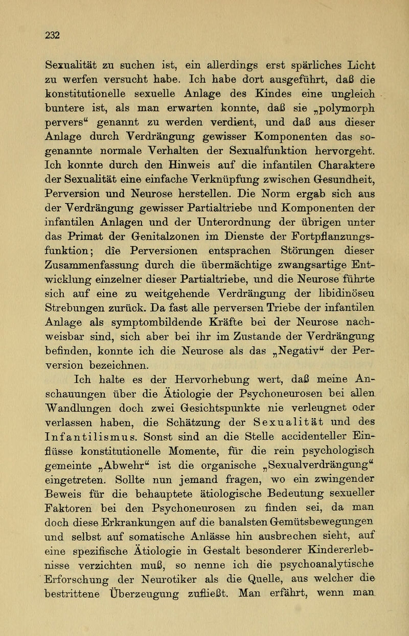 Sexualität zu suchen ist, ein allerdings erst spärliches Licht zu werfen versucht habe. Ich habe dort ausgeführt, daß die konstitutionelle sexuelle Anlage des Kindes eine ungleich buntere ist, als man erwarten konnte, daß sie „polymorph pervers genannt zu werden verdient, und daß aus dieser Anlage durch Verdrängung gewisser Komponenten das so- genannte normale Verhalten der Sexualfunktion hervorgeht. Ich konnte durch den Hinweis auf die infantilen Charaktere der Sexualität eine einfache Verknüpfung zwischen Gesundheit, Perversion und Neurose herstellen. Die Norm ergab sich aus der Verdrängung gewisser Partialtriebe und Komponenten der infantilen Anlagen und der Unterordnung der übrigen unter das Primat der Genitalzonen im Dienste der Fortpflanzungs- funktion; die Perversionen entsprachen Störungen dieser Zusammenfassung durch die übermächtige zwangsartige Ent- wicklung einzelner dieser Partialtriebe, und die Neurose führte sich auf eine zu weitgehende Verdrängung der libidinöseu Strebungen zurück. Da fast alle perversen Triebe der infantilen Anlage als symptombildende Kräfte bei der Neurose nach- weisbar sind, sich aber bei ihr im Zustande der Verdrängung befinden, konnte ich die Neurose als das „Negativ der Per- version bezeichnen. Ich halte es der Hervorhebung wert, daß meine An- schauungen über die Ätiologie der Psychoneurosen bei allen Wandlungen doch zwei Gesichtspunkte nie verleugnet oder verlassen haben, die Schätzung der Sexualität und des Infantilismus. Sonst sind an die Stelle accidenteller Ein- flüsse konstitutionelle Momente, für die rein psychologisch gemeinte „Abwehr ist die organische „Sexualverdrängung eingetreten. Sollte nun jemand fragen, wo ein zwingender Beweis für die behauptete ätiologische Bedeutung sexueller Faktoren bei den Psychoneurosen zu finden sei, da man doch diese Erkrankungen auf die banalsten Gemütsbewegungen und selbst auf somatische Anlässe hin ausbrechen sieht, auf eine spezifische Ätiologie in Gestalt besonderer Kindererleb- nisse verzichten muß, so nenne ich die psychoanalytische Erforschung der Neurotiker als die Quelle, aus welcher die bestrittene Überzeugung zufließt. Man erfährt, wenn man