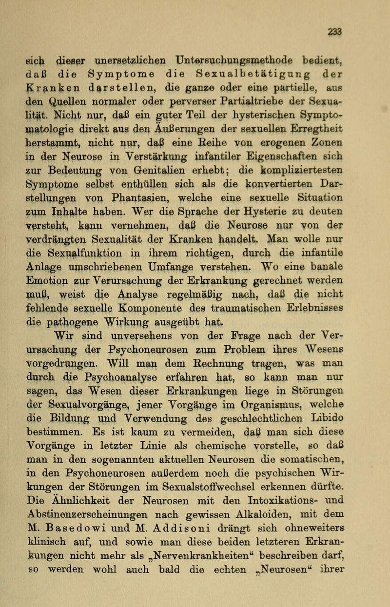 sich dieser unersetzlichen Untersuchungsmethode bedient, daß die Symptome die Sexualbetätigung der franken darstellen, die ganze oder eine partielle, aus den Quellen normaler oder perverser Partialtriebe der Sexua- lität. Nicht nur, daß ein guter Teil der hysterischen Sympto- matologie direkt aus den Äußerungen der sexuellen Erregtheit herstammt, nicht nur, daß eine Reihe von erogenen Zonen in der Neurose in Verstärkung infantiler Eigenschafben sich zur Bedeutung von Genitalien erhebt; die kompliziertesten Symptome selbst enthüllen sich als die konvertierten Dar- stellungen von Phantasien, welche eine sexuelle Situation zum Inhalte haben. Wer die Sprache der Hysterie zu deuten versteht, kann vernehmen, daß die Neurose nur von der verdrängten Sexualität der Kranken handelt. Man wolle nur die Sexualfunktion in ihrem richtigen, durch die infantile Anlage umschriebenen Umfange verstehen. Wo eine banale Emotion zur Verursachung der Erkrankung gerechnet werden muß, weist die Analyse regelmäßig nach, daß die nicht fehlende sexuelle Komponente des traumatischen Erlebnisses die pathogene Wirkung ausgeübt hat. Wir sind unversehens von der Frage nach der Ver- ursachung der Psychoneurosen zum Problem ihres Wesens vorgedrungen. Will man dem Rechnung tragen, was man durch die Psychoanalyse erfahren hat, so kann man nur sagen, das Wesen dieser Erkrankungen liege in Störungen der Sexualvorgänge, jener Vorgänge im Organismus, welche die Bildung und Verwendung des geschlechtlichen Libido bestimmen. Es ist kaum zu vermeiden, daß man sich diese Vorgänge in letzter Linie als chemische vorstelle, so daß man in den sogenannten aktuellen Neurosen die somatischen, in den Psychoneurosen außerdem noch die psychischen Wir- kungen der Störungen im Sexualstoffwechsel erkennen dürfte. Die Ähnlichkeit der Neurosen mit den Intoxikations- und Abstinenzerscheinungen nach gewissen Alkaloiden, mit dem M. Basedowi und M. Addisoni drängt sich ohneweiters klinisch auf, und sowie man diese beiden letzteren Erkran- kungen nicht mehr als „Nervenkrankheiten beschreiben darf, so werden wolü auch bald die echten „Neurosen ihrer