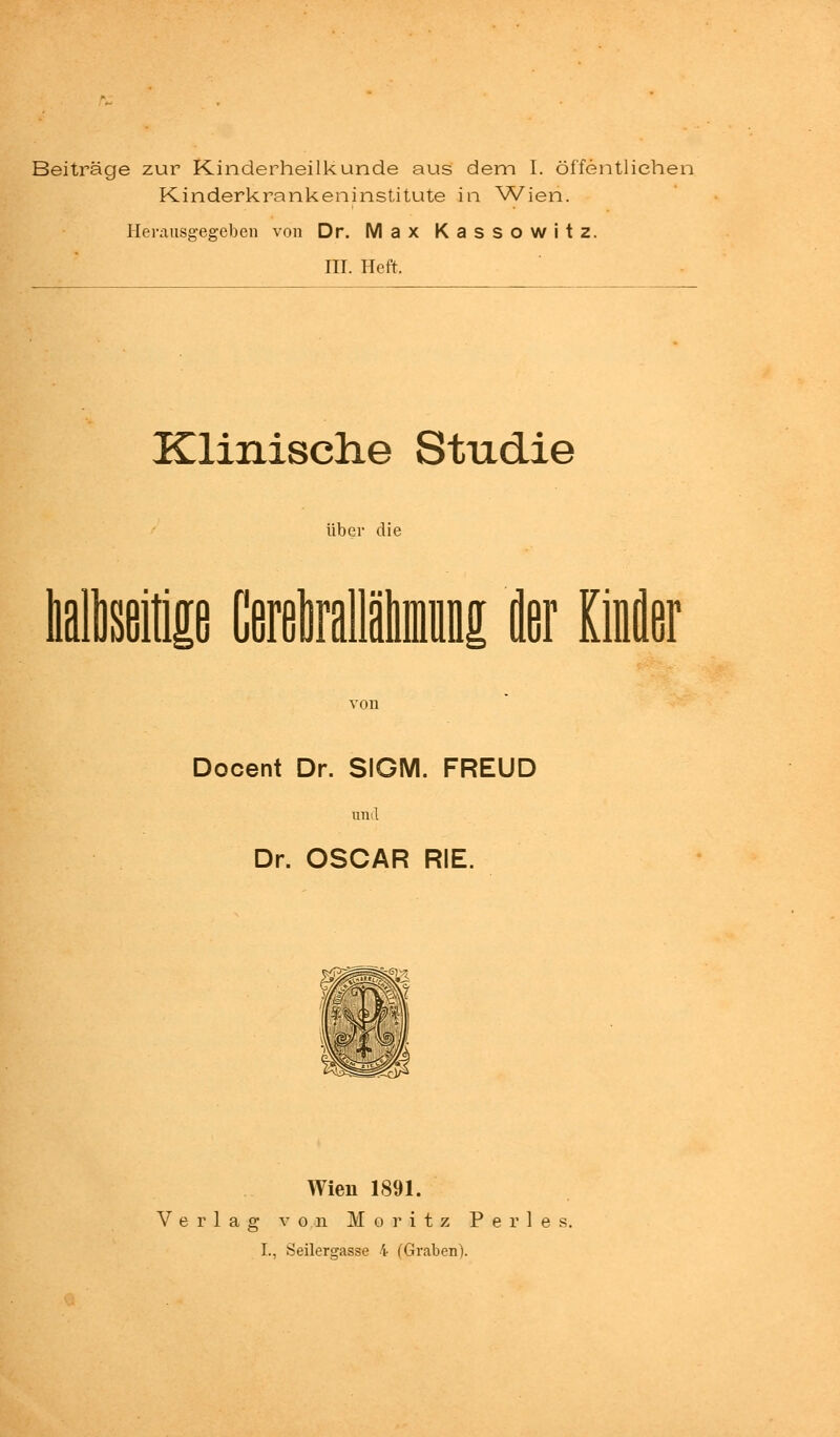 Beiträge zur Kinderheilkunde aus dem I. öffentlichen Kinderkrankeninstitute in Wien. Herausgegeben von Dr. Max Kassowitz. III. Heft. Klinische Studie über die lialtoitie tatallinDi fler Kinfler von Docent Dr. SIGM. FREUD und Dr. OSCAR RIE. Wien 1891. Verlag von Moritz P e r 1 e s,