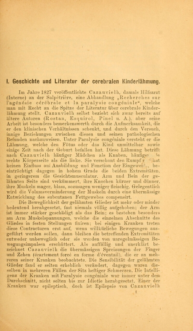 Im Jahre 1827 veröffentlichte Cazauvielh, damals Hilfsarzt (Interne) an der Salpetriere, eine Abhandlung „Recherches sur l'agenesie cerebrale et la paralysie congeniale, welche man mit Recht an die Spitze der Literatur über cerebrale Kinder- lähmung stellt. Cazauvielh selbst bezieht sich zwar bereits aixf ältere Autoren (Rostan, Escjuirol, Pinel u. A.), aber seine Arbeit ist besonders bemerkenswerth durch die Aufmerksamkeit, die er den klinischen Verhältnissen schenkt, und durch den Versuch, innige Beziehungen zwischen diesen und seinen pathologischen Befanden nachzuweisen. Unter Paralysie congeniale versteht er die Lähmung, welche den Fötus oder das Kind unmittelbar sowie einige Zeit nach der Geburt befallen hat. Diese Lähmung betrifft nach Cazauvielh häufiger Mädchen als Knaben, häufige? ie rechte Körperseite als die linke. Sie verschont den Rumpf r hat keinen Einfluss auf Ausbildung und Function der Eingewei !-,, be- einträchtigt dagegen in hohem Grade die beiden Extremitäten, in geringerem die Gesichtsmusculatur. Arm und Bein der ge- lähmten Seite sind verkümmert, ihre Knochen kürzer und dünner, ihre Muskeln mager, blass, sozusagen weniger fleischig. Gelegentlich wird die Volumsverminderung der Muskeln durch eine übermässige Entwicklung des subcutanen Fettgewebes compensirt. Die Beweglichkeit der gelähmten Glieder ist mehr oder minder bedeutend herabgesetzt, fast niemals völlig aufgehoben: der Arm ist immer stärker geschädigt als das Bein; es bestehen besonders am Arm Muskelspannungen, welche die einzelnen Abschnitte des Gliedes in festen Stellungen fixiren; bei einigen Kranken treten diese Contracturen erst auf, wenn willkürliche Bewegungen aus- geführt werden sollen, dann bleiben die betreffenden Extremitäten entweder unbeweglich oder sie werden von unregelmässigen Be- wegungsimpulsen erschüttert. Als auffällig und unerklärt be- zeichnet Cazauvielh die übermässigen Spreizungen der Finger und Zehen (ecartement force en forme d'eventail), die er an meh- reren seiner Kranken beobachtete. Die Sensibilität der gelähmten Glieder fand er selten erheblich verändert, dagegen waren die- selben in mehreren Fällen der Sitz heftiger Schmerzen. Die Intelli- genz der Kranken mit Paralysie congeniale war immer unter dem Durchschnitt, nicht selten bis zur Idiotie herabgesetzt. Einer der Kranken war epileptisch, doch ist Epilepsie von Cazauvielh