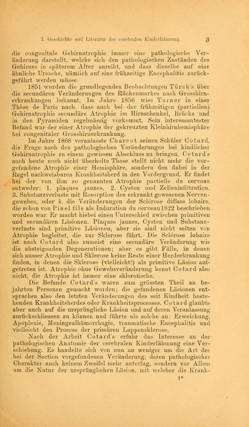 die congenitale Gehirnatrophie immer eine pathologische Ver- änderung darstellt, welche sich den pathologischen Zuständen des Gehirnes in späterem Alter anreiht, und dass dieselbe auf eine ähnliche Ursache, nämlich auf eine frühzeitige Encephalitis zurück- geführt werden müsse. 1851 wurden die grundlegenden Beobachtungen Türck's über die secundären Veränderungen des Rückenmarkes nach Grosshirn- erkrankungen bekannt. Im Jahre 1856 wies Turner in einer These de Paris nach, dass auch bei der frühzeitigen (partiellen) Gehirnatrophie secundäre Atrophie im Hirnschenkel, Brücke und in den Pyramiden regelmässig vorkommt. Sein interessantester Befund war der einer Atrophie der gekreuzten Kleinhirnhemisphäre bei congenitaler Grosshirnerkrankung. Im Jahre 1868 veranlasste Charcot seinen Schüler Cotard, die Frage nach den pathologischen Veränderungen bei kindlicher Gehirnatrophie zu einem gewissen Abschluss zu bringen. Cotard's auch heute noch nicht überholte These stellt nicht mehr die vor- gefundene Atrophie einer Hemisphäre, sondern den dabei in der Regel nachweisbaren Krankheitsherd in den Vordergrund. Er findet bei der von ihm so genannten Atrophie partielle du cerveau entweder: 1. plagues jaunes, 2. Cysten und Zelleninfiltration, 3. Substanzverinste mit Resorption des erkrankt gewesenen Nerven- gewebes, oder 4. die Veränderungen der Sclerose diffuse lobaire, die schon von Pin el fils als Induration du cerveaul822 beschrieben worden war. Er macht hiebei einen Unterschied zwischen primitiven und secundären Läsionen. Plaques jaunes, Cysten und Substanz - Verluste sind primitive Läsionen, aber sie sind nicht selten von Atrophie begleitet, die zur Sklerose führt. Die Sclerose lobaire ist nach Cotard also zumeist eine secundäre Veränderung wie die absteigenden Degenerationen; aber es gibt Fälle, in denen sich ausser Atrophie und Sklerose keine Reste einer Herderkrankung finden, in denen die Sklerose (vielleicht!) als primitive Läsion auf- getreten ist. Atrophie ohne Gewebsveränderung kennt Cotard also nicht, die Atrophie ist immer eine sklerotische. Die Befunde Cotard's waren zum grössten Theil an be- jahrten Personen gemacht worden; die gefundenen Läsionen ent- sprachen also den letzten Veränderungen des seit Kindheit beste- henden Krankheitsherdes oder Krankheitsprocesses. Cotard glaubte aber auch auf die ursprüngliche Läsion und auf deren Veranlassung zurückschliessen zu können und führte als solche an: Erweichung, Apoplexie, Meningealhämorrhagie, traumatische Encephalitis und vielleicht den Process der primären Lappensklerose. Nach der Arbeit Cotard's erfuhr das Interesse an der pathologischen Anatomie der cerebralen Kinderlähmung eine Ver- schiebung. Es handelte sich von nun an weniger um die Art der bei der Section vorgefundenen Veränderung, deren pathologischer Charakter auch keinem Zweifel mehr unterlag, sondern vor Allem um die Natur der ursprünglichen Läsion, mit welcher die Krank-