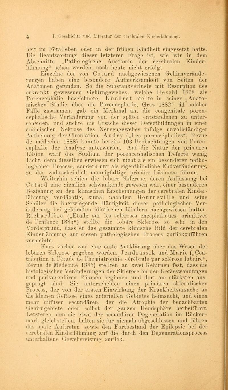 heit im Fötalleben oder in der frühen Kindheit eingesetzt hatte. Die Beantwortung dieser letzteren Frage ist, wie wir in dem Abschnitte „Pathologische Anatomie der cerebralen Kinder- lähmung sehen werden, noch heute nicht erfolgt. Einzelne der von Cotard nachgewiesenen Gehirn Verände- rungen haben eine besondere Aufmerksamkeit von Seiten der Anatomen gefunden. So die Substanzverluste mit Resorption des erkrankt gewesenen Gehirngewebes, welche Heschl 1868 als Porencephalie bezeichnete. Kundrat stellte in seiner „Anato- mischen Studie über die Porencephalie, Graz 1882 41 solcher Fälle zusammen, gab ein Merkmal an, die congenitale poren- cephalische Veränderung von der später entstandenen zu unter- scheiden, und suchte die Ursache dieser Defectbildungen in einer anämischen Nekrose des Nervengewebes infolge unvollständiger Aufhebung der Circulation. Audry („Les porencepkalies, Revue de medecine 1888) konnte bereits 103 Beobachtungen von Poren- cephalie der Analyse unterwerfen. Auf die Natur der primären Läsion warf das Studium der porencephalischen Defecte wenig Licht, denn dieselben erwiesen sich nicht als ein besonderer patho- logischer Process, sondern nur als eigenthümliche Endveränderung, zu der wahrscheinlich mannigfaltige primäre Läsionen führen. Weiterhin schien die lobäre Sklerose, deren Auffassung bei Cotard eine ziemlich schwankende gewesen war, einer besonderen Beziehung zu den klinischen Erscheinungen der cerebralen Kinder- lähmung verdächtig, zumal nachdem Bourneville und seine Schüler die überwiegende Häufigkeit dieser pathologischen Ver- änderung bei gelähmten idiotischen Kindern nachgewiesen hatten. Richardiere („Etüde sur les scleroses encephalhjues primitives de l'enfance 1885) stellte die lobäre Sklerose so sehr in den Vordergrund, dass er das gesammte klinische Bild der cerebralen Kinderlähmung auf diesen pathologischen Process zurückzuführen vermeinte. Kurz vorher war eine erste Aufklärung über das Wesen der lobären Sklerose gegeben worden. Jendrassik und Marie („Con- tribution ä l'etude de Fhemiatrophie cerebrale par sclerose lobaire, Revue de Medecine 1885) stellten an zwei Gehirnen fest, dass die histologischen Veränderungen der Sklerose an den Gefässwandungen und perivaskulären Räumen beginnen und dort am stärksten aus- geprägt sind. Sie unterscheiden einen primären sklerotischen Process, der von der ersten Einwirkung der Krankheitsursache an die kleinen Gefässe eines arteriellen Gebietes heimsucht, und einen mehr diffusen secundären, der die Atrophie der benachbarten Gchirngebiete oder selbst der ganzen Hemisphäre herbeiführt. Letzteren, den sie etwa der secundären Degeneration im Rücken- mark gleichstellen, halten sie für niemals abgeschlossen und führen das späte Auftreten sowie den Fortbestand der Epilepsie bei der cerebralen Kinderlähmung auf die durch den Degenerationsprocess unterhaltene Gewebsreizung zurück.