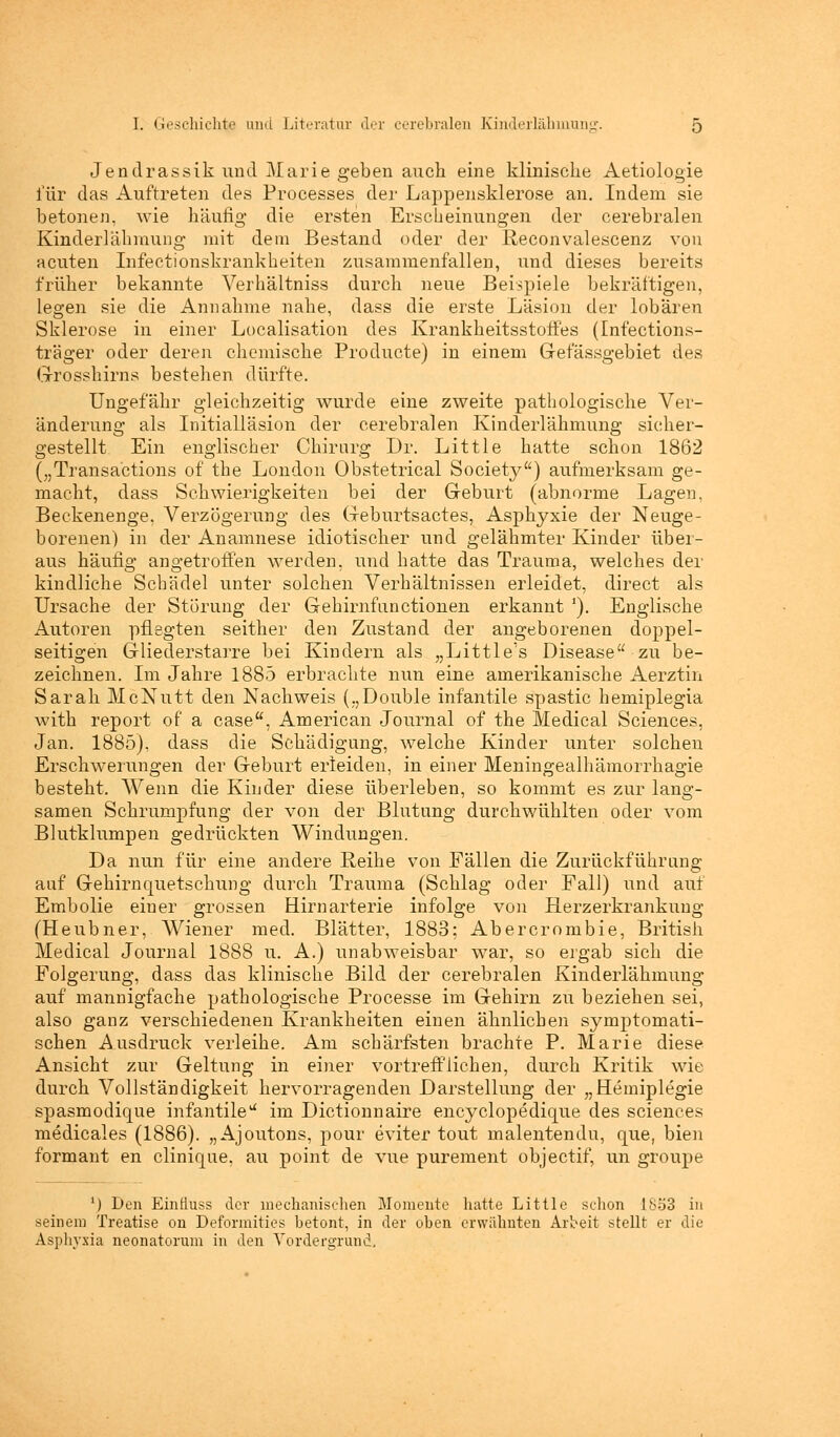 Jendrassik und Marie geben auch eine klinische Aetiologie für das Auftreten des Processes der Lappensklerose an. Indem sie betonen, wie häufig- die ersten Erscheinungen der cerebralen Kinderlähmung mit dem Bestand oder der Reconvalescenz von acuten Infectionskrankheiten zusammenfallen, und dieses bereits früher bekannte Verhältniss durch neue Beispiele bekräftigen, legen sie die Annahme nahe, dass die erste Läsion der lobären Sklerose in einer Localisation des Krankheitsstoffes (Infections- träger oder deren chemische Producte) in einem G-efässgebiet des (.rrosshirns bestehen dürfte. Ungefähr gleichzeitig wurde eine zweite pathologische Ver- änderung als Initialläsion der cerebralen Kinderlähmung sicher- gestellt Ein englischer Chirurg Dr. Little hatte schon 1862 („Transactions of the London Obstetrical Society) aufmerksam ge- macht, dass Schwierigkeiten bei der Geburt (abnorme Lagen, Beckenenge, Verzögerung des (xeburtsactes, Asphyxie der Neuge- borenen) in der Anamnese idiotischer und gelähmter Kinder über- aus häufig angetroffen werden, und hatte das Trauma, welches der kindliche Schädel unter solchen Verhältnissen erleidet, direct als Ursache der Störung der Gehirnfunctionen erkannt '). Englische Autoren pflegten seither den Zustand der angeborenen doppel- seitigen Gliederstarre bei Kindern als „Little's Disease zu be- zeichnen. Im Jahre 1885 erbrachte nun eine amerikanische Aerztin Sarah McNutt den Nachweis („Double infantile spastic hemiplegia with report of a case, American Journal of the Medical Sciences, Jan. 1885), dass die Schädigung, welche Kinder unter solchen Erschwerungen der Geburt erleiden, in einer Meningealhämorrhagie besteht. Wenn die Kinder diese überleben, so kommt es zur lang- samen Schrumpfung der von der Blutung durchwühlten oder vom Blutklumpen gedrückten Windungen. Da nun für eine andere Reihe von Fällen die Zurückführung auf Gehirnquetschung durch Trauma (Schlag oder Fall) und auf Embolie eiuer grossen Hirnarterie infolge von Herzerkrankung (Heubner, Wiener med. Blätter, 1883; Abercrombie, British Medical Journal 1888 u. A.) unabweisbar war, so ergab sich die Folgerung, dass das klinische Bild der cerebralen Kinderlähmung auf mannigfache pathologische Processe im G-ehirn zu beziehen sei, also ganz verschiedenen Krankheiten einen ähnlichen symptomati- schen Ausdruck verleihe. Am schärfsten brachte P. Marie diese Ansicht zur Geltung in einer vortrefflichen, durch Kritik wie durch Vollständigkeit hervorragenden Darstellung der „Hemiplegie spasmodique infantile1* im Dictionnaire encyclopedique des sciences medicales (1886). „Ajoutons, pour eviter tout malentendu, que, bien formant en clinique, au point de vue purement objectif, un groupe 1) Den Einfiuss der mechanischen Momente hatte Little schon 1853 in seinem Treatise on Deformities betont, in der oben erwähnten Arbeit stellt er die Asphyxia neonatorum in den Vordergrund,