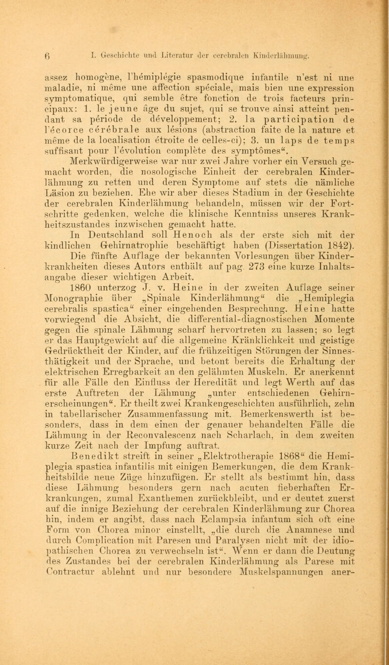 assez homogene, lnemiplegie spasmodique infantile n'est ni une maladie, ni meme une affection speciale, mais bien une expression symptomatique, qui semble etre fonction de trois facteurs prin- oipaux: 1. le jeune äge du sujet, qui se trouve ainsi atteint pen- dant sa periode de developpement; 2. la participation de l'ecorce cerebrale aux lesions (abstraction faite de la nature et meme de la localisation etroite de celles-ci); 3. un laps de tempa süffisant pour l'evolution complete des symptomes. Merkwürdigerweise war nur zwei Jahre vorher ein Versuch ge- macht worden, die nosologische Einheit der cerebralen Kinder- lähmung zu retten und deren Symptome auf stets die nämliche Läsion zu beziehen. Ehe wir aber dieses Stadium in der Geschichte der cerebralen Kinderlähmung behandeln, müssen wir der Fort- schritte gedenken, welche die klinische Kenntniss unseres Krank- heitszustandes inzwischen gemacht hatte. In Deutschland soll Henoch als der erste sich mit der kindlichen Gehirnatrophie beschäftigt haben (Dissertation 1842). Die fünfte Auflage der bekannten Vorlesungen über Kinder- krankheiten dieses Autors enthält auf pag. 273 eine kurze Inhalts- angabe dieser wichtigen Arbeit. 1860 unterzog J. v. Heine in der zweiten Auflage seiner Monographie über „Spinale Kinderlähmung die „Hemiplegia cerebralis spastica einer eingehenden Besprechung. Heine hatte vorwiegend die Absicht, die differential-diagnostischen Momente gegen die spinale Lähmung scharf hervortreten zu lassen; so legt er das Hauptgewicht auf die allgemeine Kränklichkeit und geistige Gedrücktheit der Kinder, auf die frühzeitigen Störungen der Sinnes- thätigkeit und der Sprache, und betont bereits die Erhaltung der elektrischen Erregbarkeit an den gelähmten Muskeln. Er anerkennt für alle Fälle den Einfluss der Heredität und legt Werth auf das erste Auftreten der Lähmung „unter entschiedenen Gehirn- erscheinungen. Er theilt zwei Krankengeschichten ausführlich, zehn in tabellarischer Zusammenfassung mit. Bemerkenswert!! ist be- sonders, dass in dem einen der genauer behandelten Fälle die Lähmung in der Reconvalescenz nach Scharlach, in dem zweiten kurze Zeit nach der Impfung auftrat. Benedikt streift in seiner „Elektrotherapie 1868 die Hemi- plegia spastica infantilis mit einigen Bemerkungen, die dem Krank- heitsbilde neue Züge hinzufügen. Er stellt als bestimmt hin, dass diese Lähmung besonders gern nach acuten fieberhaften Er- krankungen, zumal Exanthemen zurückbleibt, und er deutet zuerst auf die innige Beziehung der cerebralen Kinderlähmung zur Chorea hin, indem er angibt, dass nach Eclampsia infantum sich oft eine Form von Chorea minor einstellt, „die durch die Anamnese und durch Complication mit Paresen und Paralysen nicht mit der idio- pathischen Chorea zu verwechseln ist. Wenn er dann die Deutung des Zustandes bei der cerebralen Kinderlähmung als Parese mit Contractur ablehnt und nur besondere Muskelspannungen aner-