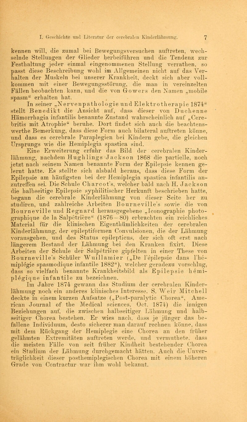 kennen will, die zumal bei Bewegungsversuchen auftreten, wech- selnde Stellungen der Glieder herbeiführen und die Tendenz zur Festhaltung jeder einmal eingenommenen Stellung verrathen, so passt diese Beschreibung wohl im Allgemeinen nicht auf das Ver- halten der Muskeln bei unserer Krankheit, deckt sich aber voll- kommen mit einer Bewegungsstörung, die man in vereinzelten Fällen beobachten kann, und die von Gowers den tarnen „mobile spasm erhalten bat. In seiner „Nervenpathologie und Elektrotherapie 1874 stellt Benedikt die Ansicht auf, dass dieser von Duchenne Hämorrhagia infantilis benannte Zustand wahrscheinlich auf „Cere- britis mit Atrophie beruhe. Dort findet sich auch die beachtens- werthe Bemerkung, dass diese Form auch bilateral auftreten könne, und dass es cerebrale Paraplegien bei Kindern gebe, die gleichen Ursprungs wie die Hemiplegia spastica sind. Eine Erweiterung erfuhr das Bild der cerebralen Kinder- lähmung, nachdem Hughlings Jackson 1868 die partielle, noch jetzt nach seinem Namen benannte Form der Epilepsie kennen ge- lernt hatte. Es stellte sich alsbald heraus, dass diese Form der Epilepsie am häufigsten bei der Hemiplegia spastica infantilis an- zutreffen sei. Die Schule Charcot's, welcher bald nach H. Jackson die halbseitige Epilepsie syphilitischer Herkunft beschrieben hatte, begann die cerebrale Kinderlähmung von dieser Seite her zu studiren, und zahlreiche Arbeiten Bourneville's sowie die von Bourneville und .Regnard herausgegebene „Iconographie photo- graphique de la Salpetriere (1876—80) erbrachten ein reichliches. Material für die klinischen Eigenthümlichkeiten der cerebralen Kinderlähmung, der epileptiformen Convulsionen, die der Lähmung vorausgehen, und des Status epilepticus, der sich oft erst nach längerem Bestand der Lähmung bei den Kranken fixirt. Diese Arbeiten der Schule der Salpetriere gipfelten in einer These von Bourneville's Schüler Wuillamier („De l'epilepsie dans The- miplegie spasmodique infantile 1882), welcher geradezu vorschlug, dass so vielfach benannte Krankheitsbild als Epilepsie hemi- plegique infantile zu bezeichnen. Im Jahre 1874 gewann das Studium der cerebralen Kinder- lähmung noch ein anderes klinisches Interesse. S. AVeir Mitchell deckte in einem kurzen Aufsatze („Post-paralytic Chorea, Ame- rican Journal of the Medical sciences, Oct. 1874) die innigen Beziehungen auf, die zwischen halbseitiger Lähmung und halb- seitiger Chorea bestehen. Er wies nach, dass je jünger das be- fallene Individuum, d-esto sicherer man darauf rechnen könne, dass mit dem Rückgang der Hemiplegie eine Chorea an den früher gelähmten Extremitäten auftreten werde, und vermuthete. dass die meisten Fälle von seit früher Kindheit bestehender Chorea ein Stadium der Lähmung durchgemacht hätten. Auch die Unver- träglichkeit dieser posthemiplegischen Chorea mit einem höheren Grade von Contractur war ihm wohl bekannt.