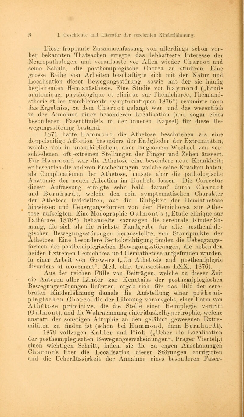 Diese frappante Zusammenfassung von allerdings schon vor- her bekannten Thatsachen erregte das lebhafteste Interesse der Neuropathologen und veranlasste vor Allen wieder Charcot und seine Schule, die posthemiplegische Chorea zu studiren. Eine grosse Reihe von Arbeiten beschäftigte sich mit der Natur und Localisation dieser Bewegungsstörung, sowie mit der sie häufig begleitenden Hemianästhesie. Eine Studie von Raymond („Etüde anatomique, physiologique et clinique sur Fhemichoree, Themiane- sthesie et les tremblements symptomatiques 1876) resumirte dann das Ergebniss, zu dem Charcot gelangt war, und das wesentlich in der Annahme einer besonderen Localisation (und sogar eines besonderen Faserbündels in der inneren Kapsel) für diese Be- wegungsstörung bestand. 1871 hatte Hammond die Athetose beschrieben als eine doppelseitige Affection besonders der Endglieder der Extremitäten, welche sich in unaufhörlichem, aber langsamem Wechsel von ver- schiedenen, oft extremen Stellungen der Finger und Zehen äussert. Für Hammond war die Athetose eine besondere neue Krankheit; er beschrieb die anderen Erscheinungen, welche seine Kranken boten, als Complicationen der Athetose, musste aber die pathologische Anatomie der neuen Affection im Dunkeln lassen. Die Correctur dieser Auffassung erfolgte sehr bald darauf durch Charcot und Bernhardt, welche den rein symptomatischen Charakter der Athetose feststellten, auf die Häufigkeit der Hemiathetose hinwiesen und Uebergangsformen von der Hemichorea zur Athe- tose aufzeigten. Eine Monographie Oulmonts („Etüde clinique sur l'athetose 1878) behandelte sozusagen die cerebrale Kinderläh- mung, die sich als die reichste Fundgrube für alle posthemiple- gischen Bewegungsstörungen herausstellte, vom Standpunkte der Athetose. Eine besondere Berücksichtigung fanden die Uebergangs- formen der posthemiplegischen Bewegungsstörungen, die neben den beiden Extremen Hemichorea und Hemiathetose aufgefunden wurden, in einer Arbeit von Gowers („On Athetosis and posthemiplegic disorders of movement, Med. chir. transactions LXX., 1876). Aus der reichen Fülle von Beiträgen, welche zu dieser Zeit die Autoren aller Länder zur Kenntniss der posthemiplegischen Bewegungsstörungen lieferten, ergab sich für das Bild der cere- bralen Kinderlähmung damals die Aufstellung einer prähemi- plegischen Chorea, die der Lähmung vorausgeht, einer Form von Athetose primitive, die die Stelle einer Hemiplegie vertritt (Oulmont), und die Wahrnehmung einer Muskelhypertrophie, welche anstatt der sonstigen Atrophie an den gelähmt gewesenen Extre- mitäten zu finden ist (schon bei Hammond, dann Bernhardt). 1879 vollzogen Kahler und Pick („Ueber die Localisation der posthemiplegischen Bewegungserscheinungen, Prager Viertelj.) einen wichtigen Schritt, indem sie die zu engen Anschauungen Charcot's über die Localisation dieser Störungen corrigirten und die Ueberflüssigkeit der Annahme eines besonderen Faser-