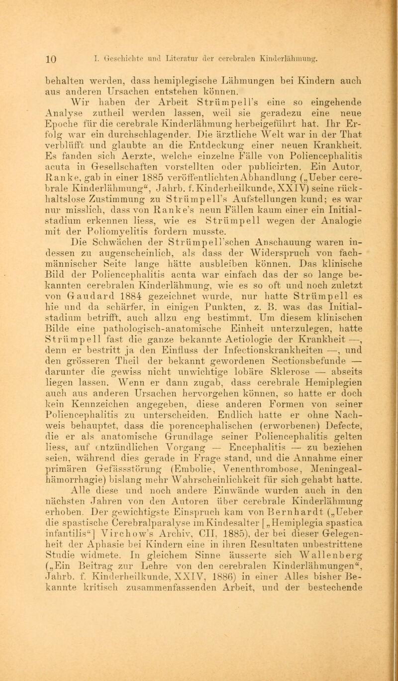 behalten werden, dass hemiplegische Lähmungen bei Kindern auch aus anderen Ursachen entstehen können. Wir haben der Arbeit Strümpell^ eine so eingehende Analyse zutheil werden lassen, weil sie geradezu eine neue Epoche für die cerebrale Kinderlähmung herbeigeführt hat. Ihr Er- folg war ein durchschlagender. Die ärztliche AVeit war in der That verblüfft und glaubte an die Entdeckung einer neuen Krankheit. Es fanden sich Aerzte, welche einzelne Fälle von Poliencephalitis acuta in Gesellschaften vorstellten oder publicirten. Ein Autor, Ranke, gab in einer 1885 veröffentlichten Abhandlung („Ueber cere- brale Kinderlähmung, Jahrb. f. Kinderheilkunde, XXIV) seine rück- haltslose Zustimmung zu Strümpell's Aufstellungen kund; es war nur misslich, dass von Ranke's neun Fällen kaum einer ein Initial- stadium erkennen liess, wie es Strümpell wegen der Analogie mit der Poliomyelitis fordern musste. Die Schwächen der StrümpelTschen An schauung waren in- dessen zu augenscheinlich, als dass der Widerspruch von fach- männischer Seite lange hätte ausbleiben können. Das klinische Bild der Poliencephalitis acuta war einfach das der so lange be- kannten cerebralen Kinderlähmung, wie es so oft und noch zuletzt von G-audard 1884 gezeichnet wurde, nur hatte Strümpell es hie und da schärfer, in einigen Punkten, z. B. was das Initial- stadium betrifft, auch allzu eng bestimmt. Um diesem klinischen Bilde eine pathologisch-anatomische Einheit unterzulegen, hatte Strümpell fast die ganze bekannte Aetiologie der Krankheit—, denn er bestritt ja den Einfluss der Infectionskrankheiten —, und den grösseren Theil der bekannt gewordenen Sectionsbefunde — darunter die gewiss nicht unwichtige lobäre Sklerose — abseits liegen lassen. Wenn er dann zugab, dass cerebrale Hemiplegien auch aus anderen Ursachen hervorgehen können, so hatte er doch kein Kennzeichen angegeben, diese anderen Formen von seiner Poliencephalitis zu unterscheiden. Endlich hatte er ohne Nach- weis behauptet, dass die porencephalischen (erworbenen) Defecte, die er als anatomische Grundlage seiner Poliencephalitis gelten liess, auf entzündlichen Vorgang — Encephalitis — zu beziehen seien, während dies gerade in Frage stand, und die Annahme einer primären Gefässstörung (Embolie, Venenthrombose, Meningeal- hämorrhagie) bislang mehr Wahrscheinlichkeit für sich gehabt hatte. Alle diese und noch andere Einwände wurden auch in den nächsten Jahren von den Autoren über cerebrale Kinderlähmung erhoben. Der gewichtigste Einspruch kam von Bernhardt („Ueber die spastische Cerebralparalyse imKindesalter f „Hemiplegia spastica infantilis] Virchow's Archiv, CIL 1885), der bei dieser Gelegen- heit der Aphasie bei Kindern eine in ihren Resultaten unbestrittene Studie widmete. In gleichem Sinne äusserte sich Wallenberg („Ein Beitrag zur Lehre von den cerebralen Kinderlähmungen, Jahrb. f. Kinderheilkunde, XXIV, 1886) in einer Alles bisher Be- kannte kritisch zusammenfassenden Arbeit, und der bestechende