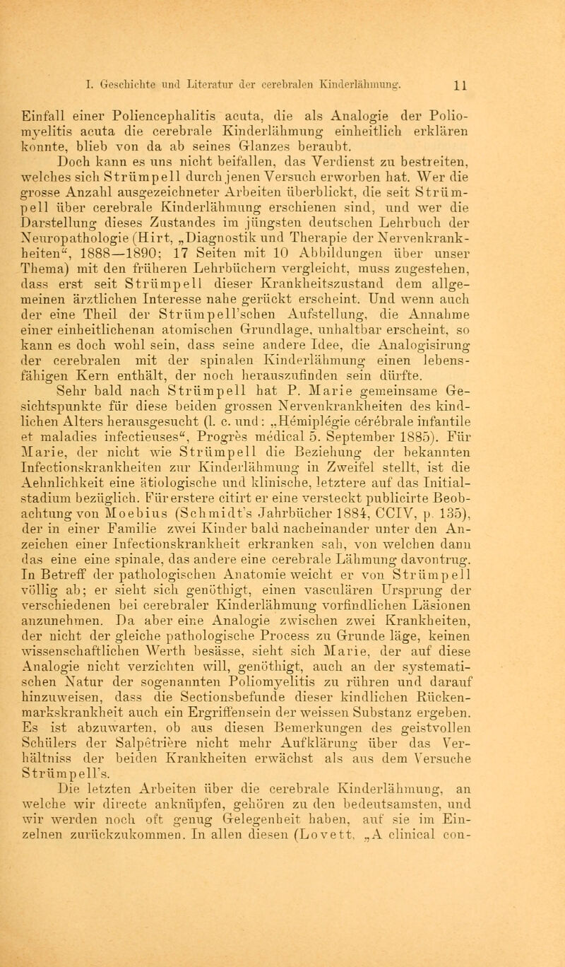 Einfall einer Poliencephalitis acuta, die als Analogie der Polio- myelitis acuta die cerebrale Kinderlähmung einheitlich erklären konnte, blieb von da ab seines Glanzes beraubt. Doch kann es uns nicht beitällen, das Verdienst zu bestreiten, welches sich Strümpell durch jenen Versuch erworben hat. Wer die grosse Anzahl ausgezeichneter Arbeiten überblickt, die seit Strüm- pell über cerebrale Kinderlähmung erschienen sind, und wer die Darstellung dieses Zustandes im jüngsten deutschen Lehrbuch der Neuropathologie (Hirt, „Diagnostik und Therapie der Nervenkrank- heiten, 1888—1890; 17 Seiten mit 10 Abbildungen über unser Thema) mit den früheren Lehrbüchern vergleicht, muss zugestehen, dass erst seit Strümpell dieser Krankheitszustand dem allge- meinen ärztlichen Interesse nahe gerückt erscheint. Und wenn auch der eine Theil der StrümpeU'schen Aufstellung, die Annahme einer einheitlichenan atomischen Grundlage, unhaltbar erscheint, so kann es doch wohl sein, dass seine andere Idee, die Analogisirung der cerebralen mit der spinalen Kinderlähmung einen lebens- fähigen Kern enthält, der noch herauszufinden sein dürfte. Sehr bald nach Strümpell hat P. Marie gemeinsame Ge- sichtspunkte für diese beiden grossen Nervenkrankheiten des kind- lichen Alters herausgesucht (1. c. und : „Hemiplegie cerebrale infantile et maladies infectieuses, Progres medical 5. September 1885). Für Marie, der nicht wie Strümpell die Beziehung der bekannten Infectionskrankheiten zur Kinderlähmung in Zweifel stellt, ist die Aehnlichkeit eine ätiologische und klinische, letztere auf das Initial- stadium bezüglich. Fürerstere citirt er eine versteckt publicirte Beob- achtung von Moebius (Schmidt's Jahrbücher 1884, CCIV, p. 135), der in einer Familie zwei Kinder bald nacheinander unter den An- zeichen einer Infectionskrankkeit erkranken sah, von welchen dann das eine eine spinale, das andere eine cerebrale Lähmung davontrug. In Betreff der pathologischen Anatomie weicht er von Strümpell völlig ab; er sieht sich genöthigt, einen vasculären Ursprung der verschiedenen bei cerebraler Kinderlähmung vorfmdlichen Läsionen anzunehmen. Da aber eine Analogie zwischen zwei Krankheiten, der nicht der gleiche pathologische Process zu Grunde läge, keinen wissenschaftlichen Werth besässe, sieht sich Marie, der auf diese Analogie nicht verzichten will, genöthigt, auch an der systemati- schen Natur der sogenannten Poliomyelitis zu rühren und darauf hinzuweisen, dass die Sectionsbefunde dieser kindlichen Rücken- markskrankheit auch ein Ergriffensein der weissen Substanz ergeben. Es ist abzuwarten, ob aus diesen Bemerkungen des geistvollen Schülers der Salpetriere nicht mehr Aufklärung über das Ver- hältniss der beiden Krankheiten erwächst als aus dem Versuche Strümpells. Die letzten Arbeiten über die cerebrale Kinderlähmung, an welche wir directe anknüpfen, gehören zu den bedeutsamsten, und wir werden noch oft genug Gelegenheit haben, auf sie im Ein- zelnen zurückzukommen. In allen diesen (Lovett, ,,A clinical con-