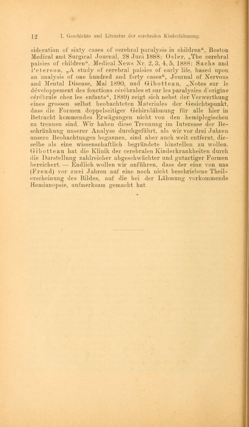 sideration of sixty cases of cerebral paralysis in children, Boston Medical and Surgical Journal, 28 Juni 1888; Osler, „The cerebral palsies of children. Medical News Nr. 2,3, 4,5, 1888; Sachs and Meters od, „A study of cerebral palsies of early life, based upon an analysis of one liundred and forty cases, Journal of Nervous and Mental Disease, Mai 1890, und Gribotteau, „Notes sur le developpement des fonctions cerebrales et sur lesparalysies d'origine cerebrale chez les enfants, 1889) zeigt sich nebst der Vervverthung eines grossen selbst beobachteten Materiales der Gesichtspunkt, dass die Formen doppelseitiger Gehirnlähmung für alle hier in Betracht kommenden Erwägungen nicht von den hemiplegischen zu trennen sind. Wir haben diese Trennung im Interesse der Be- schränkung unserer Analyse durchgeführt, als wir vor drei Jahren unsere Beobachtungen begannen, sind aber auch weit entfernt, die- selbe als eine wissenschaftlich begründete hinstellen zu wollen. Gibotteau hat die Klinik der cerebralen Kinderkrankheiten durch die Darstellung zahlreicher abgeschwächter und gutartiger Formen bereichert. — Endlich wollen wir anführen, dass der eine von uns (Freud) vor zwei Jahren auf eine noch nicht beschriebene Theil- erscheinung des Bildes, auf die bei der Lähmung vorkommende Hemianopsie, aufmerksam gemacht hat.