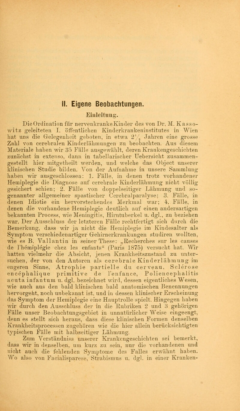 II. Eigene Beobachtungen. Einleitung. Die Ordination für nervenkranke Kinder des von Dr. M. Kasso- witz geleiteten I. öffentlichen Kinderkrankeninstitntes in Wien hat uns die Gelegenheit geboten, in etwa 21/a Jahren eine grosse Zahl von cerebralen Kinderlähmungen zu beobachten. Aus diesem Materiale haben wir 35 Fälle ausgewählt, deren Krankengeschichten zunächst in extenso, dann in tabellarischer Uebersicht zusammen- gestellt hier mitgetheilt werden, und welche das Object unserer klinischen Studie bilden. Von der Aufnahme in unsere Sammlung haben wir ausgeschlossen: 1. Falle, in denen trotz vorhandener Hemiplegie die Diagnose auf cerebrale Kinderlähmung nicht völlig gesichert schien; 2. Fälle von doppelseitiger Lähmung und so- genannter allgemeiner spastischer Cerebralparalyse; 3. Fälle, in denen Idiotie ein hervorstechendes Merkmal war; 4. Fälle, in denen die vorhandene Hemiplegie deutlich auf einen andersartigen bekannten Process, wie Meningitis, Hirntuberkel u. dgl., zu beziehen war. Der Ausschluss der letzteren Fälle rechtfertigt sich durch die Bemerkung, dass wir ja nicht die Hemiplegie im Kindesalter als Symptom verschiedenartiger Gehirnerkrankungen studiren wollten, wie es B. Vallantin in seiner These: „Recherches sur les causes de l'hemiplegie chez les enfants (Paris 1875) versucht hat. Wir hatten vielmehr die Absicht, jenen Krankheitszustand zu unter- suchen, der von den Autoren als cerebrale Kinderlähmung im engeren Sinne, Atrophie partielle du cerveau, Sclerose encephalique primitive de Tenfance, Poliencephalitis acuta infantum u. dgl. bezeichnet wird, dessen eigentliches Wesen, wie auch aus den bald klinischen bald anatomischen Benennungen hervorgeht, noch unbekannt ist, und in dessen klinischer Erscheinung das Symptom der Hemiplegie eine Hauptrolle spielt. Hingegen haben wir durch den Ausschluss der in die Rubriken 2 und 3 gehörigen Fälle unser Beobachtungsgebiet in unnatürlicher Weise eingeengt, denn es stellt sich heraus, dass diese klinischen Formen denselben Krankheitsprocessen zugehören wie die hier allein berücksichtigten typischen Fälle mit halbseitiger Lähmung. Zum Verständniss unserer Krankengeschichten sei bemerkt, dass wir in denselben, um kurz zu sein, nur die vorhandenen und nicht auch die fehlenden Symptome des Falles erwähnt haben. Wo also von Facialisparese, Strabismus u. dgl. in einer Kranken-