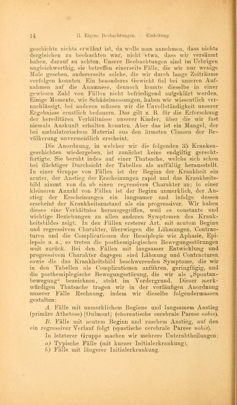 geschickte nichts erwähnt ist, da wolle man annehmen, (lass nichts dergleichen zu beobachten war, nicht etwa, dass wir versäumt haben, darauf zu achten. Unsere Beobachtungen sind im Uebrigen ungleickwerthig, sie betreffen einerseits Fälle, die wir nur wenige Male gesehen, andererseits solche, die wir durch lange Zeiträume verfolgen konnten. Ein besonderes Gewicht fiel bei unseren Auf- nahmen auf die Anamnese, dennoch konnte dieselbe in einer gewissen Zahl von Fällen nicht befriedigend aufgeklärt werden. Einige Momente, wie Schädelmessungen, haben wir wissentlich ver- nachlässigt, bei anderen müssen wir die Unvollständigkeit unserer Ergebnisse einstlich bedauern. Das gilt z. B. für die Erforschung der hereditären Verhältnisse unserer Kinder, über die wir fast niemals Auskunft erhalten konnten. Aber das ist ein Mangel, der bei ambulatorischem Material aus den ärmsten Classen der Be- völkerung unvermeidlich erscheint. Die Anordnung, in welcher wir die folgenden 35 Kranken- geschichten wiedergeben, ist zunächst keine endgiltig gerecht- fertigte. Sie beruht indes auf einer Thatsache, welche sich schon bei flüchtiger Durchsicht der Tabellen als auffällig herausstellt. In einer Gruppe von Fällen ist der Beginn der Krankheit ein acuter, der Anstieg der Erscheinungen rapid und das Krankheits- bild nimmt von da ab einen regressiven Charakter an; in einer kleineren Anzahl von Fällen ist der Beginn unmerklich, der An- stieg der Erscheinungen ein langsamer und infolge dessen erscheint der Krankheitszustand als ein progressiver. Wir haben dieses eine Verhältniss herausgegriffen, weil es constante und wichtige Beziehungen zu allen anderen Symptomen des Krank- heitsbildes zeigt. In den Fällen ersterer Art, mit acutem Beginn und regressivem Charakter, überwiegen die Lähmungen, Contrac- turen und die Complicationen der Hemiplegie wie Aphasie, Epi- lepsie u. a., es treten die posthemiplegischen Bewegungsstörungen weit zurück. Bei den Fällen mit langsamer Entwicklung und progressivem Charakter dagegen sind Lähmung und Contracturen sowie die das Krankheitsbild beschwerenden Symptome, die wir in den Tabellen als Complicationen anführen, geringfügig, und die posthemiplegische Bewegungsstörung, die wir als „Spontan- bewegung bezeichnen, steht im Vordergrund. Dieser merk- würdigen Thatsache tragen wir in der vorläufigen Anordnung unserer Fälle Rechnung, indem wir dieselbe folgendermassen gestalten: A. Fälle mit unmerklichem Beginne und langsamem Anstieg (primäre Athetose) [Oulmont] (choreatische cerebrale Parese nobis). B. Fälle mit acutem Beginn und raschem Anstieg, auf den ein regressiver Verlauf folgt (spastische cerebrale Parese nobis). In letzterer Gruppe machen wir mehrere Unterabtheilungen: a) Typische Fälle (mit kurzer Initialerkrankung), b) Fälle mit längerer InitialerkrankuDg.