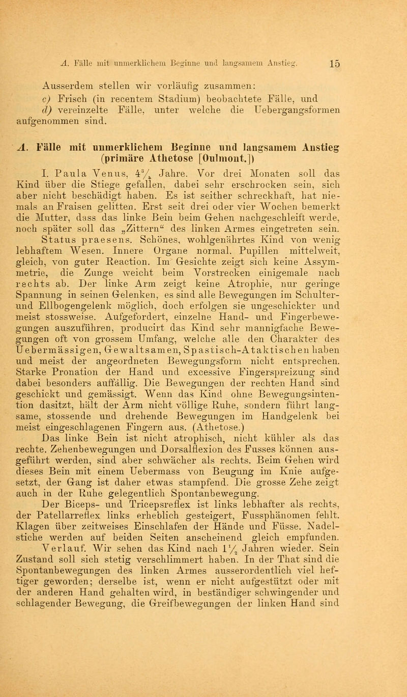 Ausserdem stellen wir vorläufig zusammen: c) Frisch (in recentem Stadium) beobachtete Fälle, und d) vereinzelte Fälle, unter welche die Uebergangsformen aufgenommen sind. A. Fälle mit unmerklichem Beginne und langsamem Anstieg (primäre Athetose [Oulmont.]) I. Paula Venus. 4% Jahre. Vor drei Monaten soll das Kind über die Stiege gefallen, dabei sehr erschrocken sein, sich aber nicht beschädigt haben. Es ist seither schreckhaft, hat nie- mals an Fraisen gelitten. Erst seit drei oder vier Wochen bemerkt die Mutter, dass das linke Bein beim Gehen nachgeschleift werde, noch später soll das „Zittern des linken Armes eingetreten sein. Status praesens. Schönes, wohlgenährtes Kind von wenig lebhaftem Wesen. Innere Organe normal. Pupillen mittelweit, gleich, von guter Reaction. Im Gesichte zeigt sich keine Assym- metrie, die Zunge weicht beim Vorstrecken einigemale nach rechts ab. Der linke Arm zeigt keine Atrophie, nur geringe Spannung in seinen Gelenken, es sind alle Bewegungen im Schulter- und Ellbogengelenk möglich, doch erfolgen sie ungeschickter und meist stossweise. Aufgefordert, einzelne Hand- und Fingerbewe- gungen auszuführen, producirt das Kind sehr mannigfache Bewe- gungen oft von grossem Umfang, welche alle den Charakter des Uebermässigen, Gewaltsamen, Spastisch-Ataktischen haben und meist der angeordneten Bewegungsform nicht entsprechen. Starke Pronation der Hand und excessive Fingerspreizung sind dabei besonders auffällig. Die Bewegungen der rechten Hand sind geschickt und gemässigt. Wenn das Kind ohne Bewegungsinten- tion dasitzt, hält der Arm nicht völlige Ruhe, sondern führt lang- same, stossende und drehende Bewegungen im Handgelenk bei meist eingeschlagenen Fingern aus. (Athetose.) Das linke Bein ist nicht atrophisch, nicht kühler als das rechte. Zehenbewegungen und Dorsalflexion des Fusses können aus- geführt werden, sind aber schwächer als rechts. Beim Gehen wird dieses Bein mit einem Uebermass von Beugung im Knie aufge- setzt, der Gang ist daher etwas stampfend. Die grosse Zehe zeigt auch in der Ruhe gelegentlich Spontanbewegung. Der Biceps- und Tricepsreflex ist links lebhafter als rechts, der Patellarreflex links erheblich gesteigert, Fussphänomen fehlt. Klagen über zeitweises Einschlafen der Hände und Füsse. Nadel- stiche werden auf beiden Seiten anscheinend gleich empfunden. Verlauf. Wir sehen das Kind nach V/n Jahren wieder. Sein Zustand soll sich stetig verschlimmert haben. In der That sind die Spontanbewegungen des linken Armes ausserordentlich viel hef- tiger geworden; derselbe ist, wenn er nicht aufgestützt oder mit der anderen Hand gehalten wird, in beständiger schwingender und schlagender Bewegung, die Greifbewegangen der linken Hand sind