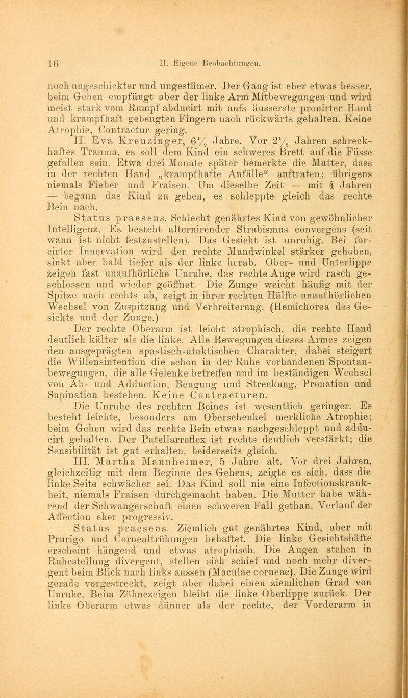 noch ungeschickter und ungestümer. Der Gang ist eher etwas besser, beim Gehen empfängt aber der linke Arm Mitbewegungen und wird meist stark vom Rumpf abducirt mit aufs äusserste pronirter Hand und krampfhaft gebeugten Fingern nach rückwärts gehalten. Keine Atrophie, Contractur gering. II. Eva Kreuzinger, 6'/8 Jahre. Vor 2'/8 Jahren schreck- haftes Trauma, es soll dem Kind ein schweres Brett auf die Füsse gefallen sein. Etwa drei Monate später bemerkte die Mutter, dass in der rechten Hand „krampfhafte Anfälle auftraten; übrigens niemals Fieber und Fraisen. Um dieselbe Zeit — mit 4 Jahren — begann das Kind zu gehen, es schleppte gleich das rechte Bein nach. Status praesens. Schlecht genährtes Kind von gewöhnlicher Intelligenz. Es besteht alternirender Strabismus convergens (seit wann ist nicht festzustellen). Das Gesicht ist unruhig. Bei for- cirter Innervation wird der rechte Mundwinkel stärker gehoben, sinkt aber bald tiefer als der linke herab. Ober- und Unterlippe zeigen fast unaufhörliche Unruhe, das rechte Auge wird rasch ge- schlossen und wieder geöffnet. Die Zunge weicht häufig mit der Spitze nach rechts ab, zeigt in ihrer rechten Hälfte unaufhörlichen Wechsel von Zuspitzung und Verbreiterung. (Hemichorea des Ge- sichts und der Zunge.) Der rechte Oberarm ist leicht atrophisch, die rechte Hand deutlich kälter als die linke. Alle Bewegungen dieses Armes zeigen den ausgeprägten spastisch-ataktischen Charakter, dabei steigert die Willensintention die schon in der Ruhe vorhandenen Spontan- bewegungen, die alle Gelenke betreffen und im beständigen Wechsel von Ab- und Adduction, Beugung und Streckung, Pronation und Supination bestehen. Keine Contracturen. Die Unruhe des rechten Beines ist wesentlich geringer. Es besteht leichte, besonders am Oberschenkel merkliche Atrophie; beim Gehen wird das rechte Bein etwas nachgeschleppt und addu- cirt gehalten. Der Patellarreflex ist rechts deutlich verstärkt; die Sensibilität ist gut erhalten, beiderseits gleich. III. Martha Mannheimer, 5 Jahre alt. Vor drei Jahren, gleichzeitig mit dem Beginne des Gehens, zeigte es sich, dass die linke Seite schwächer sei. Das Kind soll nie eine Infectionskrank- heit, niemals Fraisen durchgemacht haben. Die Mutter habe wäh- rend der Schwangerschaft einen schweren Fall gethan. Verlauf der Affection eher progressiv. Status praesens. Ziemlich gut genährtes Kind, aber mit Prurigo und Cornealtrübungen behaftet. Die linke Gesichtshäfte erscheint hängend und etwas atrophisch. Die Augen stehen in Ruhestellung divergent, stellen sich schief und noch mehr diver- gent beim Blick nach links aussen (Maculae corneae). Die Zunge wird gerade vorgestreckt, zeigt aber dabei einen ziemlichen Grad von Unruhe. Beim Zähnezeigen bleibt die linke Oberlippe zurück. Der linke Oberarm etwas dünner als der rechte, der Vorderarm in