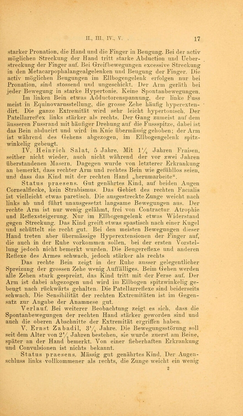 starker Pronation, die Hand und die Finger in Beugung. Bei der activ möglichen Streckung der Hand tritt starke Abduction und Ueber- streckung der Finger auf. Bei Greifbewegungen excessive Streckung in den Metacarpopkalangealgelenken und Beugung der Finger. Die activ möglichen Beugungen im Ellbogengelenk erfolgen nur bei Pronation, sind stossend und ungeschickt. Der Arm geräth bei jeder Bewegung in starke Hypertonie. Keine Spontanbewegungen. Im linken Bein etwas Adductorenspannung, der linke Fuss meist in Equinovarusstellung, die grosse Zehe häufig hyperexten- dirt. Die ganze Extremität wird sehr leicht hypertonisch. Der Patellarreflex links stärker als rechts. Der Gang zumeist auf dem äusseren Fussrand mit häufiger Drehung auf die Fussspitze, dabei ist das Bein abducirt und wird im Knie übermässig gehoben; der Arm ist während des Gehens abgezogen, im Ellbogengelenk spitz- winkelig gebeugt. IV. Heinrich Salat, 5 Jahre. Mit V/z Jahren Fraisen, seither nicht wieder, auch nicht während der vor zwei Jahren üb erstandenen Masern. Dagegen wurde von letzterer Erkrankung an bemerkt, dass rechter Arm und rechtes Bein wie gefühllos seien, und dass das Kind mit der rechten Hand „herumarbeite. Status praesens. Gut genährtes Kind, auf beiden Augen Cornealflecke, kein Strabismus. Das Gebiet des rechten Facialis ist vielleicht etwas paretisch. Die ausgestreckte Zunge weicht nach links ab und führt unausgesetzt langsame Bewegungen aus. Der rechte Arm ist nur wenig gelähmt, frei von Contractur. Atrophie und Reflexsteigerung. Nur im Ellbogengelenk etwas Widerstand gegen Streckung. Das Kind greift etwas spastisch nach einer Kugel und schüttelt sie recht gut. Bei den meisten Bewegungen dieser Hand treten aber übermässige Hyperextensionen der Finger auf, die auch in der Ruhe vorkommen sollen, bei der ersten Vorstel- lung jedoch nicht bemerkt wurden. Die Beugereflexe und anderen Reflexe des Armes schwach, jedoch stärker als rechts Das rechte Bein zeigt in der Ruhe ausser gelegentlicher Spreizung der grossen Zehe wenig Auffälliges. Beim Gehen werden alle Zehen stark gespreizt, das Kind tritt mit der Ferse auf. Der Arm ist dabei abgezogen und wird im Ellbogen spitzwinkelig ge- beugt nach rückwärts gehalten. Die Patellärreflexe sind beiderseits schwach. Die Sensibilität der rechten Extremitäten ist im Gegen- satz zur Angabe der Anamnese gut. Verlauf. Bei weiterer Beobachtung zeigt es sich, dass die Spontanbewegungen der rechten Hand stärker geworden sind und auch die oberen Abschnitte der Extremität ergriffen haben. V. Ernst Zabadil, 31/, Jahre. Die Bewegungsstörung soll seit dem Alter von 21/, Jahren bestehen, sie wurde zuerst am Beine, später an der Hand bemerkt. Von einer fieberhaften Erkrankung und Convulsionen ist nichts bekannt. Status praesens. Massig gut genährtes Kind. Der Augen- schluss links vollkommener als rechts, die Zunge weicht ein wenig