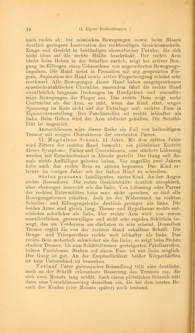nach rechts ab; bei mimischen Bewegungen sowie beim Blasen deutlich geringere Innervation der rechtsseitigen Gesichtsmuskeln. Zunge und Gesicht in beständiger choreatischer Unruhe, die sich nicht bloss auf die rechte Hälfte beschränkt. Der rechte Ann bleibt beim Heben in der Schulter zurück, zeigt bei activer Beu- gung im Ellbogen einen Ueberschuss von ungeordneten Bewegungs- impulsen. Die Hand meist in Pronation mit arg gespreizten Fin- gern, Supination der Hand sowie active Fingerbeugung scheint sehr erschwert. Alle Bewegungen dieser Hand haben ausgesprochenen spastisch-ataktischen Charakter, ausserdem führt die rechte Hand unaufhörlich langsame Drehungen im Handgelenk und wurmför- mige Bewegungen der Finger aus. Das rechte Bein zeigt mehr Contractur als der Arm, es ruht, wenn das Kind sitzt, wegen Spannung im Knie nicht auf der Unterlage auf: rechter Fuss in Equinovarusstellung. Der Patellarreflex ist rechts lebhafter als links. Beim Gehen wird der Arm abducirt gehalten. Die Sensibi- lität ist ungestört. Anzuschliessen wäre dieser Reihe ein Fall von halbseitigem Tremor mit einigen Charakteren der cerebralen Parese. VI. Magdalena Schenk, 11 Jahre. Mit dem dritten Jahre wird Zittern der rechten Hand bemerkt; ein plötzlicher Eintritt dieses Symptoms, Fieber und Convulsionen, eine stärkere Lähmung werden mit Entschiedenheit in Abrede gestellt. Der Gang soll da- mals nichts Auffälliges geboten haben. Vor ungefähr zwei Jahren habe auch das rechte Bein zu zittern begonnen. Das Kind er- lernte im vorigen Jahre mit der linken Hand zu schreiben. Status praesens. Intelligentes, zartes Kind. Anden Augen nichts Besonderes. Die rechte Gesichtshälfte deutlich atrophisch, aber ebensogut innervirt wie die linke. Von Lähmung oder Parese der rechten Extremitäten kann man nicht sprechen, es sind alle Bewegungsformen erhalten, doch ist der Widerstand im rechten Schulter- und Ellbogengelenke deutlich geringer als links. Die beiden Arme sind gleich lang, Thenar und Hypothenar rechts ent- schieden schwächer als links. Der rechte Arm wird von einem unaufhörlichen, grosswelligen und nicht sehr rapiden Schütteln be- wegt, das am Vorderarm am stärksten zu sein scheint. Denselben Tremor ergibt die von der rechten Hand erhaltene Schrift. Die Beuge- und Tricepsreflexe rechts weit lebhafter als links. Das rechte Bein motorisch schwächer als das linke, es zeigt beim Stehen starken Tremor, bis zum Schütteltremor gesteigerten Patellarreflex, keinen Fussklonus. Stehen auf einem Fuss ist nur links möglich. Der Gang ist gut. An der Empfindlichkeit beider Körperhälften ist kein Unterschied zu bemerken. Verlauf. Unter galvanischer Behandlung tritt eine deutliche, auch an der Schrift erkennbare Besserung des Tremors ein, die sich zwei Monate lang erhält. Nach einem plötzlichen Schreck tritt dann eine Verschlimmerung desselben ein, die bei dein letzten Be- such des Kindes (vier Monate später) noch bestand.