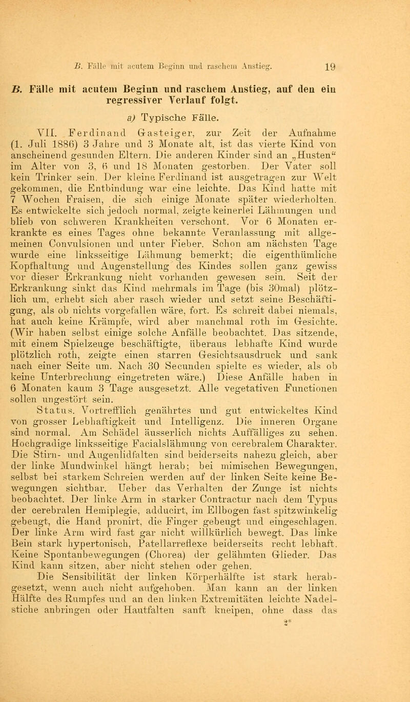 B. Fälle mit acutem Beginn und raschem Anstieg, auf den ein regressiver Verlauf folgt. a) Typische Fälle. Yil. Ferdinand Graste ig er, zur Zeit der Aufnahme (1. Juli 1886) 3 Jahre und 3 Monate alt, ist das vierte Kind von anscheinend gesunden Eltern. Die anderen Kinder sind an „Husten im Alter von 3, ö und 18 Monaten gestorben. Der Vater soll kein Trinker sein. Der kleine Ferdinand ist ausgetragen zur Welt gekommen, die Entbindung war eine leichte. Das Kind hatte mit 7 Wochen Fraisen, die sich einige Monate später wiederholten. Es entwickelte sich jedoch normal, zeigte keinerlei Lähmungen und blieb von schweren Krankheiten verschont. Vor 6 Monaten er- krankte es eines Tages ohne bekannte Veranlassung mit allge- meinen Convulsionen und unter Fieber. Schon am nächsten Tage wurde eine linksseitige Lähmung bemerkt; die eigenthümliche Kopfhaltung und Augenstellung des Kindes sollen ganz gewiss vor dieser Erkrankung nicht vorhanden gewesen sein. Seit der Erkrankung sinkt das Kind mehrmals im Tage (bis 30mal) plötz- lich um, erhebt sich aber rasch wieder und setzt seine Beschäfti- gung, als ob nichts vorgefallen wäre, fort. Es schreit dabei niemals, hat auch keine Krämpfe, wird aber manchmal roth im Gesichte. (Wir haben selbst einige solche Anfälle beobachtet. Das sitzende, mit einem Spielzeuge beschäftigte, überaus lebhafte Kind wurde plötzlich roth, zeigte einen starren Gresichtsausdruck und sank nach einer Seite um. Nach 30 Secunden spielte es wieder, als ob keine Unterbrechung eingetreten wäre.) Diese Anfälle haben in 6 Monaten kaum 3 Tage ausgesetzt. Alle vegetativen Functionen sollen ungestört sein. Status. Vortrefflich genährtes und gut entwickeltes Kind von grosser Lebhaftigkeit und Intelligenz. Die inneren Organe sind normal. Am Schädel äusserlich nichts Auffälliges zu sehen. Hochgradige linksseitige Facialslähmung von cerebralem Charakter. Die Stirn- und Augenlidfalten sind beiderseits nahezu gleich, aber der linke Mundwinkel hängt herab; bei mimischen Bewegungen, selbst bei starkem Schreien werden auf der linken Seite keine Be- wegungen sichtbar. Ueber das Verhalten der Zunge ist nichts beobachtet. Der linke Arm in starker Contractur nach dem Typus der cerebralen Hemiplegie, adducirt, im Ellbogen fast spitzwinkelig gebeugt, die Hand pronirt, die Finger gebeugt und eingeschlagen. Der linke Arm wird fast gar nicht willkürlich bewegt. Das linke Bein stark hypertonisch, Patellarreflexe beiderseits recht lebhaft. Keine Spontanbewegungen (Chorea) der gelähmten Grlieder. Das Kind kann sitzen, aber nicht stehen oder gehen. Die Sensibilität der linken Körperhälfte ist stark herab- gesetzt, wenn auch nicht aufgehoben. Man kann an der linken Hälfte des Rumpfes und an den linken Extremitäten leichte Nadel- stiche anbringen oder Hautfalten sanft kneipen, ohne dass da>
