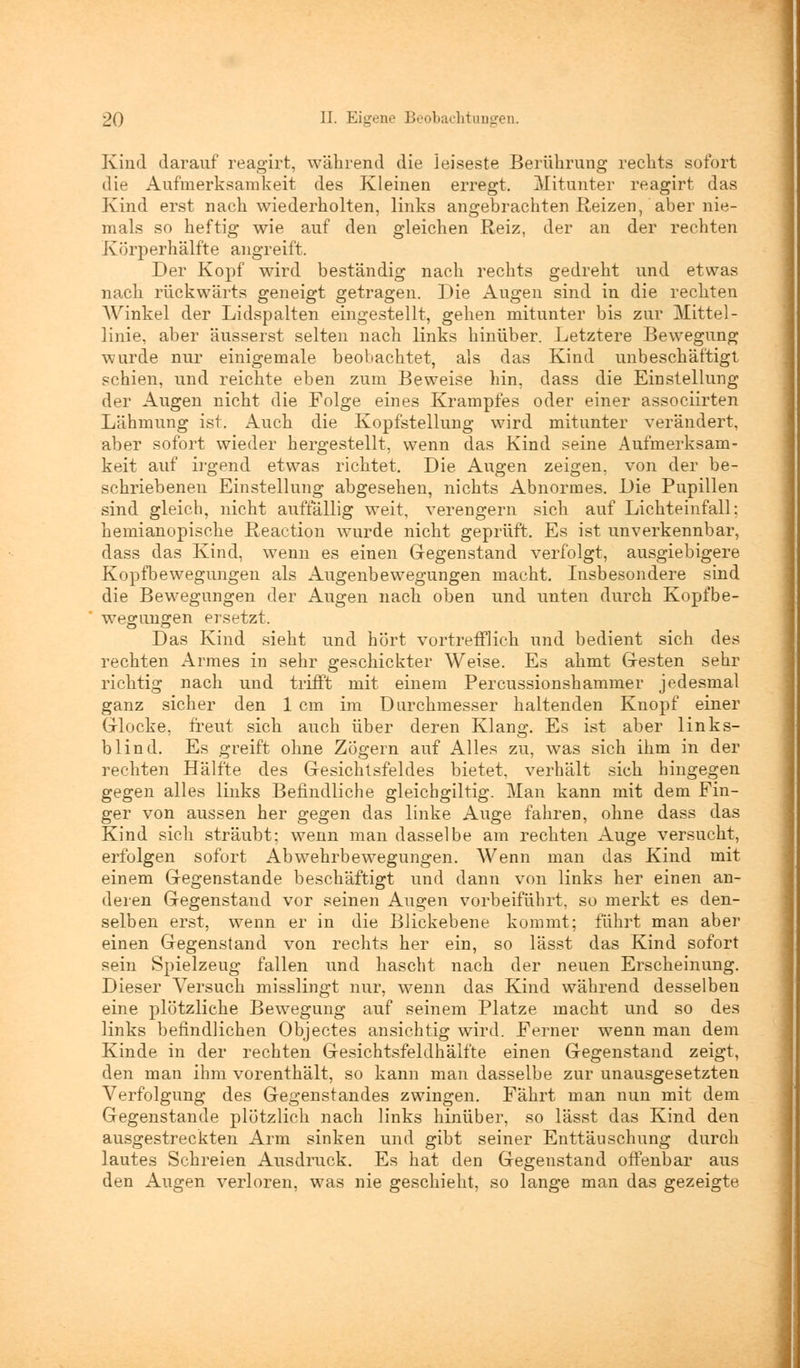 Kind darauf reagirt, während die leiseste Berührung rechts sofort die Aufmerksamkeit des Kleinen erregt. Mitunter reagirt das Kind erst nach wiederholten, links angebrachten Reizen, aber nie- mals so heftig wie auf den gleichen Reiz, der an der rechten Körperhälfte angreift. Der Kopf wird beständig nach rechts gedreht und etwas nach rückwärts geneigt getragen. Die Augen sind in die rechten Winkel der Lidspalten eingestellt, gehen mitunter bis zur Mittel- linie, aber äusserst selten nach links hinüber. Letztere Bewegung wurde nur einigemale beobachtet, als das Kind unbeschäftigt schien, und reichte eben zum Beweise hin, dass die Einstellung der Augen nicht die Folge eines Krampfes oder einer associirten Lähmung ist. Auch die Kopfstellung wird mitunter verändert, aber sofort wieder hergestellt, wenn das Kind seine Aufmerksam- keit auf irgend etwas richtet. Die Augen zeigen, von der be- schriebenen Einstellung abgesehen, nichts Abnormes. Die Pupillen sind gleich, nicht auffällig weit, verengern sich auf Lichteinfall; hemianopische Reaction wurde nicht geprüft. Es ist unverkennbar, dass das Kind, wenn es einen Gegenstand verfolgt, ausgiebigere Kopfbewegungen als Augenbewegungen macht. Insbesondere sind die Bewegungen der Augen nach oben und unten durch Kopfbe- wegungen ersetzt. Das Kind sieht und hört vortrefflich und bedient sich des rechten Armes in sehr geschickter Weise. Es ahmt Gesten sehr richtig nach und trifft mit einem Percussionshammer jedesmal ganz sicher den 1 cm im Durchmesser haltenden Knopf einer Glocke, freut sich auch über deren Klang. Es ist aber links- blind. Es greift ohne Zögern auf Alles zu, was sich ihm in der rechten Hälfte des Gesichtsfeldes bietet, verhält sich hingegen gegen alles links Befindliche gleicbgiltig. Man kann mit dem Fin- ger von aussen her gegen das linke Auge fahren, ohne dass das Kind sich sträubt: wenn man dasselbe am rechten Auge versucht, erfolgen sofort Abwehrbewegungen. Wenn man das Kind mit einem Gegenstande beschäftigt und dann von links her einen an- deren Gegenstand vor seinen Augen vorbeiführt, so merkt es den- selben erst, wenn er in die Blickebene kommt; fährt man aber einen Gegenstand von rechts her ein, so lässt das Kind sofort sein Spielzeug fallen und hascht nach der neuen Erscheinung. Dieser Versuch misslingt nur, wenn das Kind während desselben eine plötzliche Bewegung auf seinem Platze macht und so des links befindlichen Objectes ansichtig wird. Ferner wenn man dem Kinde in der rechten Gesichtsfeldhälfte einen Gegenstand zeigt, den man ihm vorenthält, so kann man dasselbe zur unausgesetzten Verfolgung des Gegenstandes zwingen. Fährt man nun mit dem Gegenstande plötzlich nach links hinüber, so lässt das Kind den ausgestreckten Arm sinken und gibt seiner Enttäuschung durch lautes Schreien Ausdruck. Es hat den Gegenstand offenbar aus den Augen verloren, was nie geschieht, so lange man das gezeigte