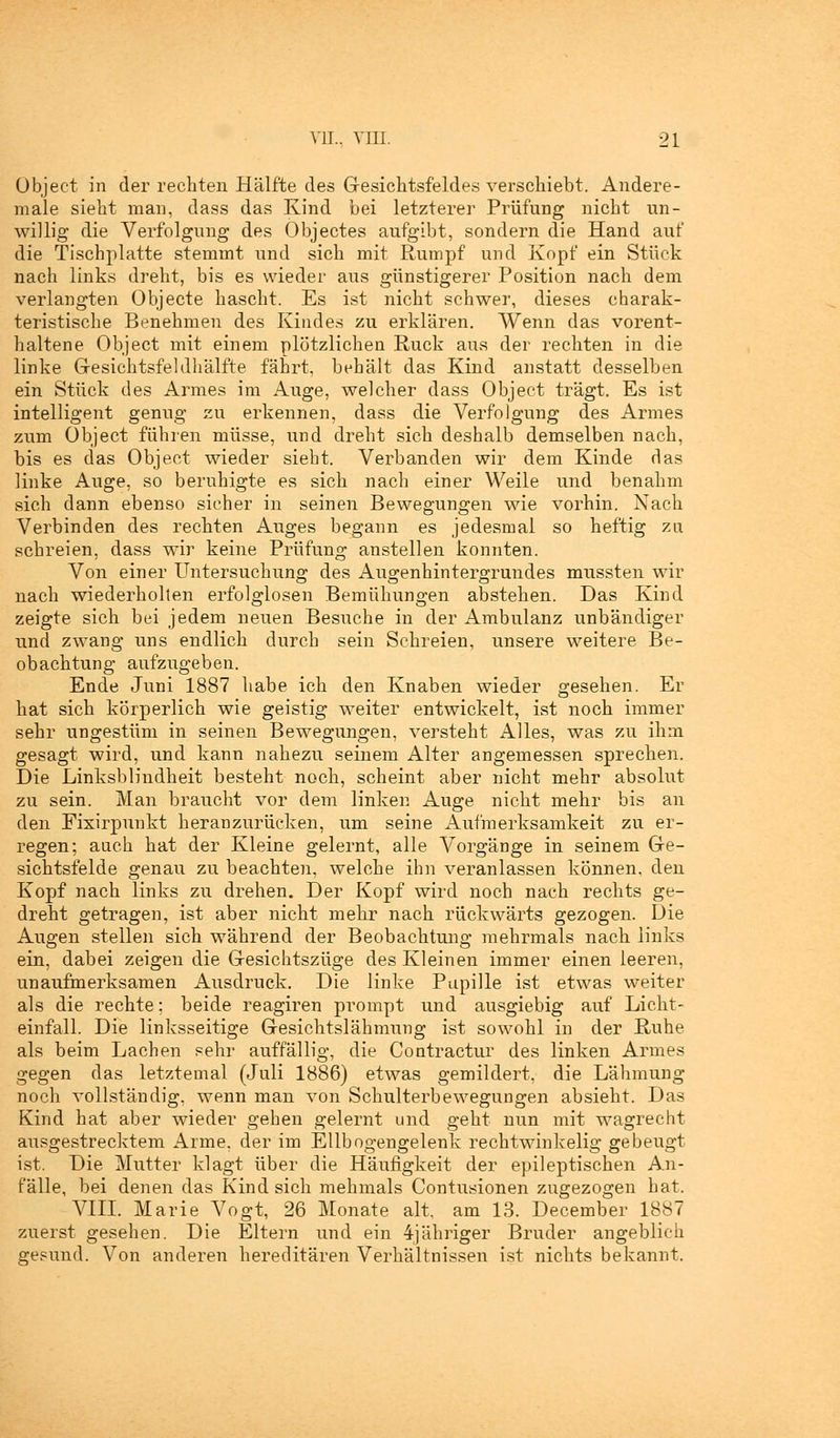 Object in der rechten Hälfte des Gesichtsfeldes verschiebt. Andere- male sieht man, dass das Kind bei letzterer Prüfung nicht un- willig die Verfolgung des Objectes aufgibt, sondern die Hand auf die Tischplatte stemmt und sich mit Rumpf und Kopf ein Stück nach links dreht, bis es wieder aus günstigerer Position nach dem verlangten Objecte hascht. Es ist nicht schwer, dieses charak- teristische Benehmen des Kindes zu erklären. Wenn das vorent- haltene Object mit einem plötzlichen Ruck aus der rechten in die linke Gesichtsfeldhälfte fährt, behält das Kind anstatt desselben ein Stück des Armes im Auge, welcher dass Object trägt. Es ist intelligent genug zu erkennen, dass die Verfolgung des Armes zum Object führen müsse, und dreht sich deshalb demselben nach, bis es das Object wieder siebt. Verbanden wir dem Kinde das linke Auge, so beruhigte es sich nach einer Weile und benahm sich dann ebenso sicher in seinen Bewegungen wie vorhin. Nach Verbinden des rechten Auges begann es jedesmal so heftig zu schreien, dass wir keine Prüfung anstellen konnten. Von einer Untersuchung des Augenhintergrundes mussten wir nach wiederholten erfolglosen Bemühungen abstehen. Das Kind zeigte sich bei jedem neuen Besuche in der Ambulanz unbändiger und zwang uns endlich durch sein Schreien, unsere weitere Be- obachtung aufzugeben. Ende Juni 1887 habe ich den Knaben wieder gesehen. Er hat sich körperlich wie geistig weiter entwickelt, ist noch immer sehr ungestüm in seinen Bewegungen, versteht Alles, was zu ihm gesagt wird, und kann nahezu seinem Alter angemessen sprechen. Die Linksblindheit besteht noch, scheint aber nicht mehr absolut zu sein. Man braucht vor dem linken Auge nicht mehr bis an den Fixirpunkt heranzurücken, um seine Aufmerksamkeit zu er- regen; auch hat der Kleine gelernt, alle Vorgänge in seinem Ge- sichtsfelde genau zu beachten, welche ihn veranlassen können, den Kopf nach links zu drehen. Der Kopf wird noch nach rechts ge- dreht getragen, ist aber nicht mehr nach rückwärts gezogen. Die Augen stellen sich während der Beobachtung mehrmals nach links ein, dabei zeigen die Gesichtszüge des Kleinen immer einen leeren, unaufmerksamen Ausdruck. Die linke Papille ist etwas weiter als die rechte; beide reagiren prompt und ausgiebig auf Licht- einfall. Die linksseitige Gesichtslähmung ist sowohl in der Ruhe als beim Lachen sehr auffällig, die Contractur des linken Armes gegen das letztemal (Juli 1886) etwas gemildert, die Lähmung noch vollständig, wenn man von Schulterbewegungen absieht. Das Kind hat aber wieder gehen gelernt und geht nun mit wagreeht ausgestrecktem Arme, der im Ellbogengelenk rechtwinkelig gebeugt ist. Die Mutter klagt über die Häufigkeit der epileptischen An- fälle, bei denen das Kindsich mehmals Contusionen zugezogen hat. VIII. Marie Vogt, 26 Monate alt, am 13. December 1887 zuerst gesehen. Die Eltern und ein 4jähriger Bruder angeblich gesund. Von anderen hereditären Verhältnissen ist nichts bekannt.