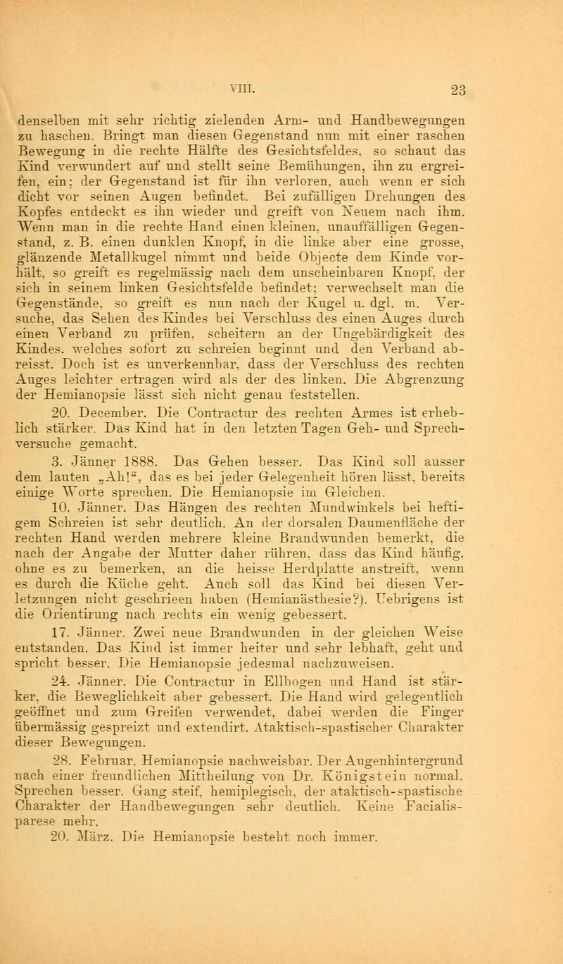 denselben mit sehr richtig zielenden Arm- und Handbewegungen zu haschen. Bringt man diesen Gegenstand nun mit einer raschen Bewegung in die rechte Hälfte des Gesichtsfeldes, so schaut das Kind verwundert auf und stellt seine Bemühungen, ihn zu ergrei- fen, ein; der Gegenstand ist für ihn verloren, auch wenn er sich dicht vor seinen Augen befindet. Bei zufälligen Drehungen des Kopfes entdeckt es ihn wieder und greift von Neuem nach ihm. Wenn man in die rechte Hand einen kleinen, unauffälligen Gegen- stand, z. B. einen dunklen Knopf, in die linke aber eine grosse, glänzende Metall kugel nimmt und beide Objecte dem Kinde vor- hält, so greift es regelmässig nach dem unscheinbaren Knopf, der sich in seinem linken Gesichtsfelde befindet: verwechselt man die Gegenstände, so greift es nun nach der Kugel u. dgl. m. Ver- suche, das Sehen des Kindes bei Verschluss des einen Auges durch einen Verband zu prüfen, scheitern an der Ungebärdigkeit des Kindes, welches sofort zu schreien beginnt und den Verband ab- reisst. Doch ist es unverkennbar, dass der Verschluss des rechten Auges leichter ertragen wird als der des linken. Die Abgrenzung der Hemianopsie lässt sich nicht genau feststellen. 20. December. Die Contractur des rechten Armes ist erheb- lich stärker. Das Kind hat in den letzten Tagen Geh- und Sprech- versuche gemacht. 3. Jänner 1888. Das Gehen besser. Das Kind soll ausser dem lauten ..Ah!, das es bei jeder Gelegenheit hören lässt, bereits einige Worte sprechen. Die Hemianopsie im Gleichen. 10. Jänner. Das Hängen des rechten Mundwinkels bei hefti- gem Schreien ist sehr deutlich. An der dorsalen Daumenrläche der rechten Hand werden mehrere kleine Brandwunden bemerkt, die nach der Angabe der Mutter daher rühren, dass das Kind häufig, ohne es zu bemerken, an die heisse Herdplatte anstreift, wenn es durch die Küche geht. Auch soll das Kind bei diesen Ver- letzungen nicht geschrieen haben (Hemianästhesie?). Uebrigens ist die Orientirung nach rechts ein wenig gebessert. 17. Jänner. Zwei neue Brandwunden in der gleichen Weise entstanden. Das Kind ist immer heiter und sehr lebhaft, gellt und spricht besser. Die Hemianopsie jedesmal nachzuweisen. 24. Jänner. Die Contractur in Ellbogen und Hand ist stär- ker, die Beweglichkeit aber gebessert. Die Hand wird gelegentlich geöffnet und zum Greifen verwendet, dabei werden die Finger übermässig gespreizt und extendirt. Ataktisch-spastischer Charakter dieser Bewegungen. 28. Februar. Hemianopsie nachweisbar. Der Augenhintergrund nach einer freundlichen Mittheilung von Dr. Königstein normal. Sprechen besser. Gang steif, hemiplegisch, der ataktisch-spastische Charakter der Handbewegungen sehr deutlich. Keine Facialis- parese mehr. 2'». März. Die Hemianopsie besteht noch immer.