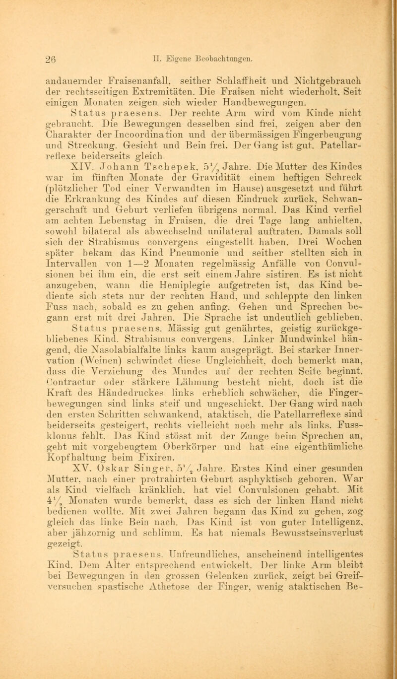 andauernder Fraisenanfall, seither Schlaffheit und Nichtgebrauch der rechtsseitigen Extremitäten. Die Fraisen nicht wiederholt. Seit einigen Monaten zeigen sich wieder Handbewegungen. Status praesens. Der rechte Arm wird vom Kinde nicht gebraucht. Die Bewegungen desselben sind frei, zeigen aber den Charakter der Incoordination und der übermässigen Fingerbeugung und Streckung. Gesieht und Bein frei. Der Gang ist gut. Patellar- reflexe beiderseits gleich XIV. Johann Tschepek, 5y, Jahre. Die Mutter des Kindes war im fünften Monate der Gravidität einem heftigen Schreck (plötzlicher Tod einer Verwandten im Hause) ausgesetzt und führt die Erkrankung des Kindes auf diesen Eindruck zurück, Schwan- gerschaft und Geburt verliefen übrigens normal. Das Kind verfiel am achten Lebenstag in Fraisen, die drei Tage lang anhielten, sowohl bilateral als abwechselnd unilateral auftraten. Damals soll sich der Strabismus convergens eingestellt haben. Drei Wochen später bekam das Kind Pneumonie und seither stellten sich in Intervallen von 1—2 Monaten regelmässig Anfälle von Convul- sionen bei ihm ein, die erst seit einem Jahre sistiren. Es ist nicht anzugeben, wann die Hemiplegie aufgetreten ist, das Kind be- diente sich stets nur der rechten Hand, und schleppte den linken Fuss nach, sobald es zu gehen anfing. Gehen und Sprechen be- gann erst mit drei Jahren. Die Sprache ist undeutlich geblieben. Status praesens. Massig gut genährtes, geistig zurückge- bliebenes Kind. Strabismus convergens. Linker Mundwinkel hän- gend, die Nasolabialfalte links kaum ausgeprägt. Bei starker Inner- vation (Weinen) schwindet diese Ungleichheit, doch bemerkt man, dass die Verziehung des Mundes auf der rechten Seite beginnt. Oontractur oder stärkere Lähmung besteht nicht, doch ist die Kraft des Händedruckes links erheblich schwächer, die Finger- bewegungen sind links steif und ungeschickt. Der Gang wird nach den ersten Schritten schwankend, ataktisch, die Pate!larreflexe sind beiderseits gesteigert, rechts vielleicht noch mehr als links. Fuss- klonus fehlt. Das Kind stösst mit der Zunge beim Sprechen an, geht mit vorgebeugtem Oberkörper und hat eine eigenthümliche Kopfhaltung beim Fixiren. XV. Oskar Singer, 5'/a Jahre. Erstes Kind einer gesunden Mutter, nach einer protrahirten Geburt asphyktisch geboren. War als Kind vielfach kränklich, hat viel Convulsionen gehabt. Mit 41/., Monaten wurde bemerkt, dass es sich der linken Hand nicht bedienen wollte. Mit zwei Jahren begann das Kind zu gehen, zog gleich das linke Bein nach. Das Kind ist von guter Intelligenz, aber jähzornig und schlimm. Es hat niemals Bewnsstseinsverlust gezeigt. Status praesens. Unfreundliches, anscheinend intelligentes Kind. Dem Alter entsprechend entwickelt. Der linke Arm bleibt bei Bewegungen in den grossen Gelenken zurück, zeigt bei Greif- versuchen spastische Athetose der Finger, wenig ataktischen Be-