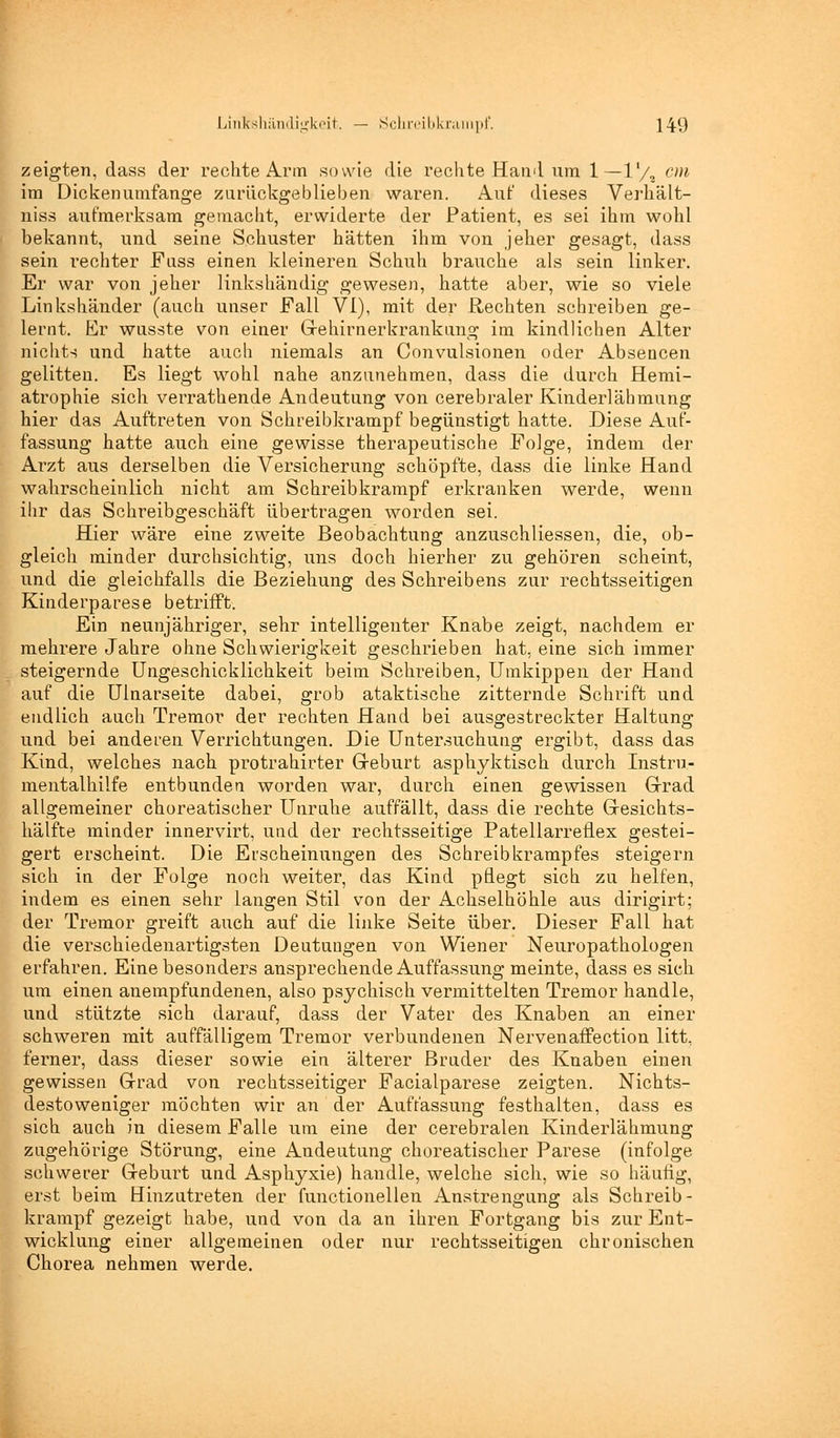 zeigten, dass der rechte Arm sowie die rechte Hand um 1—1'/, cm im Dickenumfange zurückgeblieben waren. Auf dieses Verhält- niss aufmerksam gemacht, erwiderte der Patient, es sei ihm wohl bekannt, und seine Schuster hätten ihm von jeher gesagt, dass sein rechter Fuss einen kleineren Schuh brauche als sein linker. Er war von jeher linkshändig gewesen, hatte aber, wie so viele Linkshänder (auch unser Fall VI), mit der Rechten schreiben ge- lernt. Er wusste von einer Grehirnerkrankung im kindlichen Alter nichts und hatte auch niemals an Convulsionen oder Absencen gelitten. Es liegt wohl nahe anzunehmen, dass die durch Hemi- atrophie sich verrathende Andeutung von cerebraler Kinderlähmung hier das Auftreten von Schreibkrampf begünstigt hatte. Diese Auf- fassung hatte auch eine gewisse therapeutische Folge, indem der Arzt aus derselben die Versicherung schöpfte, dass die linke Hand wahrscheinlich nicht am Schreibkrampf erkranken werde, wenn ihr das Schreibgeschäft übertragen worden sei. Hier wäre eine zweite Beobachtung anzuschliessen, die, ob- gleich minder durchsichtig, uns doch hierher zu gehören scheint, und die gleichfalls die Beziehung des Schreibens zur rechtsseitigen Kinderparese betrifft. Ein neunjähriger, sehr intelligenter Knabe zeigt, nachdem er mehrere Jahre ohne Schwierigkeit geschrieben hat, eine sich immer steigernde Ungeschicklichkeit beim Schreiben, Umkippen der Hand auf die Ulnarseite dabei, grob ataktische zitternde Schrift und endlich auch Tremor der rechten Hand bei ausgestreckter Haitang und bei anderen Verrichtungen. Die Untersuchung ergibt, dass das Kind, welches nach protrahirter Greburt asphyktisch durch Instru- mentalhilfe entbunden worden war, durch einen gewissen Grad allgemeiner choreatisoher Unruhe auffällt, dass die rechte Gresichts- hälfte minder innervirt, und der rechtsseitige Patellarreflex gestei- gert erscheint. Die Erscheinungen des Schreib krampfes steigern sich in der Folge noch weiter, das Kind pflegt sich zu helfen, indem es einen sehr langen Stil von der Achselhöhle aus dirigirt; der Tremor greift auch auf die linke Seite über. Dieser Fall hat die verschiedenartigsten Deutungen von Wiener Neuropathologen erfahren. Eine besonders ansprechende Auffassung meinte, dass es sich um einen anempfundenen, also psychisch vermittelten Tremor handle, und stützte sich darauf, dass der Vater des Knaben an einer schweren mit auffälligem Tremor verbundenen Nervenaffection litt, ferner, dass dieser sowie ein älterer Bruder des Knaben einen gewissen Grad von rechtsseitiger Facialparese zeigten. Nichts- destoweniger möchten wir an der Auffassung festhalten, dass es sich auch in diesem Falle um eine der cerebralen Kinderlähmung zugehörige Störung, eine Andeutung choreatisoher Parese (infolge schwerer Greburt und Asphyxie) handle, welche sich, wie so häufig, erst beim Hinzutreten der functionellen Anstrengung als Schreib- krampf gezeigt habe, und von da an ihren Fortgang bis zur Ent- wicklung einer allgemeinen oder nur rechtsseitigen chronischen Chorea nehmen werde.