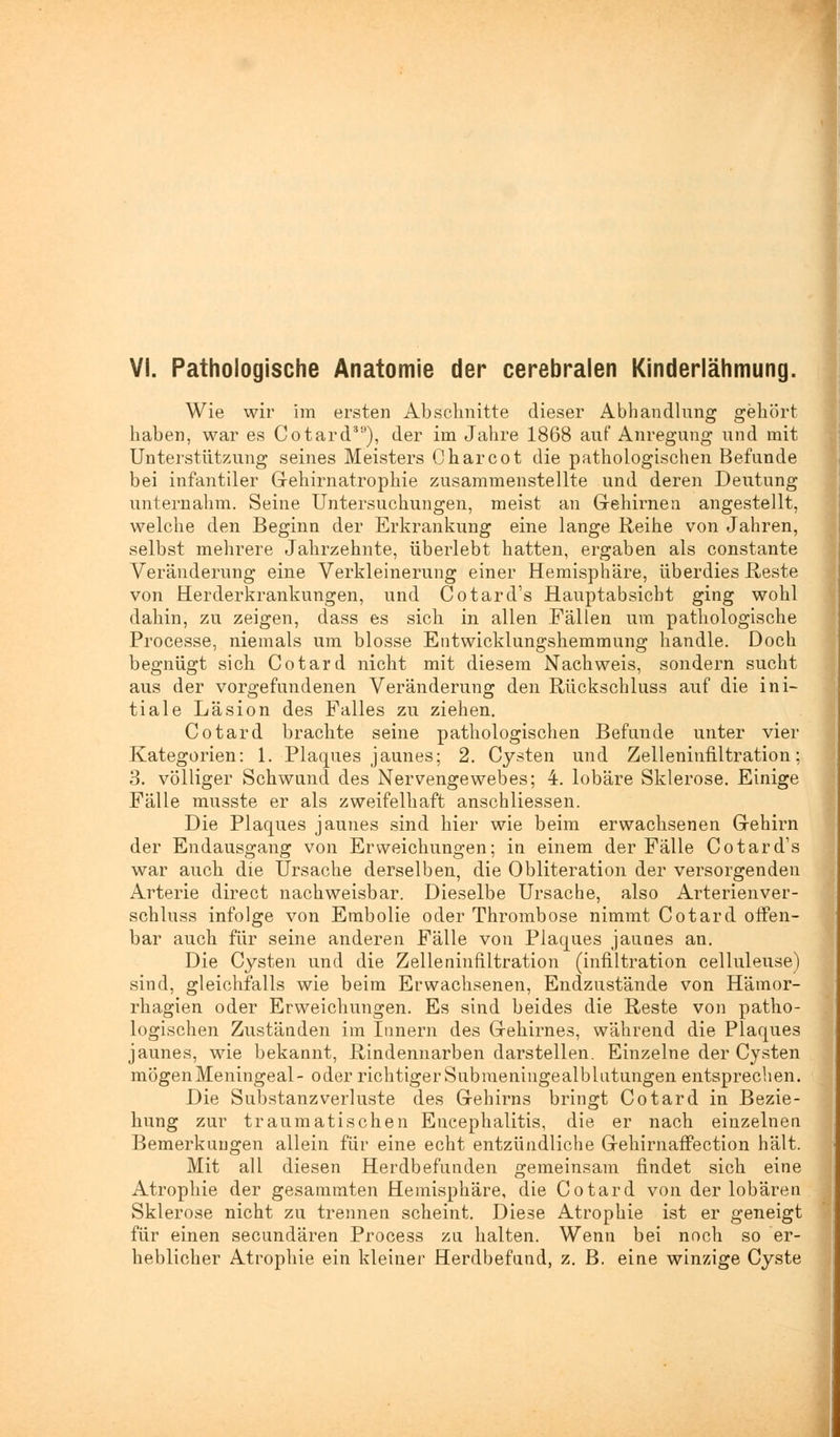 VI. Pathologische Anatomie der cerebralen Kinderlähmung. Wie wir im ersten Abschnitte dieser Abhandlung gehört haben, war es Cotard39), der im Jahre 1868 auf Anregung und mit Unterstützung seines Meisters Oharcot die pathologischen Befunde bei infantiler G-ehirnatrophie zusammenstellte und deren Deutung unternahm. Seine Untersuchungen, meist an Gehirnen angestellt, welche den Beginn der Erkrankung eine lange Reihe von Jahren, selbst mehrere Jahrzehnte, überlebt hatten, ergaben als constante Veränderung eine Verkleinerung einer Hemisphäre, überdies Reste von Herderkrankungen, und Cotard's Hauptabsicht ging wohl dahin, zu zeigen, dass es sich in allen Fällen um pathologische Processe, niemals um blosse Entwicklungshemmung handle. Doch begnügt sich Cotard nicht mit diesem Nachweis, sondern sucht aus der vorgefundenen Veränderung den Rückschluss auf die ini- tiale Läsion des Falles zu ziehen. Cotard brachte seine pathologischen Befunde unter vier Kategorien: 1. Plaques jaunes; 2. Cysten und Zelleninfiltration; 3. völliger Schwund des Nervengewebes; 4. lobäre Sklerose. Einige Fälle musste er als zweifelhaft anschliessen. Die Plaques jaunes sind hier wie beim erwachsenen Gehirn der Endausgang von Erweichungen; in einem der Fälle Cotard's war auch die Ursache derselben, die Obliteration der versorgenden Arterie direct nachweisbar. Dieselbe Ursache, also Arterienver- schluss infolge von Embolie oder Thrombose nimmt Cotard offen- bar auch für seine anderen Fälle von Plaques jaunes an. Die Cysten und die Zelleninfiltration (infiltration celluleuse) sind, gleichfalls wie beim Erwachsenen, Endzustände von Härnor- rhagien oder Erweichungen. Es sind beides die Reste von patho- logischen Zuständen im Innern des Gehirnes, während die Plaques jaunes, wie bekannt, Rindennarben darstellen. Einzelne der Cysten mögenMeningeal- oder richtiger Submeningealblutungen entsprechen. Die Substanzverluste des Gehirns bringt Cotard in Bezie- hung zur traumatischen Encephalitis, die er nach einzelnen Bemerkungen allein für eine echt entzündliche Gehirnaffection hält. Mit all diesen Herdbefunden gemeinsam findet sich eine Atrophie der gesammten Hemisphäre, die Cotard von der lobären Sklerose nicht zu trennen scheint. Diese Atrophie ist er geneigt für einen secundären Process zu halten. Wenn bei noch so er- heblicher Atrophie ein kleiner Herdbefand, z. B. eine winzige Cyste