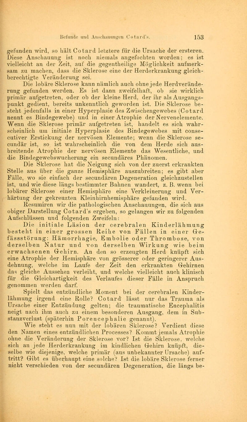 gefunden wird, so hält Cotard letztere für die Ursache der ersteren. Diese Anschauung ist noch niemals angefochten worden; es ist vielleicht an der Zeit, auf die gegenteilige Möglichkeit aufmerk- sam zu machen, dass die Sklerose eine der Herderkrankung gleich- berechtigte Veränderung sei. Die lobäre Sklerose kann nämlich auch ohne jede Herdverände- rung gefunden werden. Es ist dann zweifelhaft, ob sie wirklich primär aufgetreten, oder ob der kleine Herd, der ihr als Ausgangs- punkt gedient, bereits unkenntlich geworden ist. Die Sklerose be- steht jedenfalls in einer Hyperplasie des Zwischengewebes (Cotard nennt es Bindegewebe) und in einer Atrophie der Nervenelemente. Wenn die Sklerose primär aufgetreten ist, handelt es sich wahr- scheinlich um initiale Hyperplasie des Bindegewebes mit conse- cutiver Erstickung der nervösen Elemente; wenn die Sklerose se- cundär ist, so ist wahrscheinlich die von dem Herde sich aus- breitende Atrophie der nervösen Elemente das Wesentliche, und die Bindegewebswucherung ein secundäres Phänomen. Die Sklerose hat die Neigung sich von der zuerst erkrankten Stelle aus über die ganze Hemisphäre auszubreiten; es gibt aber Fälle, wo sie einfach der secundären Degeneration gleichzustellen ist, und wie diese längs bestimmter Bahnen wandert, z. B. wenn bei lobärer Sklerose einer Hemisphäre eine Verkleinerung und Ver- härtung der gekreuzten Kleinhirnhemisphäre gefunden wird. Resumiren wir die pathologischen Anschauungen, die sich aus obiger Darstellung Cotard's ergeben, so gelangen wir zu folgenden Aufschlüssen und folgenden Zweifeln: Die initiale Läsion der cerebralen Kinderlähmung besteht in einer grossen Reihe von Fällen in einer Gre- fässstörung: Hämorrhagie, Embolie oder Thrombose, von derselben Natur und von derselben Wirkung wie beim erwachsenen Grehirn. An den so erzeugten Herd knüpft sich eine Atrophie der Hemisphäre von grösserer oder geringerer Aus- dehnung, welche im Laufe der Zeit den erkrankten Grehirnen das gleiche Aussehen verleiht, und welche vielleicht auch klinisch für die Gleichartigkeit des Verlaufes dieser Fälle in Anspruch genommen werden darf. Spielt das entzündliche Moment bei der cerebralen Kinder- lähmung irgend eine Rolle? Cotard' lässt nur das Trauma als Ursache einer Entzündung gelten; die traumatische Encephalitis neigt nach ihm auch zu einem besonderen Ausgang, dem in Sub- stanzverlust (späterhin Porencephalie genannt). Wie steht es nun mit der lobären Sklerose? Verdient diese den Namen eines entzündlichen Processes? Kommt jemals Atrophie ohne die Veränderung der Sklerose vor? Ist die Sklerose, welche sich an jede Herderkrankung im kindlichen Grehirn knüpft, die- selbe wie diejenige, welche primär (aus unbekannter Ursache) auf- tritt? Gribt es überhaupt eine solche? Ist die lobäre Sklerose ferner nicht verschieden von der secundären Degeneration, die längs be-