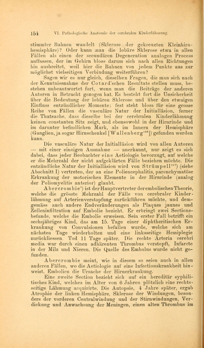 stimmter Bahnen wandelt (Sklerose der gekreuzten Kleinhirn- hemisphäre)? Oder kann man die lobäre Sklerose etwa in allen Füllen als einen der secundären Degeneration analogen Process auffassen, der im Grehirn bloss darum sich nach allen Richtungen hin ausbreitet, weil hier die Bahnen von jedem Punkte aus zur möglichst vielseitigen Verbindung weiterführen? Sagen wir es nur gleich, dieselben Fragen, die man sich nach der Kenntnissnahme der Cotard'schen Resultate stellen muss, be- stehen unbeantwortet fort, wenn man die Beiträge der anderen Autoren in Betracht gezogen hat. Es besteht fort die Unsicherheit über die Bedeutung der lobären Sklerose und über den etwaigen Einfluss entzündlicher Momente; fest steht bloss für eine grosse Reihe von Fällen die vasculäre Natur der Initialläsion, ferner die Thatsache, dass dieselbe bei der cerebralen Kinderlähmung keinen constanten Sitz zeigt, und ebensowohl in der Hirnrinde und im darunter befindlichen Mark, als im Innern der Hemisphäre (Ganglien, ja sogar Hirnschenkel [Wallenberg1158]) gefunden werden kann. Die vasculäre Natur der Initialläsion wird von allen Autoren — mit einer einzigen Ausnahme — anerkannt, nur zeigt es sich dabei, dass jeder Beobachter eine Aetiologie bevorzugt, auf welche er die Mehrzahl der nicht aufgeklärten Fälle beziehen möchte. Die entzündliche Natur der Initialläsion wird von Strümpell157) (siehe Abschnitt I) vertreten, der an eine Poliencephalitis, parenchymatöse Erkrankung der motorischen Elemente in der Hirnrinde (analog der Poliomyelitis anterior) glaubt. Abercrombie1) ist der Hauptvertreter der embolischen Theorie, welche die grösste Mehrzahl der Fälle von cerebraler Kinder- lähmung auf Arterienverstopfung zurückführen möchte, und dem- gemäss auch andere Endveränderungen als Plaques jaunes und Zelleninfiltration auf Embolie bezieht. Er erbringt zwei Sections- befunde, welche die Embolie erweisen. Sein erster Fall betrifft ein sechsjähriges Kind, das am 15. Tage einer diphtheritischen Er- krankung von Convulsionen befallen wurde, welche sich am nächsten Tage wiederholten und eine linksseitige Hemiplegie zurückliessen. Tod 11 Tage später. Die rechte Arteria cerebri media war durch einen adhärenten Thrombus verstopft, Infarcte in der Milz und Nieren. Die Quelle des Embolus wurde nicht ge- funden. Abercrombie meint, wie in diesem so seien auch in allen anderen Fällen, wo die Aetiologie auf eine Infectionskrankheit hin- weist, Embolien die Ursache der Hirnerkrankung. Eine zweite Section bezieht sich auf ein hereditär syphili- tisches Kind, welches im Alter von 6 Jahren plötzlich eine rechts- seitige Lähmung acquirirte. Die Autopsie, 4 Jahre später, ergab Atrophie der linken Hemisphäre, Sklerose der Windungen, beson- ders der vorderen Centralwindung und der Stirnwindungen, Ver- dickung und Anwachsung der Meningen, einen alten Thrombus im