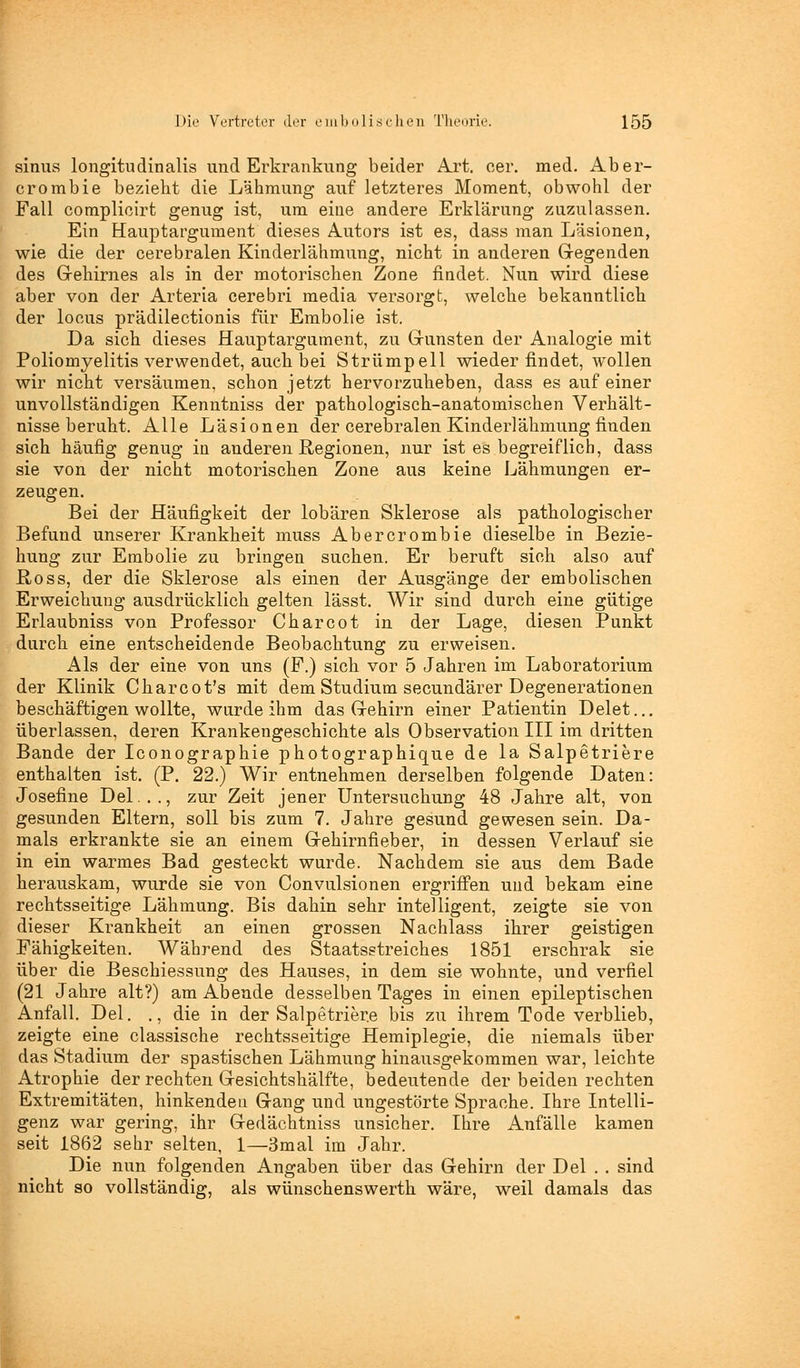 sinus longitudinalis und Erkrankung beider Art. eer. med. Aber- crombie bezieht die Lähmung auf letzteres Moment, obwohl der Fall complioirt genug ist, um eine andere Erklärung zuzulassen. Ein Hauptargument dieses Autors ist es, dass man Läsionen, wie die der cerebralen Kinderlähmung, nicht in anderen Gregenden des G-ehirnes als in der motorischen Zone findet. Nun wird diese aber von der Arteria cerebri media versorgt, welche bekanntlich der locus prädilectionis für Embolie ist. Da sich dieses Hauptargument, zu G-unsten der Analogie mit Poliomyelitis verwendet, auch bei Strümpell wiederfindet, wollen wir nicht versäumen, schon jetzt hervorzuheben, dass es auf einer unvollständigen Kenntniss der pathologisch-anatomischen Verhält- nisse beruht. Alle Läsionen der cerebralen Kinderlähmung finden sich häufig genug in anderen Regionen, nur ist es begreiflich, dass sie von der nicht motorischen Zone aus keine Lähmungen er- zeugen. Bei der Häufigkeit der lobären Sklerose als pathologischer Befund unserer Krankheit muss Abercrombie dieselbe in Bezie- hung zur Embolie zu bringen suchen. Er beruft sich also auf E-oss, der die Sklerose als einen der Ausgänge der embolischen Erweichung ausdrücklich gelten lässt. Wir sind durch eine gütige Erlaubniss von Professor Charcot in der Lage, diesen Punkt durch eine entscheidende Beobachtung zu erweisen. Als der eine von uns (F.) sich vor 5 Jahren im Laboratorium der Klinik Charcot's mit dem Studium secundärer Degenerationen beschäftigen wollte, wurde ihm das Grehirn einer Patientin Delet... überlassen, deren Krankengeschichte als Observation III im dritten Bande der Iconographie photographique de la Salpetriere enthalten ist. (P. 22.) Wir entnehmen derselben folgende Daten: Josefine Del..., zur Zeit jener Untersuchung 48 Jahre alt, von gesunden Eltern, soll bis zum 7. Jahre gesund gewesen sein. Da- mals erkrankte sie an einem Grehirnfieber, in dessen Verlauf sie in ein warmes Bad gesteckt wurde. Nachdem sie aus dem Bade herauskam, wurde sie von Convulsionen ergriffen und bekam eine rechtsseitige Lähmung. Bis dahin sehr intelligent, zeigte sie von dieser Krankheit an einen grossen Nachlass ihrer geistigen Fähigkeiten. Während des Staatsstreiches 1851 erschrak sie über die Beschiessung des Hauses, in dem sie wohnte, und verfiel (21 Jahre alt?) am Abende desselben Tages in einen epileptischen Anfall. Del. ., die in der Salpetriere bis zu ihrem Tode verblieb, zeigte eine classische rechtsseitige Hemiplegie, die niemals über das Stadium der spastischen Lähmung hinausgekommen war, leichte Atrophie der rechten Gesichtshälfte, bedeutende der beiden rechten Extremitäten, hinkenden G-ang und ungestörte Sprache. Ihre Intelli- genz war gering, ihr Gedächtniss unsicher. Ihre Anfälle kamen seit 1862 sehr selten, 1—3mal im Jahr. Die nun folgenden Angaben über das Gehirn der Del . . sind nicht so vollständig, als wünschenswert!! wäre, weil damals das