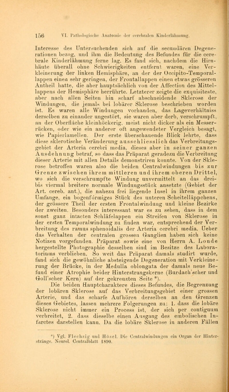 Interesse des Untersuchenden sieh auf die secundären Degene- rationen bezog, und ihm die Bedeutung des Befundes für die cere- brale Kinderlähmung ferne lag. Es fand sich, nachdem die Hirn- häute überall ohne Schwierigkeiten entfernt waren, eine Ver- kleinerung der linken Hemisphäre, an der der Occipito-Temporal- lappen einen sehr geringen, der Frontallappen einen etwas grösseren Antheil hatte, die aber hauptsächlich von der Affection des Mittel- lappens der Hemisphäre herrührte. Letzterer zeigte die exquisiteste, aber nach allen Seiten hin scharf abschneidende Sklerose der Windungen, die jemals bei lobärer Sklerose beschrieben worden ist. Es waren alle Windungen vorhanden, das Lageverhältniss derselben zu einander ungestört, sie waren aber derb, verschrumpft, an der Oberfläche kleinhöckerig, meist nicht dicker als ein Messer- rücken, oder wie ein anderer oft angewendeter Vergleich besagt, wie Papierlamellen. Der erste überschauende Blick lehrte, dass diese sklerotische Veränderung ausschliesslich das Verbreitungs- gebiet der Arteria cerebri media, dieses aber in seiner ganzen Ausdehnung betraf, so dass das Präparat geradezu die Verbreitung dieser Arterie mit allen Details demonstriren konnte. Von der Skle- rose betroffen waren also die beiden Central Windungen bis zur Grenze zwischen ihrem mittleren und ihrem oberen Drittel, wo sich die verschrumpfte Windung unvermittelt an das drei- bis viermal breitere normale Windungsstück ansetzte (Gebiet der Art. cereb. ant.), die nahezu frei liegende Insel in ihrem ganzen Umfange, ein bogenförmiges Stück des unteren Scheitelläppchens, der grössere Theil der ersten Frontalwindung und kleine Bezirke der zweiten. Besonders interessant war es zu sehen, dass in dem sonst ganz intacten Schläfelappen ein Streifen von Sklerose in der ersten Temporalwindung zu finden war, entsprechend der Ver- breitung des ramus sphenoidalis der Arteria cerebri media. Ueber das Verhalten der centralen grossen Ganglien haben sich keine Notizen vorgefunden. Präparat sowie eine von Herrn A. Londe hergestellte Photographie desselben sind im Besitze des Labora- toriums verblieben. So weit das Präparat damals studirt wurde, fand sich die gewöhnliche absteigende Degeneration mit Verkleine- rung der Brücke, in der Medulla oblongata der damals neue Be- fund einer Atrophie beider Hinterstrangs kerne (Burdach'scher und Goll'scher Kern) auf der gekreuzten Seite *). Die beiden Hauptcharaktere dieses Befundes, die Begrenzung der lobären Sklerose auf das Verbreitungsgebiet einer grossen Arterie, und das scharfe Aufhören derselben an den Grenzen dieses Gebietes, lassen mehrere Folgerungen zu: 1. dass die lobäre Sklerose nicht immer ein Process ist, der sich per contiguum verbreitet, 2. dass dieselbe einen Ausgang des embolischen In- farctes darstellen kann. Da die lobäre Sklerose in anderen Fällen *) Vgl. Flechsig und Hüsel. Die Centralwindungen ein Organ der Hinter- stränge. Neurol. Centralblatt 1890.