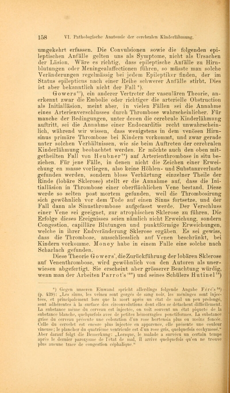 umgekehrt erfassen. Die Convulsionen sowie die folgenden epi- leptischen Anfälle gelten uns als Symptome, nicht als Ursachen der Läsion. Wäre es richtig, dass epileptische Anfälle zu Hirn- blutungen oder MeningealafTectionen führen, so müsste man solche Veränderungen regelmässig bei jedem Epileptiker finden, der im Status epilepticus nach einer Reihe schwerer Anfälle stirbt. Dies ist aber bekanntlich nicht der Fall *). Gowers), ein anderer Vertreter der vasculären Theorie, an- erkennt zwar die Embolie oder richtiger die arterielle Obstruction als Initialläsion, meint aber, in vielen Fällen sei die Annahme eines Arterienverschlusses durch Thrombose wahrscheinlicher. Für manche der Bedingungen, unter denen die cerebrale Kinderlähmung auftritt, sei die Annahme einer Endocarditis recht unwahrschein- lich, während wir wissen, dass wenigstens in dem venösen Hirn- sinus primäre Thrombose bei Kindern vorkommt, und zwar gerade unter solchen Verhältnissen, wie sie beim Auftreten der cerebralen Kinderlähmung beobachtet werden. Er möchte auch den oben mit- getheilten Fall von Heubner7*) auf Arterienthrombose in situ be- ziehen. Für jene Fälle, in denen nicht die Zeichen einer Erwei- chung en masse vorliegen, also keine Höhlen- und Substanzverluste gefunden werden, sondern bloss Verhärtung einzelner Theile der Rinde (lobäre Sklerose) stellt er die Annahme auf, dass die Ini- tialläsion in Thrombose einer oberflächlichen Vene bestand. Diese werde so selten post mortem gefunden, weil die Thrombosirung sich gewöhnlich vor dem Tode auf einen Sinus fortsetze, und der Fall dann als Sinusthrombose aufgefasst werde. Der Verschluss einer Vene sei geeignet, zur atrophischen Sklerose zu führen. Die Erfolge dieses Ereignisses seien nämlich nicht Erweichung, sondern Congestion, capilläre Blutungen und punktförmige Erweichungen, welche in ihrer Endveränderung Sklerose ergäben. Es sei gewiss, dass die Thrombose, ausschliesslich auf Venen beschränkt, bei Kindern vorkomme. Money habe in einem Falle eine solche nach Scharlach gefunden. Diese Theorie Growers',dieZurückführung der lobären Sklerose auf Venenthrombose, wird gewöhnlich von den Autoren als uner- wiesen abgefertigt. Sie erscheint aber grösserer Beachtung würdig, wenn man der Arbeiten Parrot's 12°) und seines Schülers Hutinel8) *) Gegen unseren Einwand spricht allerdings folgende Angabe Feres51) (p. 439): „Les sinus, les veines sont gorgös de sang noir, les meninges sont injec- t<;>-s. et principalement lors que la mort apres im ötat de mal un peu prolonge, sont adherentes ä la surfaee des cireonvolutions dont elles se detachent difficilement. La substance meme du cerveau est injectee, on voit souvent un etat piquete de la substance blanche, quelquefois avec de petites hemorragies ponctiformes. La substance grise du cerveau presente une coloration dun rose hortensia plus ou moins fonce'e. Celle du cervelet est encore plus injectöe en apparence, eile presente une couleur vineuse; le plancher du quatrieme ventricule est d'un rose gris, quelquefois ecchymose. Aber darauf folgt die Bemerkung: „Lorsque, le malade a survöcu im certain temps apres le dernier paroxysme de fetal de mal. il arme quelquefois qu'on ne trouve plus aucune trace de congestion cephalique l-