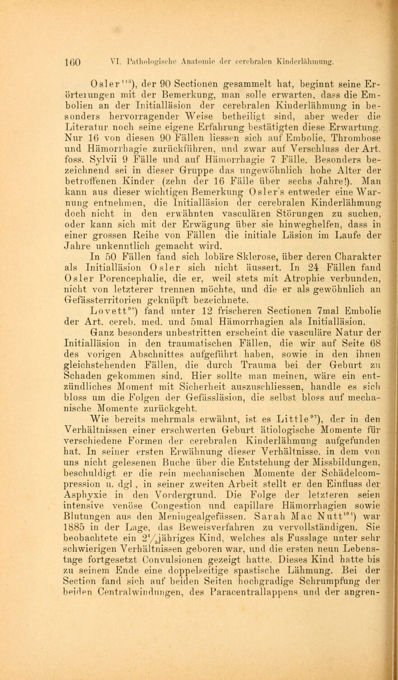 Osler'15), der 90 Sectionen gesammelt hat, beginnt seine Er- örteiungen mit der Bemerkung, man solle erwarten, dass die Em- bolien an der Initialläsion der cerebralen Kinderlähmung in be- sonders hervorragender Weise betheiligt sind, aber weder die Literatur noch seine eigene Erfahrung bestätigten diese Erwartung. Nur 16 von diesen 90 Fällen Hessen sich auf Embolie, Thrombose und Hämorrhagie zurückführen, und zwar auf Verschluss der Art. foss. Sylvii 9 Fälle und auf Hämorrhagie 7 Fälle. Besonders be- zeichnend sei in dieser Gruppe das ungewöhnlich hohe Alter der betroffenen Kinder (zehn der 16 Fälle über sechs Jahre!). Man kann aus dieser wichtigen Bemerkung Oslers entweder eine War- nung entnehmen, die Initialläsion der cerebralen Kinderlähmung doch nicht in den erwähnten vasculären Störungen zu suchen, oder kann sich mit der Erwägung über sie hinweghelfen, dass in einer grossen Reihe von Fällen die initiale Läsion im Laufe der Jahre unkenntlich gemacht wird. In 50 Fällen fand sich lobäre Sklerose, über deren Charakter als Initialläsion Osler sich nicht äussert. In 24 Fällen fand Osler Porencephalie, die er, weil stets mit Atrophie verbunden, nicht von letzterer trennen möchte, und die er als gewöhnlich an Gefässterritorien geknüpft bezeichnete. Lovett08) fand unter 12 frischeren Sectionen 7mal Embolie der Art. cereb. med. und ömal Hämorrhagien als Initialläsion. Ganz besonders unbestritten erscheint die vasculäre Natur der Initialläsion in den traumatischen Fällen, die wir auf Seite 68 des vorigen Abschnittes aufgeführt haben, sowie in den ihnen gleichstehenden Fällen, die durch Trauma bei der Geburt zu Schaden gekommen sind. Hier sollte man meinen, wäre ein ent- zündliches Moment mit Sicherheit auszuschliessen, handle es sieh bloss um die Folgen der Gefässläsion, die selbst bloss auf mecha- nische Momente zurückgeht. Wie bereits mehrmals erwähnt, ist es Little97), der in den Verhältnissen einer erschwerten Geburt ätiologische Momente für verschiedene Formen der cerebralen Kinderlähmung aufgefunden hat. In seiner ersten Erwähnung dieser Verhältnisse, in dem von uns nicht gelesenen Buche über die Entstehung der Missbildungen, beschuldigt er die rein mechanischen Momente der Schädelcom- pression u. dgl , in seiner zweiten Arbeit stellt er den Einfluss der Asphyxie in den Vordergrund. Die Folge der letzteren seien intensive venöse Congestion und capillare Hämorrhagien sowie Blutungen aus den Meningealgefässen. Sarah Mac Nutt101) war 1885 in der Lage, das Beweisverfahren zu vervollständigen. Sie beobachtete ein 2'/Jähriges Kind, welches als Fusslage unter sehr schwierigen Verhältnissen geboren war, und die ersten neun Lebens- tage fortgesetzt Convulsionen gezeigt hatte. Dieses Kind hatte bis zu seinem Ende eine doppelseitige spastische Lähmung. Bei der Section fand sich auf beiden Seiten hochgradige Schrumpfung der beiden Centralwindungen, des Paracentrallappens und der angren-
