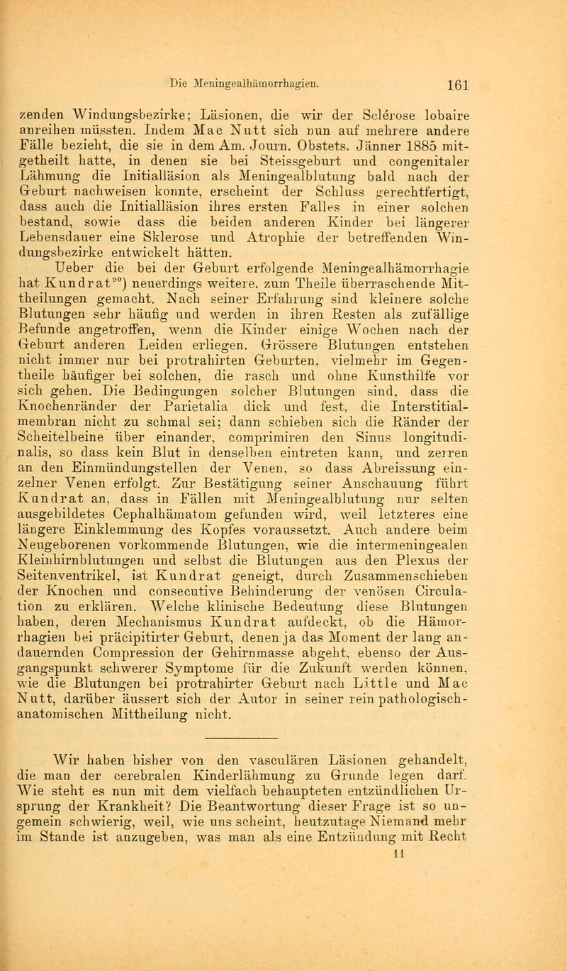 Die Meningealhämorrhagien. IQ\ zenden Windungsbezirke; Läsionen, die wir der Sclerose lobaire anreihen müssten. Indem Mac Nutt sich nun auf mehrere andere Fälle bezieht, die sie in dem Am. Journ. Obstets. Jänner 1885 mit- getheilt hatte, in denen sie bei Steissgeburt und congenitaler Lähmung die Initialläsion als Meningealblutung bald nach der Geburt nachweisen konnte, erscheint der Schluss gerechtfertigt, dass auch die Initialläsion ihres ersten Falles in einer solchen bestand, sowie dass die beiden anderen Kinder bei längerer Lebensdauer eine Sklerose und Atrophie der betreffenden Win- dungsbezirke entwickelt hätten. Ueber die bei der Geburt erfolgende Meningealhämorrhagie hat Kund rat90) neuerdings weitere, zum Theile überraschende Mit- theilungen gemacht. Nach seiner Erfahrung sind kleinere solche Blutungen sehr häufig und werden in ihren Resten als zufällige Befunde angetroffen, wenn die Kinder einige Wochen nach der Geburt anderen Leiden erliegen. Grössere Blutungen entstehen nicht immer nur bei protrahirten Geburten, vielmehr im Gegen- theile häufiger bei solchen, die rasch und ohne Kunsthilfe vor sich gehen. Die Bedingungen solcher Blutungen sind, dass die Knochenränder der Parietalia dick und fest, die Interstitial- membran nicht zu schmal sei; dann schieben sich die Ränder der Scheitelbeine über einander, comprimiren den Sinus longitudi- nalis, so dass kein Blut in denselben eintreten kann, und zerren an den Einmündungstellen der Venen, so dass Abreissung ein- zelner Venen erfolgt. Zur Bestätigung seiner Anschauung führt Kundrat an, dass in Fällen mit Meningealblutung nur selten ausgebildetes Cephalhämatom gefunden wird, weil letzteres eine längere Einklemmung des Kopfes voraussetzt. Auch andere beim Neugeborenen vorkommende Blutungen, wie die intermeningealen Kleinhirnblutungen und selbst die Blutungen aus den Plexus der Seitenventrikel, ist Kundrat geneigt, durch Zusammenschieben der Knochen und consecutive Behinderung der venösen Circula- tion zu erklären. Welche klinische Bedeutung diese Blutungen haben, deren Mechanismus Kundrat aufdeckt, ob die Hätnor- rhagien bei präcipitirter Geburt, denen ja das Moment der lang an- dauernden Compression der Gehirnmasse abgeht, ebenso der Aus- gangspunkt schwerer Symptome für die Zukunft werden können, wie die Blutungen bei protrahirter Geburt nach Little und Mac Nutt, darüber äussert sich der Autor in seiner rein pathologisch- anatomischen Mittheilung nicht. Wir haben bisher von den vasculären Läsionen gehandelt, die man der cerebralen Kinderlähmung zu Grunde legen darf. Wie steht es nun mit dem vielfach behaupteten entzündlichen Ur- sprung der Krankheit? Die Beantwortung dieser Frage ist so un- gemein schwierig, weil, wie uns scheint, heutzutage Niemand mehr im Stande ist anzugeben, was man als eine Entzündung mit Recht