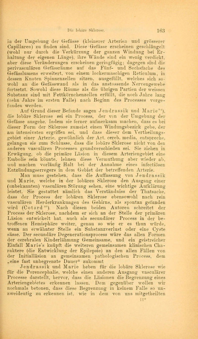 in der Umgebung der Gefässe (kleinerer Arterien und grösserer Capillaren) zu finden sind. Diese Gefässe erscheinen geschlängelt (wohl nur durch die Verkürzung der ganzen Windung bei Er- haltung der eigenen Länge), ihre Wände sind ein wenig verdickt, aber diese Veränderungen erscheinen geringfügig: dagegen sind die perivasculären Grefassräume auf das Fünf- und Sechsfache des Gerasslumens erweitert, von einem lockermaschigen ßeticulum, in dessen Knoten Spinnenzellen sitzen, ausgefüllt, welches sich so- wohl an die Gefässwand als in das anstossende Nervengewebe fortsetzt. Sowohl diese Räume als die übrigen Partien der weissen Substanz sind mit Fettkörnchenzellen erfüllt, die noch Jahre lang (zehn Jahre im ersten Falle) nach Beginn des Processes vorge- funden werden. Auf Grund dieser Befände sagen Jendrassik und Marie70), die lobäre Sklerose sei ein Process, der von der Umgebung der Gefässe ausgehe. Indem sie ferner aufmerksam machen, dass es bei dieser Form der Sklerose zumeist einen Windungsbezirk gebe, der am intensivsten ergriffen sei, und dass dieser dem Vertheilungs- gebiet einer Arterie, gewöhnlich der Art. cereb. media, entspreche, gelangen sie zum Schlüsse, dass die lobäre Sklerose nicht von den anderen vasculären Processen grundverschieden sei. Sie ziehen in Erwägung, ob die primäre Läsion in diesem Arteriengebiet eine Embolie sein könnte, lehnen diese Vermuthung aber wieder ab. und machen vorläufig Halt bei der Annahme eines infectiösen Entzündungserregers in dem Gebiet der betreffenden Arterie. Man muss gestehen, dass die Auffassung von Jendrassik und Marie, welche in der lobären Sklerose den Ausgang einer (unbekannten) vasculären Störung sehen, eine wichtige Aufklärung leistet. Sie gestattet nämlich das Verständniss der Thatsache, dass der Process der lobären Sklerose ebensowohl nach rein vasculären Herderkrankungen des Gehirns, als spontan gefunden wird (Cotard ao). Nach diesen beiden Autoren schreitet der Process der Sklerose, nachdem er sich an der Stelle der primären Läsion entwickelt hat. auch als secundärer Process in der be- troffenen Hemisphäre weiter, genau so wie er es thun würde, wenn an erwähnter Stelle ein Substanzverlust oder eine Cyste sässe. Der secundäre Degenerationsprocess wäre das allen Formen der cerebralen Kinderlähmung Gemeinsame, und ein geistreicher Einfall Marie's knüpft die weiteren gemeinsamen klinischen Cha- raktere (die Entwicklung der Epilepsie) an den allen Fällen von der Initialläsion an gemeinsamen pathologischen Process. dem „eine fast unbegrenzte Dauer zukommt Jendrassik und Marie heben für die lobäre Sklerose wie für die Porencephalie. welche einen anderen Ausgang vasculärer Processe darstellt, hervor, dass die Läsionen die Begrenzung eines Arteriengebietes erkennen lassen. Dem gegenüber wollen wir nochmals betonen, dass diese Begrenzung in keinem Falle so un- zweideutig zu erkennen ist. wie in dem von uns mitgetheilten il*