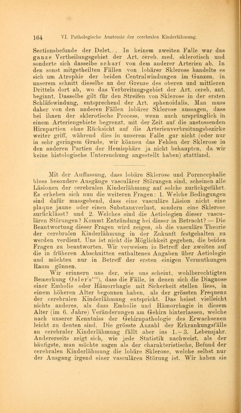 Sectionsbefunde der Delet.. . In keinem zweiten Falle war das ganze Vertheilungsgebiet der Art. cereb. med. sklerotisch und sonderte sich dasselbe scharf von dem anderer Arterien ab. In den sonst mitgetheilten Fällen von lobärer Sklerose handelte es sich um Atrophie der beiden Central Windungen im Ganzen, in unserem schnitt dieselbe an der Grenze des oberen und mittleren Drittels dort ab, wo das Verbreitungsgebiet der Art. cereb. ant. beginnt. Dasselbe gilt für den Streifen von Sklerose in der ersten Schläfewindung, entsprechend der Art. sphenoidalis. Man muss daher von den anderen Fällen lobärer Sklerose aussagen, dass bei ihnen der sklerotische Process, wenn auch ursprünglich in einem Arteriengebiete begrenzt, mit der Zeit auf die anstossenden Hirnpartien ohne Rücksicht auf die Arterienverbreitungsbezirke weiter griff, während dies in unserem Falle gar nicht (oder nur in sehr geringem Grade, wir können das Fehlen der Sklerose in den anderen Partien der Hemisphäre ja nicht behaupten, da wir keine histologische Untersuchung angestellt haben) stattfand. Mit der Auffassung, dass lobäre Sklerose und Porencephalie bloss besondere Ausgänge vasculärer Störungen sind, scheinen alle Läsionen der cerebralen Kinderlähmung auf solche zurückgeführt. Es erheben sich nun die weiteren Fragen: 1. Welche Bedingungen sind dafür massgebend, dass eine vasculäre Läsion nicht eine plaque jaune oder einen Substanzverlust, sondern eine Sklerose zurücklässt? und 2. Welches sind die Aetiologien dieser vascu- lären Störungen? Kommt Entzündung bei dieser in Betracht? — Die Beantwortung dieser Fragen wird zeigen, ob die vasculäre Theorie der cerebralen Kinderlähmung in der Zukunft festgehalten zu werden verdient. Uns ist nicht die Möglichkeit gegeben, die beiden Fragen zu beantworten. Wir verweisen in Betreff der zweiten auf die in früheren Abschnitten enthaltenen Angaben über Aetiologie und möchten nur in Betreff der ersten einigen Vermuthungen Raum gönnen. Wir erinnern uns der, wie uns scheint, wohlberechtigten Bemerkung Oslers115), dass die Fälle, in denen sich die Diagnose einer Embolie oder Hämorrhagie mit Sicherheit stellen Hess, in einem höheren Alter begonnen haben, als der grössten Frequenz der cerebralen Kinderlähmung entspricht. Das heisst vielleicht nichts anderes, als dass Embolie und Hämorrhagie in diesem Alter (im 6. Jahre) Veränderungen am Gehirn hinterlassen, welche nach unserer Kenntniss der Gehirnpathologie des Erwachsenen leicht zu deuten sind. Die grösste Anzahl der Erkrankungsfälle an cerebraler Kinderlähmung fällt aber ins 1.—3. Lebensjahr. Andererseits zeigt sich, wie jede Statistik nachweist, als der häufigste, man möchte sagen als der charakteristische, Befund der cerebralen Kinderlähmung die lobäre Sklerose, welche selbst nur der Ausgang irgend einer vasculären Störung ist. Wir haben sie