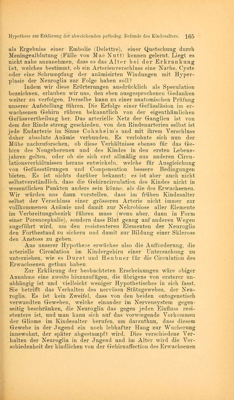 als Ergebniss einer Embolie (Delettre), einer Quetschung durch Meningealblutung (Fälle von Mac Nutt) kennen gelernt. Liegt es nicht nahe anzunehmen, dass es das Alter bei der Erkrankung ist, welches bestimmt, ob ein Arterienverschluss eine Narbe. Cyste oder eine Schrumpfang der anämisirten Windungen mit Hyper- plasie der Neuroglia zur Folge haben soll? Indem wir diese Erörterungen ausdrücklich als Speculation bezeichnen, erlauben wir uns, den eben ausgesprochenen Gedanken weiter zu verfolgen. Derselbe kann zu einer anatomischen Prüfung unserer Aufstellung führen. Die Erfolge einer Gefässläsion im er- wachsenen G-ehirn rühren bekanntlich von der eigenthümlichen Gefässvertheilung her. Das arterielle Netz der Ganglien ist von dem der Rinde streng geschieden, von den Rindenarterien selbst ist jede Endarterie im Sinne Cohnheim's und mit ihrem Verschluss daher absolute Anämie verbunden. Es verlohnte sich nun der Mühe nachzuforschen, ob diese Verhältnisse ebenso für das Ge- hirn des Neugeborenen und des Kindes in den ersten Lebens- jahren gelten, oder ob sie sich erst allmälig aus anderen Circu- lationsverhältnissen heraus entwickeln, welche für Ausgleichung von Gefässstörungen und Compensation bessere Bedingungen bieten. Es ist nichts darüber bekannt; es ist aber auch nicht selbstverständlich, dass die Gehirncirculation des Kindes nicht in wesentlichen Punkten anders sein könne, als die des Erwachseneu. Wir würden uns dann vorstellen, dass im frühen Kindesalter selbst der Verschluss einer grösseren Arterie nicht immer zur vollkommenen Anämie und damit zur Nekrobiose aller Elemente im Verbreitungsbezirk führen muss (wenn aber, dann in Form einer Porencephalie), sondern dass Blut genug auf anderen Wegen zugeführt wird, um den resistenteren Elementen der Neuroglia den Fortbestand zu sichern und damit zur Bildung einer Sklerose den Anstoss zu geben. Aus unserer Hypothese erwüchse also die Aufforderung, die arterielle Circulation im Kindergehirn einer tTntersuchung zu unterziehen, wie es Duret und Heubner für die Circulation des Erwachsenen gethan haben. Zur Erklärung der beobachteten Erscheinungen wäre obiger Annahme eine zweite hinzuzufügen, die übrigens von ersterer un- abhängig ist und vielleicht weniger Hypothetisches in sich fasst. Sie betrifft das Verhalten des nervösen Stützgewebes, der Neu- roglia. Es ist kein Zweifel, dass von den beiden ontogenetisch verwandten Geweben, welche einander im Nervensystem gegen- seitig beschränken, die Neuroglia das gegen jeden Einfluss resi- stentere ist, und man kann sich auf das vorwiegende Vorkommen der Gliome im Kindesalter berufen, um darzuthun, dass diesem Gewebe in der Jugend ein noch lebhafter Hang zur Wucherung innewohnt, der später abgestumpft wird. Dies verschiedene Ver- halten der Neuroglia in der Jugend und im Alter wird die Ver- schiedenheit der kindlichen von der Gehirnaffection des Erwachsenen