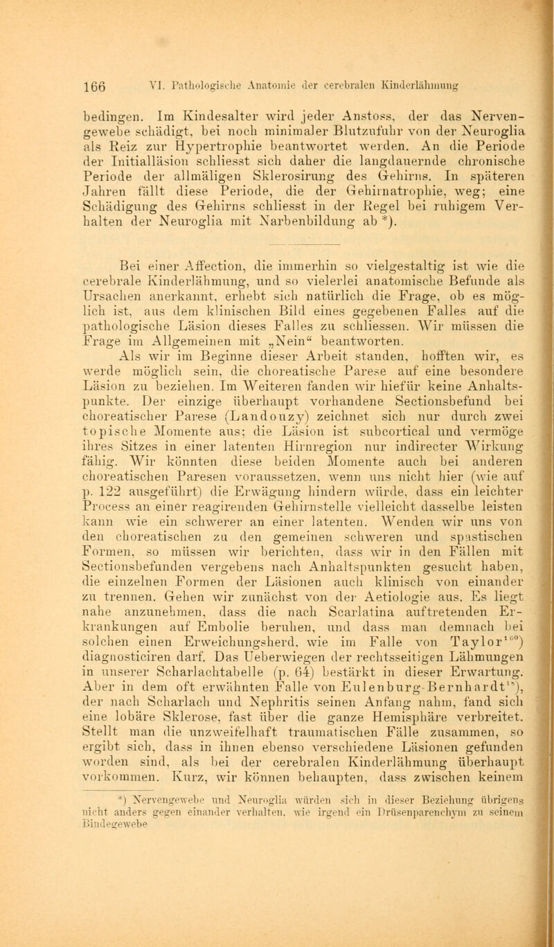bedingen. Im Kindesalter wird jeder Anstoss, der das Nerven- gewebe schädigt, bei noch minimaler Blutznlühr von der Neuroglia als Reiz zur Hypertrophie beantwortet werden. An die Periode der Initialläsion schliesst sich daher die langdauernde chronische Periode der allmäligen Sklerosirung des Gehirns. In späteren Jahren fällt diese Periode, die der Gehirnatrophie, weg; eine Schädigung des Gehirns schliesst in der Regel bei ruhigem Ver- halten der Neuroglia mit Narbenbildung ab *). Bei einer Affection, die immerhin so vielgestaltig ist wie die cerebrale Kinderlähmung, und so vielerlei anatomische Befunde als Ursachen anerkannt, erhebt sich natürlich die Frage, ob es mög- lich ist, aus dem klinischen Bild eines gegebenen Falles auf die pathologische Läsion dieses Falles zu schliessen. Wir müssen die Frage im Allgemeinen mit „Nein beantworten. Als wir im Beginne dieser Arbeit standen, hofften wir, es werde möglich sein, die choreatische Parese auf eine besondere Läsion zu beziehen. Im Weiteren fanden wir hiefür keine Anhalts- punkte. Der einzige überhaupt vorhandene Sectionsbefund bei choreatischer Parese (Landouzy) zeichnet sich nur durch zwei topische Momente aus; die Läsion ist subcortical und vermöge ihres Sitzes in einer latenten Hirnregion nur indirecter Wirkung fähig. Wir könnten diese beiden Momente auch bei anderen choreatischen Paresen voraussetzen, wenn iins nicht hier (wie auf p. 122 ausgeführt) die Erwägung hindern würde, dass ein leichter Process an einer reagirenden Gehirnstelle vielleicht dasselbe leisten kann wie ein schwerer an einer latenten. Wenden wir uns von den choreatischen zu den gemeinen schweren und spastischen Formen, so müssen wir berichten, dass wir in den Fällen mit Sectionsbefunden vergebens nach Anhaltspunkten gesucht haben, die einzelnen Formen der Läsionen auch klinisch von einander zu trennen. Gehen wir zunächst von der Aetiologie aus. Es liegt nahe anzunehmen, dass die nach Scarlatina auftretenden Er- krankungen auf Embolie beruhen, und dass man demnach bei solchen einen Erweichungsherd, wie im Falle von Taylor10) diagnosticiren darf. Das Ueberwiegen der rechtsseitigen Lähmungen in unserer Scharlachtabelle (p. 64) bestärkt in dieser Erwartung. Aber in dem oft erwähnten Falle von Eulenburg-Bernhardt*), der nach Scharlach und Nephritis seinen Anfang nahm, fand sich eine lobäre Sklerose, fast über die ganze Hemisphäre verbreitet. Stellt man die unzweifelhaft traumatischen Fälle zusammen, so ergibt sich, dass in ihnen ebenso verschiedene Läsionen gefunden worden sind, als bei der cerebralen Kinderlähmung überhaupt vorkommen. Kurz, wir können behaupten, dass zwischen keinem *) Nervengewebe und Neuroglia würden sich in dieser Beziehung übrigens nicht anders gegen einander verhalten, wie irgend ein Drüsenparenchym zu seinem Bindegewebe