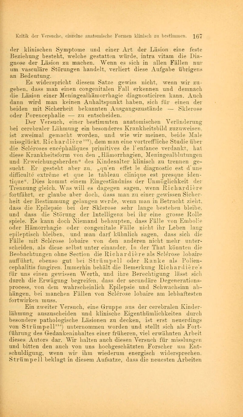 der klinischen Symptome nnd einer Art der Läsion eine feste Beziehung besteht, welche gestatten würde, intra vitam die Dia- gnose der Läsion zu machen. Wenn es sich in allen Fällen nur um vasculäre Störungen handelt, verliert diese Aufgabe übrigens an Bedeutung. Es widerspricht diesem Satze gewiss nicht, wenn wir zu- geben, dass man einen congenitalen Fall erkennen und demnach die Läsion einer Meningealhämorrhagie diagnosticiren kann. Auch dann wird man keinen Anhaltspunkt haben, sich für einen der beiden mit Sicherheit bekannten Ausgangszustände — Sklerose oder Porencephalie — zu entscheiden. Der Versuch, einer bestimmten anatomischen Veränderung bei cerebraler Lähmung ein besonderes Krankheitsbild zuzuweisen, ist zweimal gemacht worden, und wie wir meinen, beide Male inissglückt. Richardiere132), dem man eine vortreffliche Studie über die Scleroses encephaliques primitives de l'enfance verdankt, hat diese Krankheitsform von den rHäniorrhagien, 3Ieningealblutungen und Erweichungsherden des Kindesalter klinisch zu trennen ge- sucht. Er gesteht aber zu. „qu'en effet le diagnostic est d'une difficulte extreme et que le tableau clinique est presque iden- tique. Dies kommt einem Eingeständniss der Unmöglichkeit der Trennung gleich. Was will es dagegen sagen, wenn Richardiere fortfährt, er glaube aber docb, dass man zu einer gewissen Sicher- heit der Bestimmung gelangen werde, wenn man in Betracht zieht, dass die Epilepsie bei der Sklerose sehr lange bestehen bleibe, und dass die Störung der Intelligenz bei ihr eine grosse Rolle spiele. Es kann doch Niemand behaupten, dass Fälle von Embolie oder Hämorrhagie oder congenitale Fälle nicht ihr Leben lang epileptisch bleiben, und man darf kühnlich sagen, dass sich die Fälle mit Sclerose lobaire von den anderen nicht mehr unter- scheiden, als diese selbst unter einander. In der That könnten die Beobachtungen ohne Section die Richardiere als Sclerose lobaire aufführt, ebenso gut bei Strümpell oder Ranke als Polien- cephalitis fungiren. Immerhin behält die Bemerkung Richardiere s für uns einen gewissen Werth, und ihre Berechtigung lässt sich durch die Erwägung begreifen, dass der secundäre Degenerations- process, von dem wahrscheinlich Epilepsie und Schwachsinn ab- hängen, bei manchen Fällen von Sclerose lobaire am lebhaftesten fortwirken muss. Ein zweiter Versuch, eine Gruppe aus der cerebralen Kinder- lähmung auszuscheiden und klinische Eigenthümlichkeiten durch besondere pathologische Läsionen zu decken, ist erst neuerdings von Strümpell15*) unternommen worden und stellt sich als Fort- führung des Gredankeninhaltes einer früheren, viel erwähnten Arbeit dieses Autors dar. Wir halten auch diesen Versuch für misslungen und bitten den auch von uns hochgeschätzten Forscher um Ent- schuldigung, wenn wir ihm wiederum energisch widersprechen. Strümpell beklagt in diesem Aufsatze, dass die neuesten Arbeiten