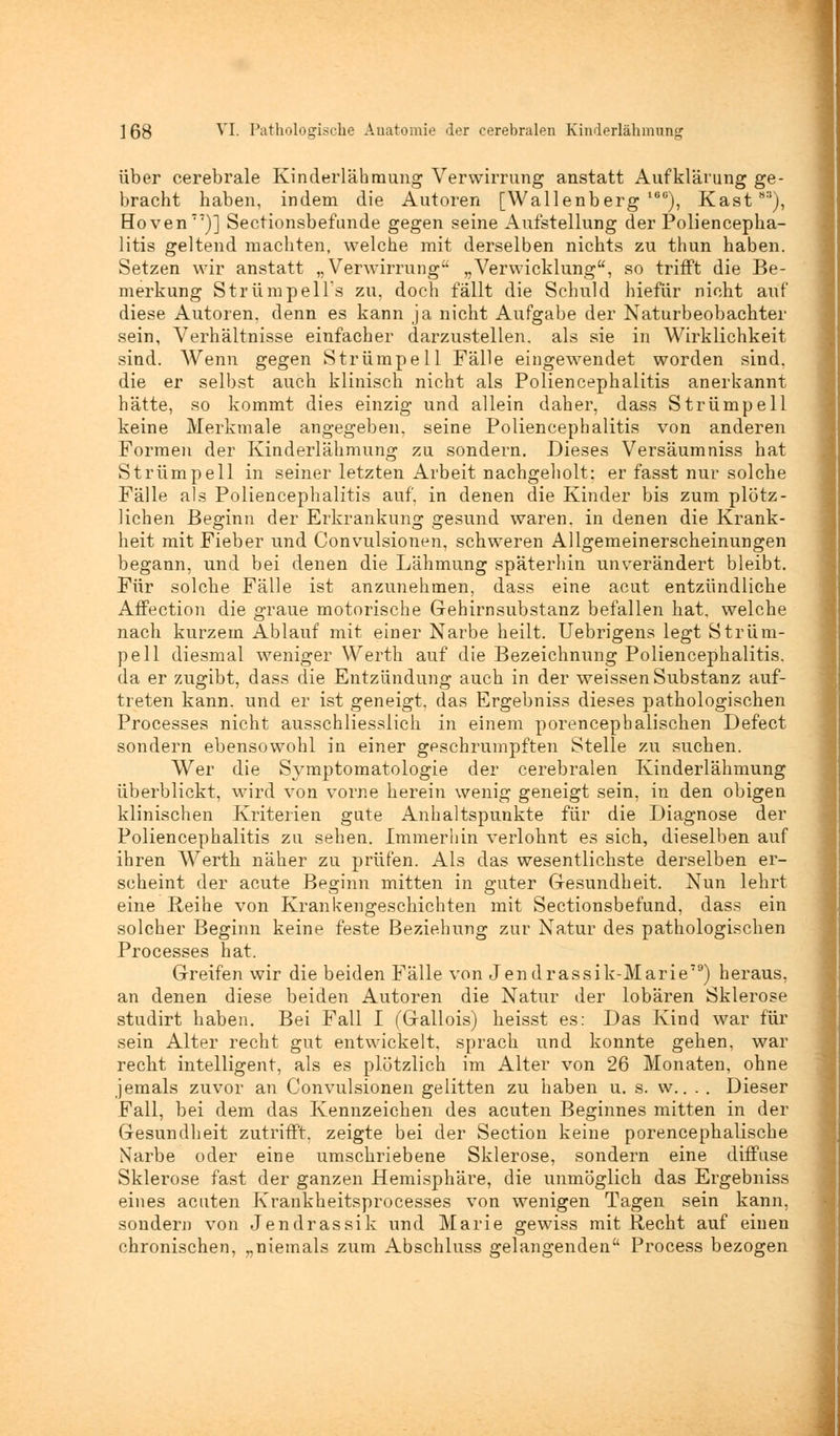 über cerebrale Kinderlähmung Verwirrung anstatt Aufklärung ge- bracht haben, indem die Autoren [Wallenberg 16G), Kast8S), Hoven77)] Sectionsbefunde gegen seine Aufstellung der Poliencepha- litis geltend machten, welche mit derselben nichts zu thun haben. Setzen wir anstatt „Verwirrung „Verwicklung, so trifft die Be- merkung Strümpells zu, doch fällt die Schuld hiefür nicht auf diese Autoren, denn es kann ja nicht Aufgabe der Naturbeobachter sein, Verhältnisse einfacher darzustellen, als sie in Wirklichkeit sind. Wenn gegen Strümpell Fälle eingewendet worden sind, die er selbst auch klinisch nicht als Poliencephalitis anerkannt hätte, so kommt dies einzig und allein daher, dass Strümpell keine Merkmale angegeben, seine Poliencephalitis von anderen Formen der Kinderlähmung zu sondern. Dieses Versäumniss hat Strümpell in seiner letzten Arbeit nachgeholt: er fasst nur solche Fälle als Poliencephalitis auf, in denen die Kinder bis zum plötz- lichen Beginn der Erkrankung gesund waren, in denen die Krank- heit mit Fieber und Convulsionen, schweren Allgemeinerscheinungen begann, und bei denen die Lähmung späterhin unverändert bleibt. Für solche Fälle ist anzunehmen, dass eine acut entzündliche Affection die graue motorische Gehirnsubstanz befallen hat, welche nach kurzem Ablauf mit einer Narbe heilt. Uebrigens legt Strüm- pell diesmal weniger Werth auf die Bezeichnung Poliencephalitis. da er zugibt, dass die Entzündung auch in der weissen Substanz auf- treten kann, und er ist geneigt, das Ergebniss dieses pathologischen Processes nicht ausschliesslich in einem porencepbalischen Defect sondern ebensowohl in einer geschrumpften Stelle zu suchen. Wer die Symptomatologie der cerebralen Kinderlähmung überblickt, wird von vorne herein wenig geneigt sein, in den obigen klinischen Kriterien gute Anhaltspunkte für die Diagnose der Poliencephalitis zu sehen. Immerhin verlohnt es sich, dieselben auf ihren Werth näher zu prüfen. Als das wesentlichste derselben er- scheint der acute Beginn mitten in guter Gesundheit. Nun lehrt eine Reihe von Krankengeschichten mit Sectionsbefund, dass ein solcher Beginn keine feste Beziehung zur Natur des pathologischen Processes hat. Greifen wir die beiden Fälle von Jendrassik-Marie79) heraus, an denen diese beiden Autoren die Natur der lobären Sklerose studirt haben. Bei Fall I (Gallois) heisst es: Das Kind war für sein Alter recht gut entwickelt, sprach und konnte gehen, war recht intelligent, als es plötzlich im Alter von 26 Monaten, ohne jemals zuvor an Convulsionen gelitten zu haben u. s. w.. . . Dieser Fall, bei dem das Kennzeichen des acuten Beginnes mitten in der Gesundheit zutrifft, zeigte bei der Section keine porencephalische Narbe oder eine umschriebene Sklerose, sondern eine diffuse Sklerose fast der ganzen Hemisphäre, die unmöglich das Ergebniss eines acuten Krankheitsprocesses von wenigen Tagen sein kann, sondern von Jendrassik und Marie gewiss mit Recht auf einen chronischen, „niemals zum Abschluss gelangenden Process bezogen