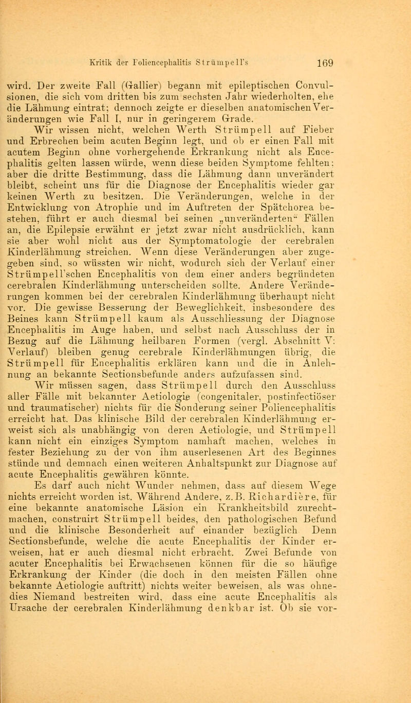 wird. Der zweite Fall (Gallier) begann mit epileptischen Convul- sionen, die sich vom dritten bis zum sechsten Jahr wiederholten, ehe die Lähmung eintrat; dennoch zeigte er dieselben anatomischen Ver- änderungen wie Fall I, nur in geringerem Grade. Wir wissen nicht, welchen Werth Strümpell auf Fieber und Erbrechen beim acuten Beginn legt, und ob er einen Fall mit acutem Beginn ohne vorhergehende Erkrankung nicht als Ence- phalitis gelten lassen würde, wenn diese beiden Symptome fehlten: aber die dritte Bestimmung, dass die Lähmung dann unverändert bleibt, scheint uns für die Diagnose der Encephalitis wieder gar keinen Werth zu besitzen. Die Veränderungen, welche in der Entwicklung von Atrophie und im Auftreten der Spätchorea be- stehen, führt er auch diesmal bei seinen „unveränderten Fällen an, die Epilepsie erwähnt er jetzt zwar nicht ausdrücklich, kann sie aber wohl nicht aus der Sj^mptomatologie der cerebralen Kinderlähmung streichen. Wenn diese Veränderungen aber zuge- geben sind, so wüssten wir nicht, wodurch sich der Verlauf einer StrümpelTschen Encephalitis von dem einer anders begründeten cerebralen Kinderlähmung unterscheiden sollte. Andere Verände- rungen kommen bei der cerebralen Kinderlähmung überhaupt nicht vor. Die gewisse Besserung der Beweglichkeit, insbesondere des Beines kann Strümpell kaum als Ausschliessung der Diagnose Encephalitis im Auge haben, und selbst nach Ausschluss der in Bezug auf die Lähmung heilbaren Formen (vergl. Abschnitt V: Verlauf) bleiben genug cerebrale Kinderlähmungen übrig, die Strümpell für Encephalitis erklären kann und die in Anleh- nung an bekannte Sectionsbefunde anders aufzufassen sind. Wir müssen sagen, dass Strümpell durch den Ausschluss aller Fälle mit bekannter Aetiologiß (congenitaler, postinfectiöser und traumatischer) nichts für die Sonderung seiner Poliencephalitis erreicht hat. Das klinische Bild der cerebralen Kinderlähmung er- weist sich als unabhängig von deren Aetiologie, und Strümpell kann nicht ein einziges Symptom namhaft machen, welches in fester Beziehung zu der von ihm auserlesenen Art des Beginnes stünde und demnach einen weiteren Anhaltspunkt zur Diagnose auf acute Encephalitis gewähren könnte. Es darf auch nicht Wunder nehmen, dass auf diesem Wege nichts erreicht worden ist. Während Andere, z.B. Richardiere, für eine bekannte anatomische Läsion ein Krankheitsbild zurecht- machen, construirt Strümpell beides, den pathologischen Befund und die klinische Besonderheit auf einander bezüglich Denn Sectionsbefunde, welche die acute Encephalitis der Kinder er- weisen, hat er auch diesmal nicht erbracht. Zwei Befunde von acuter Encephalitis bei Erwachsenen können für die so häufige Erkrankung der Kinder (die doch in den meisten Fällen ohne bekannte Aetiologie auftritt) nichts weiter beweisen, als was ohne- dies Niemand bestreiten wird, dass eine acute Encephalitis als Ursache der cerebralen Kinderlähmung denkbar ist. Ob sie vor-