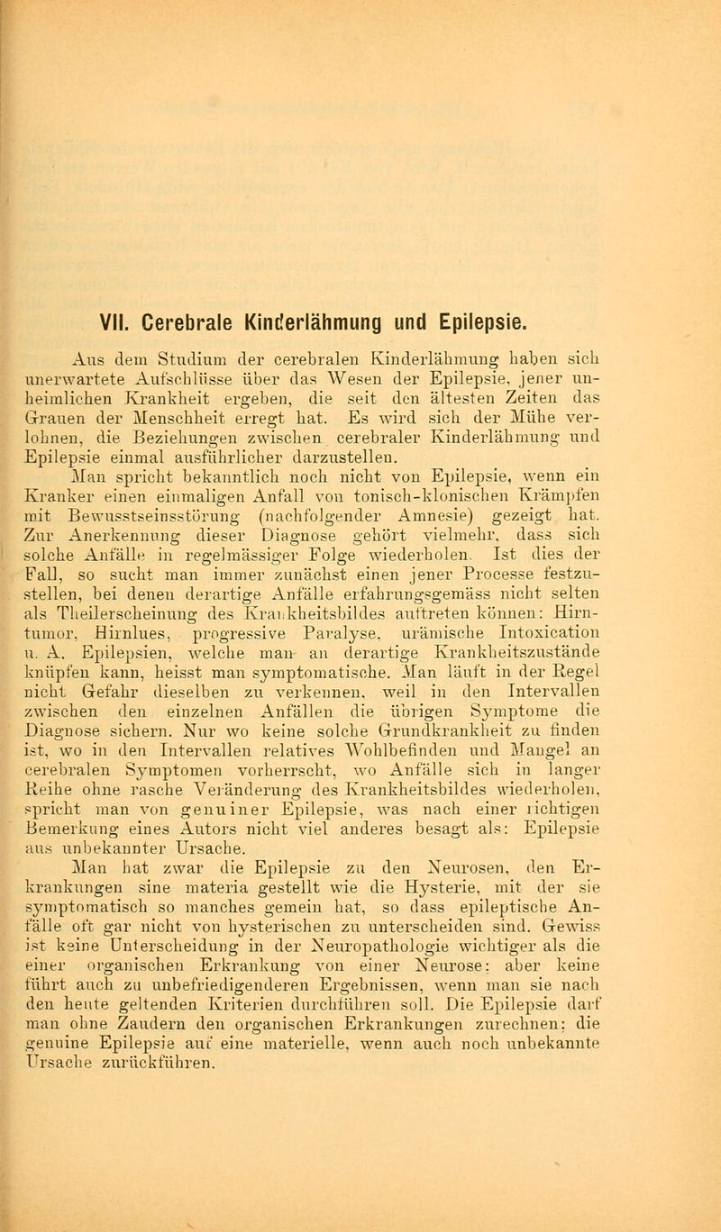 Aus dem Studium der cerebralen Kinderlähmung haben sich unerwartete Aufschlüsse über das Wesen der Epilepsie, jener un- heimlichen Krankheit ergeben, die seit den ältesten Zeiten das Grauen der Menschheit erregt hat. Es wird sich der Mühe ver- lohnen, die Beziehungen zwischen cerebraler Kinderlähmung und Epilepsie einmal ausführlicher darzustellen. Man spricht bekanntlich noch nicht von Epilepsie, wenn ein Kranker einen einmaligen Anfall von tonisch-klonischen Krämpfen mit Bewusstseinsstörung (nachfolgender Amnesie) gezeigt hat. Zur Anerkennung dieser Diagnose gehört vielmehr, dass sich solche Anfälle in regelmässiger Folge wiederholen. Ist dies der Fall, so sucht man immer zunächst einen jener Processe festzu- stellen, bei denen derartige Anfälle erfahrangsgemäss nicht selten als Theilerscheinung des Krankheitsbildes auftreten können: Hirn- tumor, Hirnlues, progressive Paralyse, urämische Intoxication u. A. Epilepsien, welche man an derartige Krankheitszustände knüpfen kann, heisst man symptomatische. Man läuft in der Pegel nicht Gefahr dieselben zu verkennen, weil in den Intervallen zwischen den einzelnen Anfällen die übrigen Symptome die Diagnose sichern. Nur wo keine solche Grundkrankheit zu finden ist, wo in den Intervallen relatives Wohlbefinden und Mangel an cerebralen Symptomen vorherrscht, wo Anfälle sich in langer Reihe ohne rasche Veränderuno; des Krankheitsbildes wiederholen, spricht man von genuiner Epilepsie, was nach einer richtigen Bemerkung eines Autors nicht viel anderes besagt als: Epilepsie aus unbekannter Ursache. Man hat zwar die Epilepsie zu den Neurosen, den Er- krankungen sine materia gestellt wie die Hysterie, mit der sie symptomatisch so manches gemein hat, so dass epileptische An- fälle oft gar nicht von hysterischen zu unterscheiden sind. Gewiss ist keine Unterscheidung in der Neuropathologie wichtiger als die einer organischen Erkrankung von einer Neurose; aber keine führt auch zu unbefriedigenderen Ergebnissen, wenn man sie nach den heute geltenden Kriterien durchführen soll. Die Epilepsie darf man ohne Zaudern den organischen Erkrankungen zurechnen; die genuine Epilepsie auf eine materielle, wenn auch noch unbekannte Ursache zurückführen.