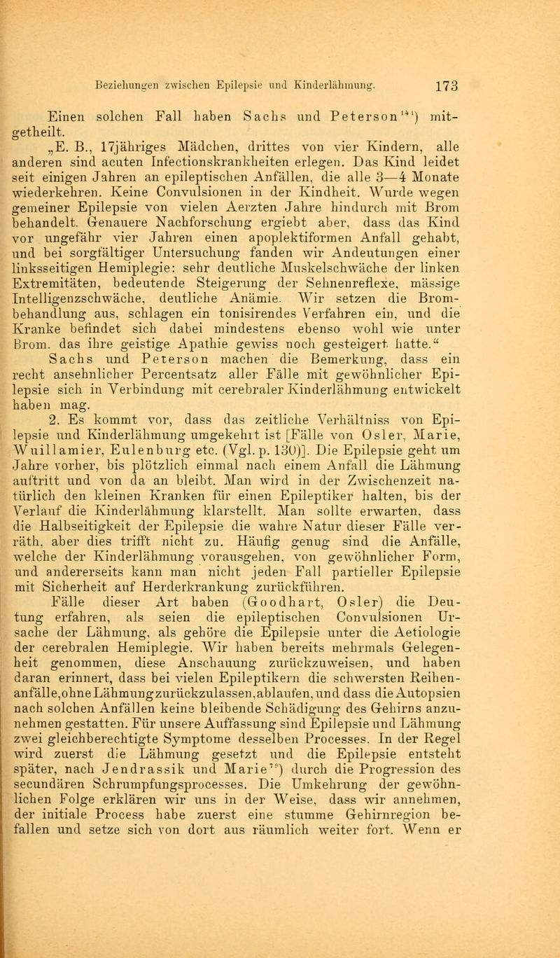 Einen solchen Fall haben Sachs und Peterson14) mit- getheilt. „E. B., 17jähriges Mädchen, drittes von vier Kindern, alle anderen sind acuten Infectionskrankkeiten erlegen. Das Kind leidet seit einigen Jahren an epileptischen Anfällen, die alle 3—4 Monate wiederkehren. Keine Convulsionen in der Kindheit. Wurde wegen gemeiner Epilepsie von vielen Aerzten Jahre hindurch mit Brom behandelt. Genauere Nachforschung ergiebt aber, dass das Kind vor ungefähr vier Jahren einen apoplektiformen Anfall gehabt, und bei sorgfältiger Untersuchung fanden wir Andeutungen einer linksseitigen Hemiplegie: sehr deutliche Muskelschwäche der linken Extremitäten, bedeutende Steigerung der Sehnenreflexe, massige Intelligenzschwäche, deutliche Anämie. Wir setzen die Brom- behandlung aus, schlagen ein tonisirendes Verfahren ein, und die Kranke befindet sich dabei mindestens ebenso wohl wie unter Brom, das ihre geistige Apathie gewiss noch gesteigert, hatte. Sachs und Peterson machen die Bemerkung, dass ein recht ansehnlicher Percentsatz aller Fälle mit gewöhnlicher Epi- lepsie sich in Verbindung mit cerebraler Kinderlähmung entwickelt haben mag. 2. Es kommt vor, dass das zeitliche Verhältniss von Epi- lepsie und Kinderlähmung umgekehrt ist [Fälle von Osler, Marie, Wuill amier, Eulenburg etc. (Vgl. p. 13U)]. Die Epilepsie geht um Jahre vorher, bis plötzlich einmal nach einem Anfall die Lähmung auftritt und von da an bleibt. Man wird in der Zwischenzeit na- türlich den kleinen Kranken für einen Epileptiker halten, bis der Verlauf die Kinderlähmung klarstellt. Man sollte erwarten, dass die Halbseitigkeit der Epilepsie die wahre Natur dieser Fälle ver- räth, aber dies trifft nicht zu. Häufig genug sind die Anfälle, welche der Kinderlähmung vorausgehen, von gewöhnlicher Form, und andererseits kann man nicht jeden Fall partieller Epilepsie mit Sicherheit auf Herderkrankung zurückführen. Fälle dieser Art haben (Goodhart, Osler) die Deu- tung erfahren, als seien die epileptischen Convulsionen Ur- sache der Lähmung, als gehöre die Epilepsie unter die Aetiologie der cerebralen Hemiplegie. Wir haben bereits mehrmals Gelegen- heit genommen, diese Anschauung zurückzuweisen, und haben daran erinnert, dass bei vielen Epileptikern die schwersten Reihen- anfälle,ohneLähmungzurückzulassen,ablaufen, und dass die Autopsien nach solchen Anfällen keine bleibende Schädigung des Gehirns anzu- nehmen gestatten. Für unsere Auffassung sind Epilepsie und Lähmung zwei gleichberechtigte Symptome desselben Processes. In der Regel wird zuerst die Lähmung gesetzt und die Epilepsie entsteht später, nach Jendrassik und Marie) durch die Progression des secundären Schrumpfungsprocesses. Die Umkehrung der gewöhn- lichen Folge erklären wir uns in der Weise, dass wir annehmen, der initiale Process habe zuerst eine stumme Gehirnregion be- fallen und setze sich von dort aus räumlich weiter fort. Wenn er