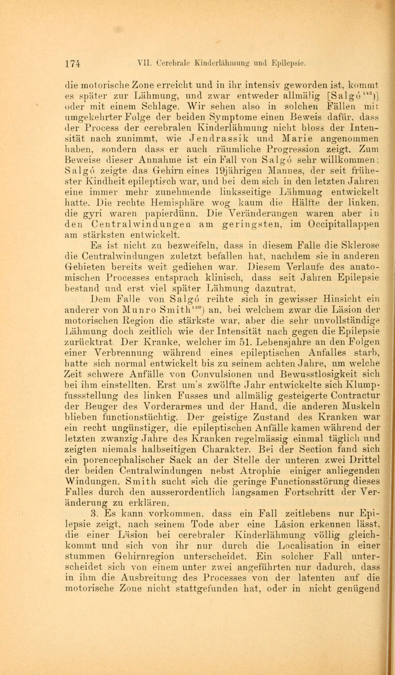 die motorische Zone erreicht und in ihr intensiv geworden ist, kommt es später zur Lähmung, und zwar entweder allmälig [Salgö1V)] oder mit einem Schlage. Wir sehen also in solchen Fällen mir umgekehrter Folge der beiden Symptome einen Beweis dafür, dass der Process der cerebralen Kinderlähmung nicht bloss der Inten- sität nach zunimmt, wie Jendrassik und Marie angenommen haben, sondern dass er auch räumliche Progression zeigt. Zum Beweise dieser Annahme ist ein Fall von Salgö sehr willkommen: Salgö zeigte das Gehirneines 19jährigen Mannes, der seit frühe- ster Kindheit epileptisch war, und bei dem sich in den letzten Jahren eine immer mehr zunehmende linksseitige Lähmung entwickelt hatte. Die rechte Hemisphäre wog kaum die Hälfte der linken, die gyri waren papierdünn. Die Veränderungen waren aber in den Centralwindungen am geringsten, im Occipitallappen am stärksten entwickelt. Es ist nicht zu bezweifeln, dass in diesem Falle die Sklerose die Centralwindungen zuletzt befallen hat, nachdem sie in anderen Gebieten bereits weit gediehen war. Diesem Verlaufe des anato- mischen Processes entsprach klinisch, dass seit Jahren Epilepsie bestand und erst viel später Lähmung dazutrat. Dem Falle von Salgö reihte sich in gewisser Hinsicht ein anderer von Munro Smith180) an, bei welchem zwar die Läsion der motorischen Region die stärkste war, aber die sehr unvollständige Lähmung doch zeitlich wie der Intensität nach gegen die Epilepsie zurücktrat Der Kranke, welcher im 51. Lebensjahre an den Folgen einer Verbrennung während eines epileptischen Anfalles starb, hatte sich normal entwickelt bis zu seinem achten Jahre, um welche Zeit schwere Anfälle von Convulsionen und Bewusstlosigkeit sich bei ihm einstellten. Erst am's zwölfte Jahr entwickelte sich Klump- fussst.ellung des linken Fasses und allmälig gesteigerte Contractur der Beuger des Vorderarmes und der Hand, die anderen Muskeln blieben functionstüchtig. Der geistige Zustand des Kranken war ein recht ungünstiger, die epileptischen Anfälle kamen während der letzten zwanzig Jahre des Kranken regelmässig einmal täglich und zeigten niemals halbseitigen Charakter. Bei der Section fand sich ein porencephalischer Sack an der Stelle der unteren zwei Drittel der beiden Centralwindungen nebst Atrophie einiger anliegenden Windungen. Smith sucht sich die geringe Functionsstörung dieses Falles durch den ausserordentlich langsamen Fortschritt der Ver- änderung zu erklären. 3. Es kann vorkommen, dass ein Fall zeitlebens nur Epi- lepsie zeigt, nach seinem Tode aber eine Läsion erkennen lässt, die einer Läsion bei cerebraler Kinderlähmung völlig gleich- kommt und sich von ihr nur durch die Localisation in einer stummen Gehirnregion unterscheidet. Ein solcher Fall unter- scheidet sich von einem unter zwei angeführten nur dadurch, dass in ihm die Ausbreitung des Processes von der latenten auf die motorische Zone nicht stattgefunden hat, oder in nicht genügend