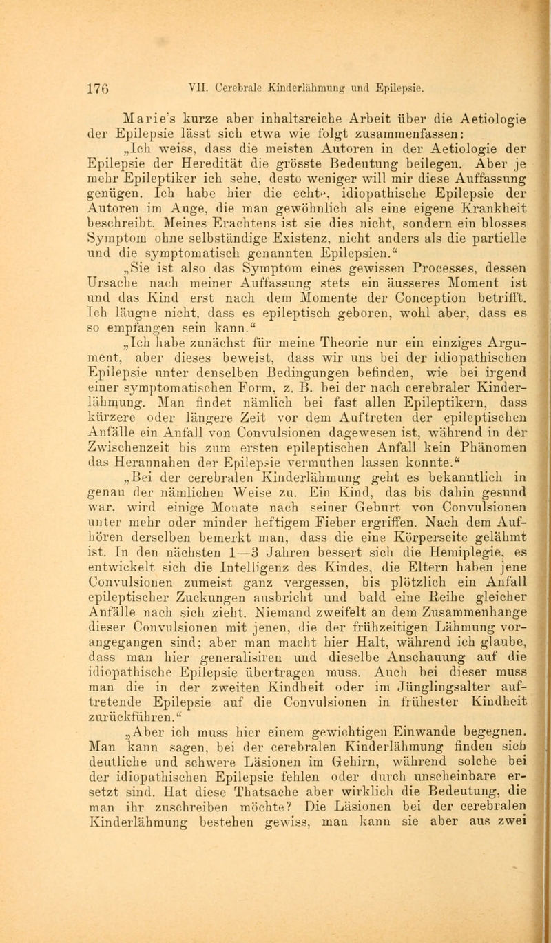 Maries kurze aber inhaltsreiche Arbeit über die Aetiologie der Epilepsie lässt sich etwa wie folgt zusammenfassen: „Ich weiss, dass die meisten Autoren in der Aetiologie der Epilepsie der Heredität die grösste Bedeutung beilegen. Aber je mehr Epileptiker ich sehe, desto weniger will mir diese Auffassung genügen. Ich habe hier die echt^, idiopathische Epilepsie der Autoren im Auge, die man gewöhnlich als eine eigene Krankheit beschreibt. Meines Erachtens ist sie dies nicht, sondern ein blosses Symptom ohne selbständige Existenz, nicht anders als die partielle und die symptomatisch genannten Epilepsien. „Sie ist also das Symptom eines gewissen Processes, dessen Ursache nach meiner Auffassung stets ein äusseres Moment ist und das Kind erst nach dem Momente der Conception betrifft. Ich läugne nicht, dass es epileptisch geboren, wohl aber, dass es so empfangen sein kann. „Ich habe zunächst für meine Theorie nur ein einziges Argu- ment, aber dieses beweist, dass wir uns bei der idiopathischen Epilepsie unter denselben Bedingungen befinden, wie bei irgend einer symptomatischen Form, z. B. bei der nach cerebraler Kinder- lähmung. Man findet nämlich bei fast allen Epileptikern, dass kürzere oder längere Zeit vor dem Auftreten der epileptischen Anfälle ein Anfall von Convulsionen dagewesen ist, während in der Zwischenzeit bis zum ersten epileptischen Anfall kein Phänomen das Herannahen der Epilepsie vermuthen lassen konnte. „Bei der cerebralen Kinderlähmung geht es bekanntlich in genau der nämlichen Weise zu. Ein Kind, das bis dahin gesund war, wird einige Monate nach seiner Geburt von Convulsionen unter mehr oder minder heftigem Fieber ergriffen. Nach dem Auf- hören derselben bemerkt man, dass die eine Körperseite gelähmt ist. In den nächsten 1—3 Jahren bessert sich die Hemiplegie, es entwickelt sich die Intelligenz des Kindes, die Eltern haben jene Convulsionen zumeist ganz vergessen, bis plötzlich ein Anfall epileptischer Zuckungen ausbricht und bald eine Reihe gleicher Anfälle nach sich zieht. Niemand zweifelt an dem Zusammenhange dieser Convulsionen mit jenen, die der frühzeitigen Lähmung vor- angegangen sind; aber man macht hier Halt, während ich glaube, dass man hier generalisiren und dieselbe Anschauung auf die idiopathische Epilepsie übertragen muss. Auch bei dieser muss man die in der zweiten Kindheit oder im Jünglingsalter auf- tretende Epilepsie auf die Convulsionen in frühester Kindheit zurückführen. „Aber ich muss hier einem gewichtigen Einwände begegnen. Man kann sagen, bei der cerebralen Kinderlähmung finden sieb deutliche und schwere Läsionen im Gehirn, während solche bei der idiopathischen Epilepsie fehlen oder durch unscheinbare er- setzt sind. Hat diese Thatsache aber wirklich die Bedeutung, die man ihr zuschreiben möchte? Die Läsionen bei der cerebralen Kinderlähmung bestehen gewiss, man kann sie aber aus zwei