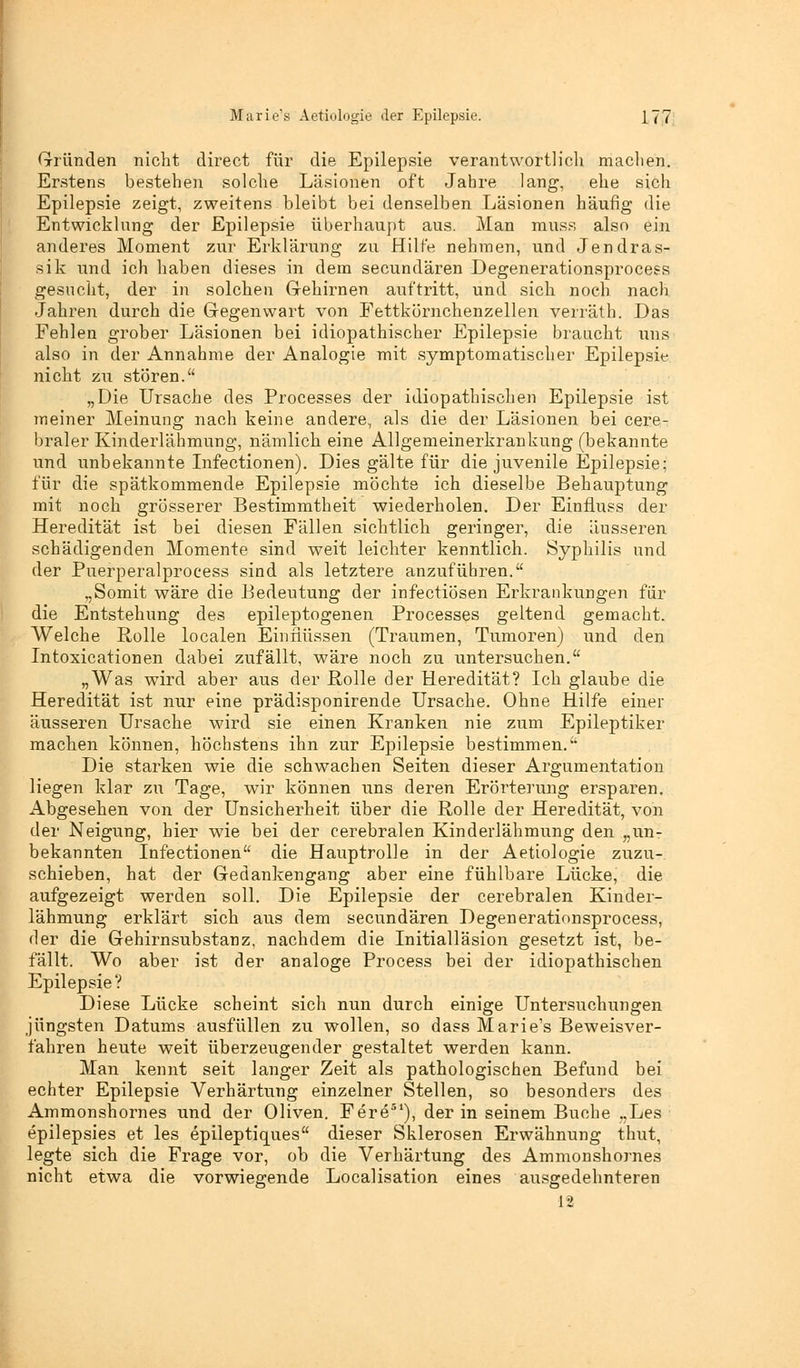 Marie's Aetiologie der Epilepsie. 1<7 Gründen nicht direct für die Epilepsie verantwortlich machen. Erstens bestehen solche Läsionen oft Jahre lang, ehe sich Epilepsie zeigt, zweitens bleibt bei denselben Läsionen häufig die Entwicklung der Epilepsie überhaupt aus. Man muss also ein anderes Moment zur Erklärung zu Hilfe nehmen, und Jendras- sik und ich haben dieses in dem secundären Degenerationsprocess gesucht, der in solchen Gehirnen auftritt, und sich noch nach Jahren durch die Gegenwart von Fettkörnchenzellen verräth. Das Fehlen grober Läsionen bei idiopathischer Epilepsie braucht uns also in der Annahme der Analogie mit symptomatischer Epilepsie nicht zu stören. „Die Ursache des Processes der idiopathischen Epilepsie ist meiner Meinung nach keine andere, als die der Läsionen bei cere- braler Kinderlähmung, nämlich eine Allgemeinerkrankung (bekannte und unbekannte Infectionen). Dies gälte für die juvenile Epilepsie: für die spätkommende Epilepsie möchte ich dieselbe Behauptung mit noch grösserer Bestimmtheit wiederholen. Der Einfluss der Heredität ist bei diesen Fällen sichtlich geringer, die äusseren schädigenden Momente sind weit leichter kenntlich. Syphilis und der Puerperalprocess sind als letztere anzuführen. „Somit wäre die Bedeutung der infectiösen Erkrankungen für die Entstehung des epileptogenen Processes geltend gemacht. Welche Rolle localen Einnässen (Traumen, Tumoren) und den Intoxicationen dabei zufällt, wäre noch zu untersuchen. „Was wird aber aus der Rolle der Heredität? Ich glaube die Heredität ist nur eine prädisponirende Ursache. Ohne Hilfe einer äusseren Ursache wird sie einen Kranken nie zum Epileptiker machen können, höchstens ihn zur Epilepsie bestimmen. Die starken wie die schwachen Seiten dieser Argumentation liegen klar zu Tage, wir können uns deren Erörterung ersparen. Abgesehen von der Unsicherheit über die Rolle der Heredität, von der Neigung, hier wie bei der cerebralen Kinderlähmung den „un- bekannten Infectionen die Hauptrolle in der Aetiologie zuzu- schieben, hat der Gedankengang aber eine fühlbare Lücke, die aufgezeigt werden soll. Die Epilepsie der cerebralen Kinder- lähmung erklärt sich aus dem secundären Degenerationsprocess, der die Gehirnsubstanz, nachdem die Initialläsion gesetzt ist, be- fällt. Wo aber ist der analoge Process bei der idiopathischen Epilepsie? Diese Lücke scheint sich nun durch einige Untersuchungen jüngsten Datums ausfüllen zu wollen, so dass Marie's Beweisver- fahren heute weit überzeugender gestaltet werden kann. Man kennt seit langer Zeit als pathologischen Befund bei echter Epilepsie Verhärtung einzelner Stellen, so besonders des Ammonshornes und der Oliven. Fere51), der in seinem Buche „Les epilepsies et les epileptiques dieser Sklerosen Erwähnung thut, legte sich die Frage vor, ob die Verhärtung des Ammonshornes nicht etwa die vorwiegende Localisation eines ausgedehnteren