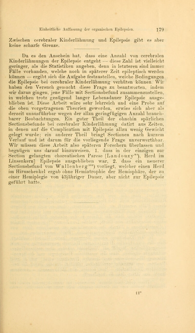 Zwischen cerebraler Kinderlähmung und Epilepsie gibt es aber keine scharfe Grenze. Ua es den Anschein hat. dass eine Anzahl von cerebralen Kinderlähmungen der Epilepsie entgeht — diese Zahl ist vielleicht geringer, als die Statistiken angeben, denn in letzteren sind immer Fälle vorhanden, welche noch in späterer Zeit epileptisch werden können — ergibt sich die Aufgabe festzustellen, welche Bedingungen die Epilepsie bei cerebraler Kinderlähmung verhüten können. Wir haben den Versuch gemacht diese Frage zu beantworten, indem wir daran gingen, jene Fälle mit Sectionsbefund zusammenzustellen, in welchen trotz genügend langer Lebensdauer Epilepsie ausge- blieben ist Diese Arbeit wäre sehr lehrreich und eine Probe auf die oben vorgetragenen Theorien geworden, erwies sich aber als derzeit unausführbar wegen der allzu geringfügigen Anzahl brauch- barer Beobachtungen. Ein guter Theil der ohnehin spärlichen Sectionsbefunde bei cerebraler Kinderlähmung datirt aus Zeiten, in denen auf die Complication mit Epilepsie allzu wenig Gewicht gelegt wurde; ein anderer Theil bringt Sectionen nach kurzem Verlauf und ist darum für die vorliegende Frage unverwerthbar. Wir müssen diese Arbeit also späteren Forschern überlassen und begnügen uns darauf hinzuweisen, 1. dass in der einzigen zur Section gelangten choreatischen Parese [Landouzy91), Herd im Linsenkern] Epilepsie ausgeblieben war, 2. dass ein neuerer Sectionsbefund von Wallenberg166) vorliegt, welcher einen Herd im Hirnschenkel ergab ohne Hemiatrophie der Hemisphäre, der zu einer Hemiplegie von 43jähriger Dauer, aber nicht zur Epilepsie geführt hatte.
