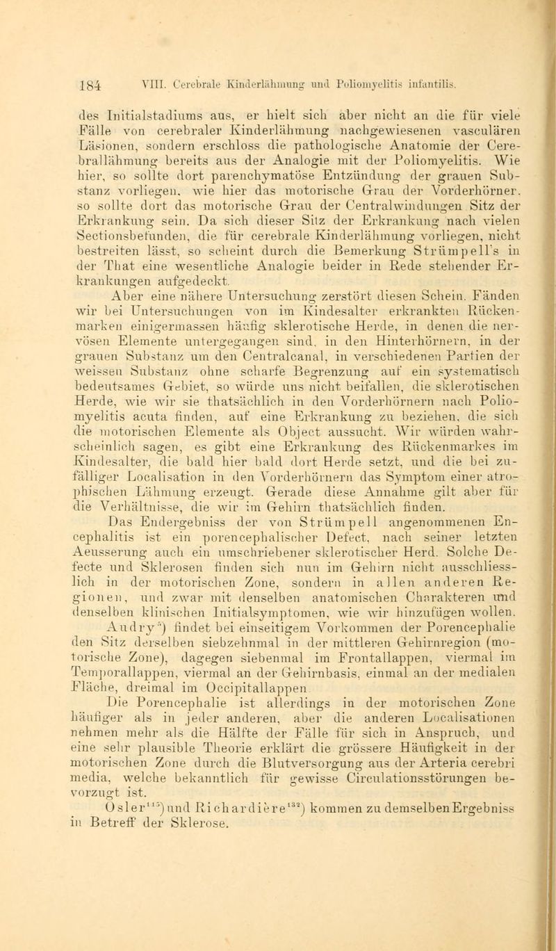 des Initialstadiums aus, er hielt sich aber niclit an die für viele Fälle von cerebraler Kinderlähmung nachgewiesenen vasculären Läsionen, sondern erschloss die pathologische Anatomie der Cere- bral lähmung bereits aus der Analogie mit der Poliomyelitis. Wie hier, so sollte dort parenchymatöse Entzündung der grauen Sub- stanz vorliegen, wie hier das motorische Grau der Vorderhörner. so sollte dort das motorische Grau der Centralwindungen Sitz der Erkrankung sein. Da sich dieser Sitz der Erkrankung nach vielen Sectionsbetunden, die für cerebrale Kinderlähmung vorliegen, nicht bestreiten lässt, so scheint durch die Bemerkung Strümpells in der That eine wesentliche Analogie beider in Rede stehender Er- krankungen aufgedeckt, Aber eine nähere Untersuchung zerstört diesen Schein. Fänden wir bei Untersuchungen von im Kindesälter erkrankten Rücken- marken einigermassen häufig sklerotische Herde, in denen die ner- vösen Elemente untergegangen sind, in den Hinterhörnern, in der grauen Substanz um den Centralcanal, in verschiedenen Partien der weissen Substanz ohne scharfe Begrenzung auf ein systematisch bedeutsames Gebiet, so würde uns nicht beifallen, die sklerotischen Herde, wie wir sie thatsächlich in den Vorderhörnern nach Polio- myelitis acuta finden, auf eine Erkrankung zu beziehen, die sich die motorischen Elemente als Object aussucht. Wir würden wahr- scheinlich sagen, es gibt eine Erkrankung des Rückenmarkes im Kindesalter, die bald hier bald dort Herde setzt, und die bei zu- fälliger Localisation in den Vorderhörnern das Symptom einer atro- phischen Lähmung erzeugt. Gerade diese Annahme gilt aber für die Verhältnisse, die wir im Gehirn thatsächlich finden. Das Endergebniss der von Strümpell angenommenen En- cephalitis ist ein porencephaliseher Defect, nach seiner letzten Aeusserung auch ein umschriebener sklerotischer Herd. Solche De- fecte und Sklerosen finden sich nun im Gehirn nicht ausschliess- lich in der motorischen Zone, sondern in allen anderen Re- gionen, und zwar mit denselben anatomischen Charakteren und denselben klinischen Initialsymptomen, wie wir hinzufugen wollen. Audry') findet bei einseitigem Vorkommen der Porencephalie den Sitz derselben siebzehnmal in der mittleren Gehirnregion (mo- torische Zone), dagegen siebenmal im Frontallappen, viermal im Temporallappen, viermal an der Gehirnbasis, einmal an der medialen Fläche, dreimal im Occipitallappen Die Porencephalie ist allerdings in der motorischen Zone häutiger als in jeder anderen, aber die anderen Localisationen nehmen mehr als die Hälfte der Fälle für sich in Anspruch, und eine sehr plausible Theorie erklärt die grössere Häufigkeit in dei motorischen Zone durch die Blutversorgung aus der Arteria cerebri media, welche bekanntlich für gewisse Circulationsstörungen be- vorzugt ist. Osler113) und Ri chardiere1*2) kommen zu demselben Ergebnis?- in Betreff der Sklerose.