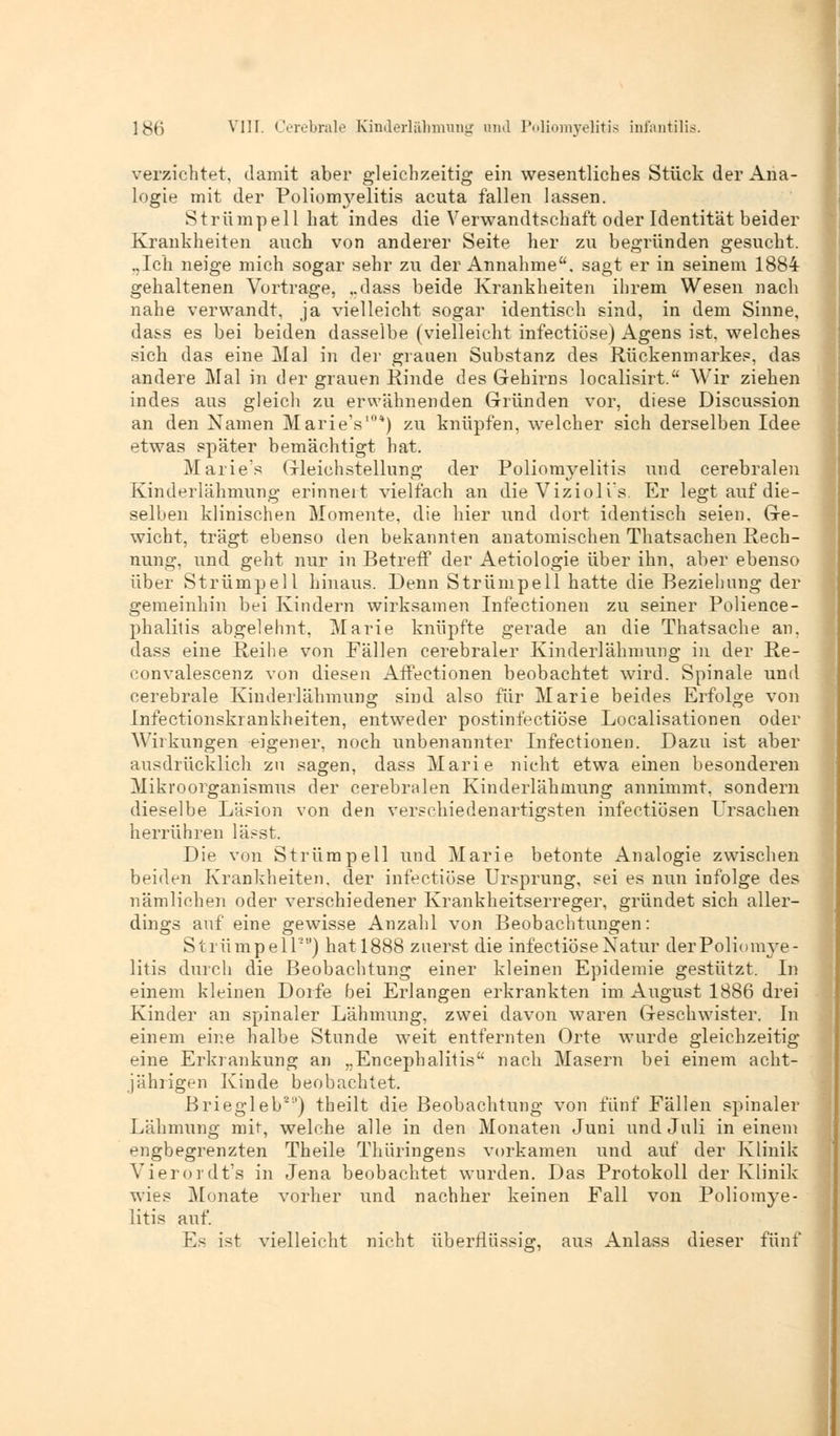 verzichtet, damit aber gleichzeitig ein wesentliches Stück der Ana- logie mit der Poliomyelitis acuta fallen lassen. Strümpell hat indes die Verwandtschaft oder Identität beider Krankheiten auch von anderer Seite her zu begründen gesucht. „Ich neige mich sogar sehr zu der Annahme, sagt er in seinem 1884 gehaltenen Vortrage, „dass beide Krankheiten ihrem Wesen nach nahe verwandt, ja vielleicht sogar identisch sind, in dem Sinne, dass es bei beiden dasselbe (vielleicht infectiose) Agens ist. welches sich das eine Mal in der grauen Substanz des Rückenmarkes, das andere Mal in der grauen Rinde des Gehirns localisirt. Wir ziehen indes aus gleich zu erwähnenden Gründen vor, diese Discussion an den Namen Marie's10*) zu knüpfen, welcher sich derselben Idee etwas später bemächtigt hat. Marie's Gleichstellung der Poliomyelitis und cerebralen Kinderlähmung erinnert vielfach an die Viziolis. Er legt auf die- selben klinischen Momente, die hier und dort identisch seien. Ge- wicht, trägt ebenso den bekannten anatomischen Thatsachen Rech- nung, und geht nur in Betreff der Aetiologie über ihn, aber ebenso über Strümpell hinaus. Denn Strümpell hatte die Beziehung der gemeinhin bei Kindern wirksamen Infectionen zu seiner Polience- phalilis abgelehnt, Marie knüpfte gerade an die Thatsache an, dass eine Reihe von Fällen cerebraler Kinderlähmung in der Re- convalescenz von diesen Affectionen beobachtet wird. Spinale und cerebrale Kinderlähmung sind also für Marie beides Erfolge von Infectionskrankheiten, entweder postinfectiöse Localisationen oder Wirkungen eigener, noch unbenannter Infectionen. Dazu ist aber ausdrücklich zu sagen, dass Marie nicht etwa einen besonderen Mikroorganismus der cerebralen Kinderlähmung annimmt, sondern dieselbe Läsion von den verschiedenartigsten infectiösen Ursachen herrühren lässt. Die von Strümpell xrnd Marie betonte Analogie zwischen beiden Krankheiten, der infectiose Ursprung, sei es nun infolge des nämlichen oder verschiedener Krankheitserreger, gründet sich aller- dings auf eine gewisse Anzahl von Beobachtungen: Strümpell11) hatl888 zuerst die infectiose Natur derPoliomye- litis durch die Beobachtung einer kleinen Epidemie gestützt. In einem kleinen Dorfe bei Erlangen erkrankten im August 1886 drei Kinder an spinaler Lähmung, zwei davon waren Geschwister. In einem eine halbe Stunde weit entfernten Orte wurde gleichzeitig eine Erkrankung an „Encephalitis nach Masern bei einem acht- jährigen Kinde beobachtet. Briegleb21') theilt die Beobachtung von fünf Fällen spinaler Lähmung mit, welche alle in den Monaten Juni und Juli in einem engbegrenzten Theile Thüringens vorkamen und auf der Klinik Vierordt's in Jena beobachtet wurden. Das Protokoll der Klinik wies Monate vorher und nachher keinen Fall von Poliomye- litis auf. Es ist vielleicht nicht überflüssig, aus Anlass dieser fünf
