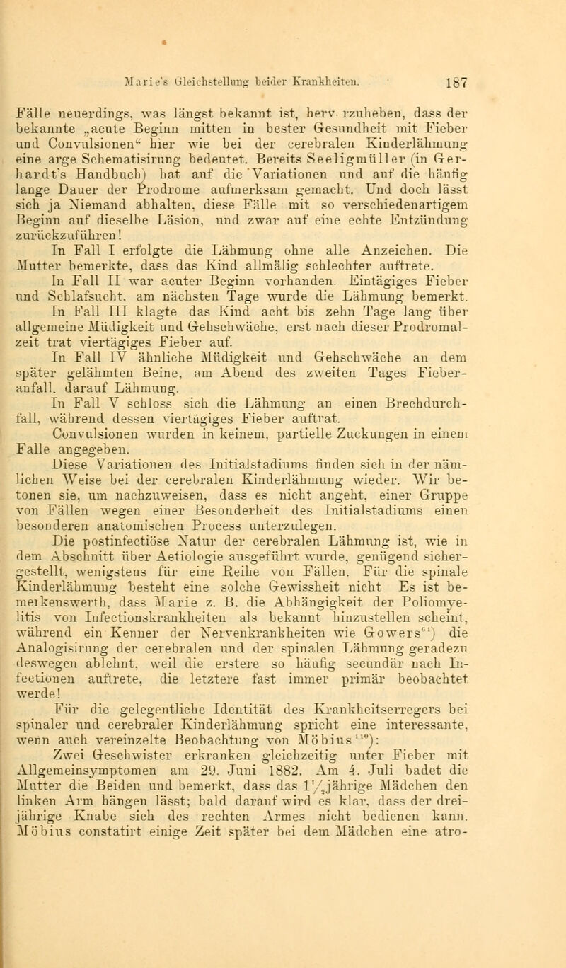 Marie's Gleichstellung beider Krankheiten. 1$7 Fälle neuerdings, was längst bekannt ist, herv- rzuheben, dass der bekannte „acute Beginn mitten in bester Gesundheit mit Fieber und Convulsionen hier wie bei der cerebralen Kinderlähmung eine arge Sehernatisirung bedeutet. Bereits Seeligmüller (in Ger- hardts Handbuch) hat auf die Variationen und auf die häufig lange Dauer der Prodrome aufmerksam gemacht. Und doch lässt sich ja Niemand abhalten, diese Fälle mit so verschiedenartigem Beginn auf dieselbe Läsion, und zwar auf eine echte Entzündung zurückzuführen! In Fall I erfolgte die Lähmung ohne alle Anzeichen. Die Mutter bemerkte, dass das Kind allmälig schlechter auftrete. In Fall II war acuter Beginn vorhanden. Eintägiges Fieber und Schlafsucht, am nächsten Tage wurde die Lähmung bemerkt. In Fall III klagte das Kind acht bis zehn Tage lang über allgemeine Müdigkeit und Gehschwäche, erst nach dieser Prodromal- zeit trat viertägiges Fieber auf. In Fall IV ähnliche Müdigkeit und Gehschwäche an dem später gelähmten Beine, am Abend des zweiten Tages Fieber- anfall, darauf Lähmung. In Fall V scbloss sich die Lähmung an einen Brechdurch- fall, während dessen viertägiges Fieber auftrat. Convulsionen wurden in keinem, partielle Zuckungen in einem Falle angegeben. Diese Variationen des Initialstadiums finden sich in der näm- lichen Weise bei der cerebralen Kinderlähmung wieder. Wir be- tonen sie, um nachzuweisen, dass es nicht angeht, einer Gruppe von Fällen wegen einer Besonderheit des Initialstadiums einen besonderen anatomischen Process unterzulegen. Die postinfectiöse Natur der cerebralen Lähmung ist, wie in dem Abschnitt über Aetiologie ausgeführt wurde, genügend sicher- gestellt, wenigstens für eine Reihe von Fällen. Für die spinale Kinderlähmung besteht eine solche Gewissheit nicht Es ist be- meikenswerth, dass Marie z. B. die Abhängigkeit der Poliomye- litis von Infectionskrankheiten als bekannt hinzustellen scheint, während ein Kenner der Nervenkrankheiten wie Gowers01) die Analogisirung der cerebralen und der spinalen Lähmung geradezu deswegen ablehnt, weil die erstere so häufig seeundär nach In- fectionen auftrete, die letztere fast immer primär beobachtet werde! Für die gelegentliche Identität des Krankheitserregers bei spinaler und cerebraler Kinderlähmung spricht eine interessante, wenn auch vereinzelte Beobachtung von Möbius110): Zwei Geschwister erkranken gleichzeitig unter Fieber mit Allgemeinsymptomen am 29. Juni 1882. Am 4. Juli badet die Matter die Beiden und bemerkt, dass das 1'/Jährige Mädchen den linken Arm hängen lässt; bald darauf wird es klar, dass der drei- jährige Knabe sich des rechten Armes nicht bedienen kann. Möbius constatirt einige Zeit später bei dem Mädchen eine atro-