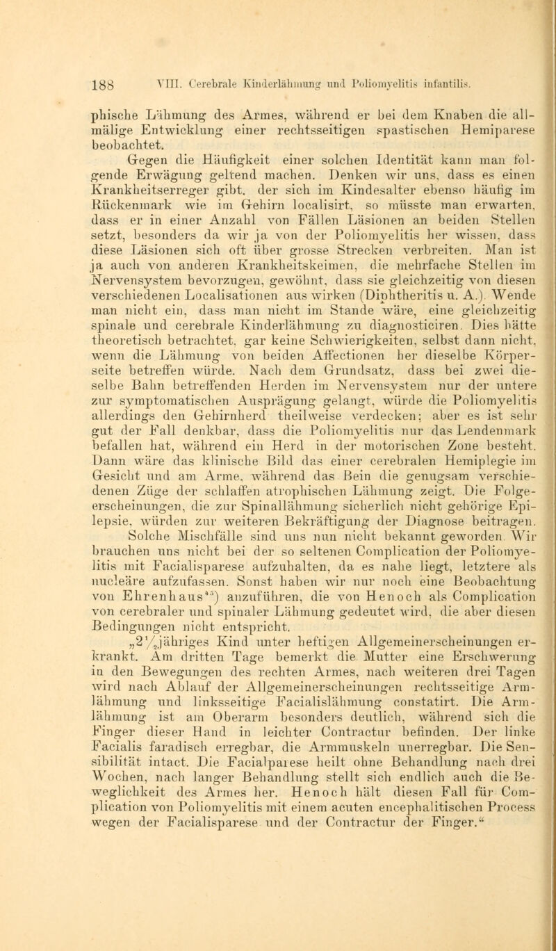 pliische Lähmung des Armes, während er bei dem Knaben die all- mälige Entwicklung einer rechtsseitigen spastischen Hemiparese beobachtet. Gegen die Häufigkeit einer solchen Identität kann man fol- gende Erwägung geltend machen. Denken wir uns, dass es einen Krankheitserreger gibt, der sich im Kindesalter ebenso häufig im Rückenmark wie im G-ehirn localisirt, so müsste man erwarten, dass er in einer Anzahl von Fällen Läsionen an beiden Stellen setzt, besonders da wir ja von der Poliomyelitis her wissen, dass diese Läsionen sich oft über grosse Strecken verbreiten. Man ist ja auch von anderen Krankheitskeimen, die mehrfache Stellen im Nervensystem bevorzugen, gewöhnt, dass sie gleichzeitig von diesen verschiedenen Localisationen aus wirken (Diphtheritis u. A.). Wende man nicht ein, dass man nicht im Stande wäre, eine gleichzeitig spinale und cerebrale Kinderlähmung zu diagnosticiren. Dies hätte theoretisch betrachtet, gar keine Schwierigkeiten, selbst dann nicht, wenn die Lähmung von beiden Affectionen her dieselbe Körper- seite betreffen würde. Nach dem Grundsatz, dass bei zwei die- selbe Bahn betreffenden Herden im Nervensystem nur der untere zur symptomatischen Ausprägung gelangt, würde die Poliomyelitis allerdings den Gehirnherd theilweise verdecken; aber es ist sehr gut der Fall denkbar, dass die Poliomyelitis nur das Lendenmark befallen hat, während ein Herd in der motorischen Zone besteht. Dann wäre das klinische Bild das einer cerebralen Hemiplegie im Gesicht und am Arme, während das Bein die genugsam verschie- denen Züge der schlaffen atrophischen Lähmung zeigt. Die Folge- erscheinungen, die zur Spinallähmung sicherlich nicht gehörige Epi- lepsie, würden zur weiteren Bekräftigung der Diagnose beitragen. Solche Mischfälle sind uns nun nicht bekannt geworden. Wir brauchen uns nicht bei der so seltenen Complication der Poliomye- litis mit Facialisparese aufzuhalten, da es nahe liegt, letztere als nucleäre aufzufassen. Sonst haben wir nur noch eine Beobachtung von Ehrenhaus*5) anzuführen, die von Henoch als Complication von cerebraler und spinaler Lähmung gedeutet wird, die aber diesen Bedingungen nicht entspricht. „2Vjähriges Kind unter heftigen Allgemeinerscheinungen er- krankt. Am dritten Tage bemerkt die Mutter eine Erschwerung in den Bewegungen des rechten Armes, nach weiteren drei Tagen wird nach Ablauf der Allgemeinerscheinungen rechtsseitige Arm- lähmung und linksseitige Facialislähmung constatirt. Die Arm- lähmung ist am Oberarm besonders deutlich, während sich die Finger dieser Hand in leichter Contractur befinden. Der linke Facialis faradisch erregbar, die Armmuskeln unerregbar. Die Sen- sibilität intact. Die Facialparese heilt ohne Behandlung nach drei Wochen, nach langer Behandlung stellt sich endlich auch die Be- weglichkeit des Armes her. Henoch hält diesen Fall für Com- plication von Poliomyelitis mit einem acuten encephalitischen Process wegen der Facialisparese und der Contractur der Finger.